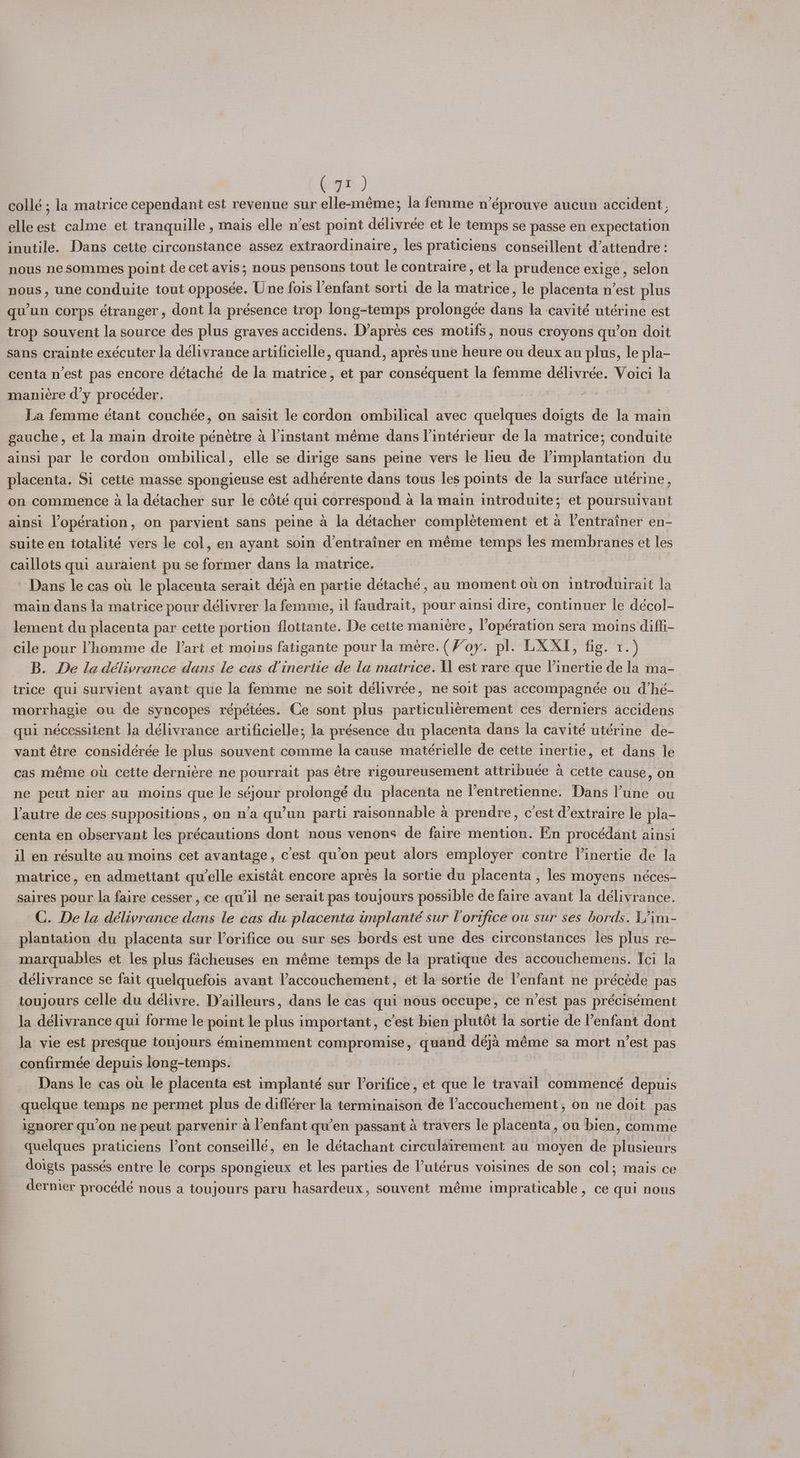collé ; la matrice cependant est revenue sur elle-méme; la femme néprouve aucun accident, elle est calme et iranquille , mais elle n’est point délivrée et le temps se passe en expectation inutile. Dans cette circonstance assez extraordinaire, les praticiens conseillent d’attendre: nous ne sommes point de cet avis; nous pensons tout le contraire, et la prudence exige, selon nous, une conduite tout opposée. Une fois l'enfant sorti de la matrice, le placenta n’est plus qu'un corps étranger, dont la présence trop long-temps prolongée dans la cavité utérine est trop souvent la source des plus graves accidens. D’apres ces motifs, nous croyons qu’on doit sans crainte exécuter la délivrance artificielle, quand, aprés une heure ou deux au plus, le pla- centa n’est pas encore détaché de la matrice, et par conséquent la femme délivrée. Voici la maniére d’y procéder. : | | La femme étant couchée, on saisit le cordon ombilical avec quelques doigts de la main gauche, et la main droite pénetre a l’instant méme dans lintérieur de la matrice; conduite ainsi par le cordon ombilical, elle se dirige sans peine vers le lieu de l’implantation du placenta. Si cette masse spongieuse est adhérente dans tous les points de la surface utérine, on commence a la détacher sur le cété qui correspond a la main introduite; et poursuivant ainsi Vopération, on parvient sans peine a la détacher complétement et a l’entrainer en- suite en totalité vers le col, en ayant soin d’entrainer en méme temps les membranes et les caillots qui auraient pu se former dans la matrice. Dans le cas ott le placenta serait déja en partie détaché , au moment ot on introduirait la main dans la matrice pour délivrer la femme, il faudrait, pour ainsi dire, continuer le décol- lement du placenta par cette portion flottante. De cette maniere , ’opération sera moins diffi- cile pour homme de lart et moins fatigante pour la mere. (Voy. pl. LX XI, fig. 1.) B. De la délivrance dans le cas dinertie de la matrice. I est rare que Vinertie de la ma-_ trice qui survient avant que la femme ne soit délivrée, ne soit pas accompagnée ou d’hé- morrhagie ou de syncopes répétées. Ce sont plus particulieérement ces derniers accidens qui nécessitent Ja délivrance artificielle; la présence du placenta dans la cavité utérine de- vant étre considérée le plus souvent comme Ja cause matérielle de cette inertie, et dans le cas méme ol cette derniére ne pourrait pas étre rigoureusement attribuée a cette cause, on ne peut nier au moins que le séjour prolongé du placenta ne l’entretienne. Dans l'une ou Vautre de ces suppositions , on n’a qu’un parti raisonnable a prendre, c'est d’extraire le pla- centa en observant les précautions dont nous venons de faire mention. En procédant ainsi il en résulte au moins cet avantage, cest qu’on peut alors employer contre Vinertie de la matrice, en admettant qu'elle existat encore apres la sortie du placenta , les moyens néces- saires pour la faire cesser , ce qu'il ne serait pas toujours possible de faire avant la délivrance. C. De la délivrance dans le cas du placenta implanté sur Vorifice ou sur ses bords. L?im- plantation du placenta sur Vorifice ou sur ses bords est une des circonstances les plus re- marquables et les plus facheuses en méme temps de la pratique des accouchemens. Ici la délivrance se fait quelquefois avant l’accouchement, et la sortie de l'enfant ne précéde pas toujours celle du délivre. D’ailleurs, dans le cas qui nous occupe, ce n’est pas précisément la délivrance qui forme le point le plus important, c’est bien plutot la sortie de enfant dont la vie est presque toujours éminemment compromise, quand déja méme sa mort n’est pas confirmée depuis long-temps. Dans le cas ou le placenta est implanté sur Vorifice, et que le travail commencé depuis quelque temps ne permet plus de différer la terminaison de l’accouchement, on ne doit. pas ignorer qu’on ne peut parvenir a l’enfant qu’en passant a travers le placenta, ou bien, comme quelques praticiens l’ont conseillé, en le détachant circulairement au moyen de plusieurs doigts passés entre le corps spongieux et les parties de lutérus voisines de son col; mais ce dernier procédé nous a toujours paru hasardeux, souvent méme impraticable, ce qui nous