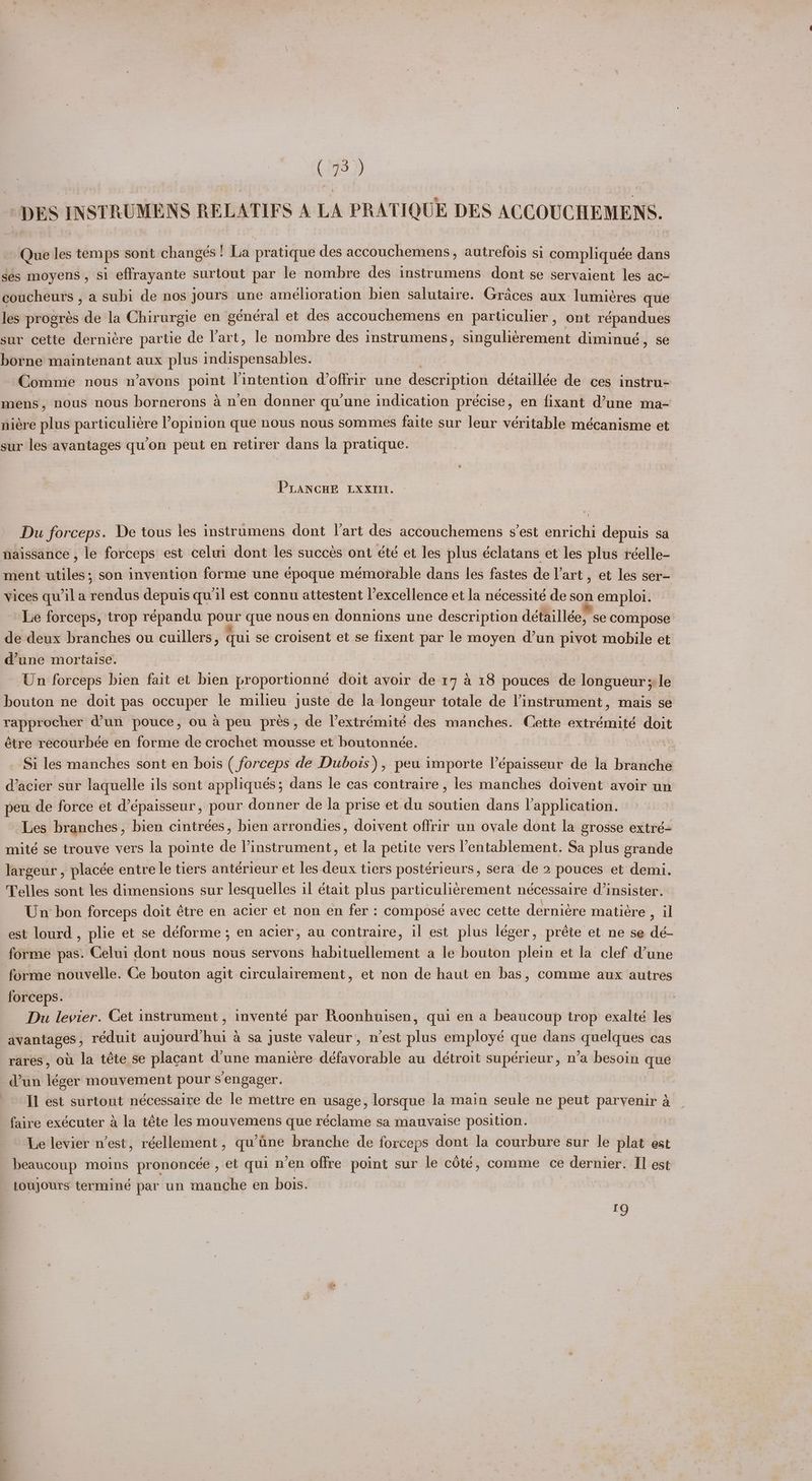 Lig? }) DES INSTRUMENS RELATIFS A LA PRATIQUE DES ACCOUCHEMENS. Que les temps sont changés! La pratique des accouchemens, autrefois si compliquée dans ges moyens, si effrayante surtout par le nombre des instrumens dont se servaient les ac- coucheurs , a subi de nos jours une amélioration bien salutaire. Graces aux: lumiéres que les progres de la Chirurgie en général et des accouchemens en particulier, ont répandues sur cette derniére partie de Yart, le nombre des instrumens, singulierement diminué , se borne maintenant aux plus Sibley oad Comme nous n’avons _ Vintention doffrir une description détaillée de ces instru- mens, nous nous bornerons a nen donner qu'une indication précise, en fixant d’une ma- niére plus particuliere opinion que nous nous sommes faite sur leur véritable mécanisme et sur les avantages qu’on peut en retirer dans la pratique. PLANCHE LXXIIt. Du forceps. De tous les instrumens dont Vart des accouchemens s’est enrichi depuis sa naissance , le forceps est celui dont les succés ont été et les plus éclatans et les plus réelle- ment utiles; son invention forme une époque mémorable dans les fastes de l’art , et les ser- vices qu ila rendus depuis qu'il est connu attestent l’excellence et la nécessité de son emploi. Le forceps, trop répandu pour que nous en donnions une description détaillée, se compose de deux branches ou cuillers, qui se croisent et se fixent par le moyen d’un pivot mobile et @une mortaise. Un forceps bien fait et bien proportionné doit avoir de 17 4 18 pouces de longueur; le bouton ne doit pas occuper le milieu juste de la longeur totale de linstrument, mais se rapprocher d’un pouce, ou a peu pres, de l’extrémité des manches. Cette extrémité doit étre recourbée en forme de crochet mousse et boutonnée. | Si les manches sont en bois ( forceps de Dubois), peu importe l’épaisseur de la branche d’acier sur laquelle ils sont appliqués ; dans le cas contraire , les manches doivent avoir un peu de force et d’épaisseur, pour donner de la prise et du soutien dans l’application. Les branches, bien cintrées, bien arrondies, doivent offrir un ovale dont la grosse extré= mité se trouve vers la pointe de instrument, et la petite vers l’entablement. Sa plus grande largeur , placée entre le tiers antérieur et les deux tiers postérieurs, sera de 2 pouces et demi. Telles sont les dimensions sur lesquelles il était plus oe ement nécessaire d’insister. Un bon forceps doit étre en acier et non en fer : composé avec cette derniére matiére ee est lourd , plie et se déforme ; en acier, au contraire, il est plus léger, préte et ne se dé- forme pas. Celui dont nous nous servons habituellement a le bouton plein et la clef dune forme nouvelle. Ce bouton agit circulairement, et non de haut en bas, comme aux autres forceps. | Du levier. Cet instrument , inventé par Roonhuisen, qui en a beaucoup trop exalté les X avantages , réduit aujourd hui a sa juste valeur, n’est plus employé que dans quelques cas rares, ou la téte se placant d’une maniére défavorable au détroit supérieur, n’a besoin que d’un léger mouvement pour s engager. Il est surtout nécessaire de le mettre en usage, lorsque la main seule ne peut paryenir a faire exécuter a la téte les mouvemens que réclame sa mauvaise position. Le levier n’est, réellement, qu’tne branche de forceps dont la courbure sur le plat est beaucoup moins prononcée , et qui n’en offre point sur le cOté, comme ce dernier. II est toujours terminé par un manche en bois. shed