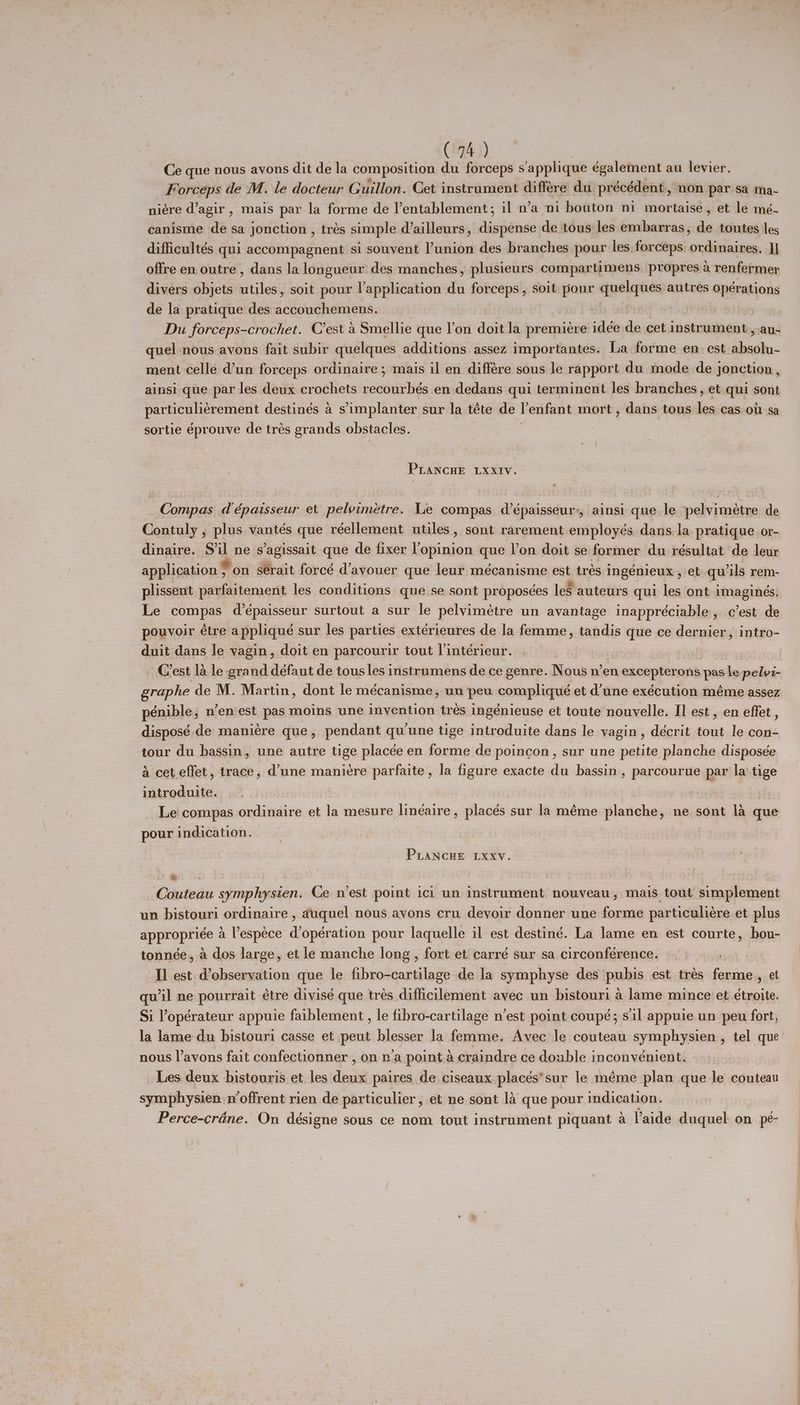 ( Oph.) Ce que nous avons dit de la composition du forceps s'applique également au levier. Forceps de M. le docteur Guillon. Cet instrument différe du. précédent , , DON par sa ma- niére d’agir , mais par la forme de lentablement; il n’a ni bouton ni mortaise, et le mé- canismie de sa jonction , trés simple d’ailleurs, dispense de tous les embarras, de toutes les difficultés qui accompagnent si souvent ’union des branches pour les forceps. ordinaires. J} offre en outre, dans la longueur des manches, plusieurs compartimens, propres a renfermer divers objets utiles, soit pour lapplication du forceps, soit pour quelques autres opérations de la pratique des i dbctsltadatat ) SEP 0 Du forceps-crochet. C'est a Smellie que rai doit la om drtaltaie ‘alk és cet instrument, au- quel nous avons fait subir quelques additions assez importantes. La forme en est ides ment celle @un forceps ordinaire ; mais il en différe sous le rapport du mode de jonction , ainsi que par les deux crochets recourbés en dedans qui terminent les branches, et qui sont a men destinés a simplanter sur la téte de Venfant mort , dans tous les cas OU sa sortie éprouve de tres grands obstacles. | PLANCHE LXXIVv. Compas dépaisseur et pelvimetre. Le compas d’épaisseur-, ainsi que le pelvimétre de Contuly , plus vantés que réellement utiles, sont rarement employés dans. la pratique or- dinaire. S’il ne s’agissait que de fixer l’opinion que V’on doit se former du résultat de leur application fon serait forcé d’ayouer que leur mécanisme est trés Ingenieux , et qu ‘ils rem- plissent parfaitement les conditions que se sont proposées les auteurs qui les ont imagines. Le compas d’épaisseur surtout a sur le pelvimétre un avantage inappréciable, c’est de pouvoir étre applique sur les parties exterieures de la femme, tandis que ce dernier, intro- duit dans le yagin, doit en parcourir tout l’intérieur. Crest la le grand défaut de tous les instrumens de ce genre. Nous n’en excepterons pas le eile graphe de M. Martin, dont le mécanisme, un peu compliqué et d'une exécution méme assez pénible, n’en'est pas moins une invention trés ingénieuse et toute nouvelle. Il est, en effet , disposé de maniere que, pendant qu'une tige introduite dans le yagin, décrit tout le con- tour du bassin, une autre tige placée en forme de poincon, sur une petite planche disposée 4 cet effet, trace, d’une maniere parfaite, la figure exacte du bassin, parcourue par la tige introduite. 8 Le compas ordinaire et re mesure linéaire, placés sur la méme planche, ne sont 1a que pour indication. | PLANCHE Lxxy. ge Su.‘}o thei Couteau symphysien. Ce vest point ici un instrument nouveau, mais tout simplement un bistouri ordinaire , auquel nous avons cru devoir donner une forme particuliere et plus appropriée 4 Vespece d’opération pour laquelle il est destiné. La lame en est courte, bou- tonnée, a dos large, et le manche long , fort et carré sur sa circonférence. Il est W@observation que le fibro-cartilage de la symphyse des pubis est trés ferme , et qu'il ne pourrait étre divisé que trés difficllement avec un bistouri a lame mince et étroite. Si ’opérateur appuie faiblement, le fibro-cartilage n’est point coupé; sil appuie un peu fort, la lame du bistouri casse et js blesser la femme. Avec le couteau symphysien , tel que nous l’ayons fait confectionner , on n’a point A craindre ce double inconvénient. _ Les deux bistouris et les boa paires de ciseaux placés*sur le méme plan que le couteau symipihysies, noffrent rien de particulier, et ne sont la que pour indication. Perce-crane. On désigne sous ce nom tout instrument piquant a aide duquel on_pé- ——