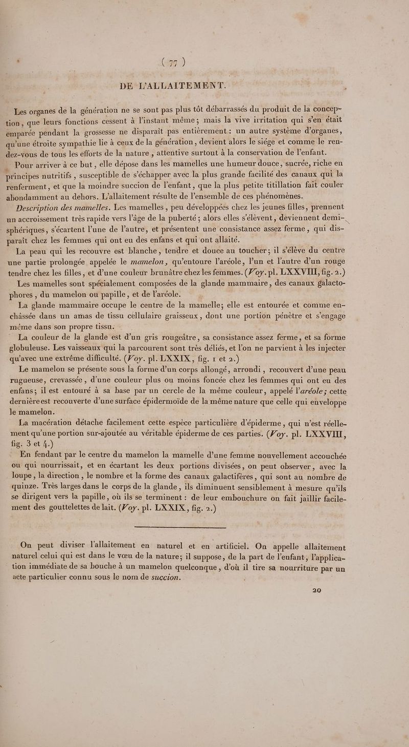' RC i, DE VVALLAITEMENT. Les organes de la génération ne se sont pas plus tot debarrassés du produit de la concep~ tion, que leurs fonctions cessent a Vinstant meme ; mais la vive irritation qui s’en était -emparée pendant la grossesse ne disparait pas entierement: un autre systeme dorganes, qu'une étroite sympathie lie a ceux de la génération, devient alors le siége et comme le ren- dez-vous de tous les efforts de la nature , attentive surtout a la conservation de l’enfant. Pour arriver a ce but, elle dépose dans les mamelles une humeur douce, sucrée, riche en principes nutritifs , susceptible de s’échapper avec la plus grande facilitée des canaux qui la renferment, et que la moindre succion de l'enfant, que la plus petite titillation fait couler abondamment au dehors. L’allaitement résulte de ensemble de ces phénomenes. Description des mamelles. Les mamelles , peu développées chez les jeunes filles, prennent un accroissement trés rapide vers l’age de la puberté ; alors elles s’élevent , deviennent demi-_ sphériques, s’écartent Pune de autre, et présentent une consistance assez ferme , qui dis- parait chez les femmes qui ont eu des enfans et qui ont allaite. . La peau qui les recouvre est blanche, tendre et douce au toucher; il s’éléve du centre une partie prolongée appelée le mamelon, quwentoure laréole, l’un et lautre d’un rouge tendre chez les filles, et d’une couleur brunatre chez les femmes. (Voy. pl. LX XVII, fig. 2.) Les mamelles sont spécialement composées de la glande mammaire, des canaux galacto- phores , du mamelon ou papille, et de laréole. | La glande mammaire occupe le centre de la mamelle; elle est entourée et comme en- chassée dans un amas de tissu cellulaire graisseux, dont une portion pénétre et s’engage méme dans son propre tissu. | La couleur de la glande est d’un gris rougedtre, sa consistance assez ferme, et sa forme globuleuse. Les vaisseaux qui la parcourent sont trés déliés, et l’on ne parvient a les injecter quiavec une extréme difficulté. (Voy. pl. LX XIX, fig. 1 et 2.) Le mamelon se présente sous la forme d’un corps allongé, arrondi, recouvert d’une peau rugueuse, crevassée , dune couleur plus ou moins foncée chez les femmes qui ont eu des enfans; il est entouré a sa base par un cercle de la méme couleur, appelé l’aréole ; cette derniereest recouverte d’une surface épidermoide de la méme nature que celle qui enveloppe le mamelon. | | Lia macération detache facilement cette espece particuliére d’épiderme, qui n’est réelle- ment qu’une portion sur-ajoutée au veritable épiderme de ces parties. (Voy. pl. LX XVII, figs 3-et 4.) ' En fendant par le centre du mamelon Ja mamelle d’une femme nouvellement accouchée ou qui nourrissait, et en écartant les deux portions divisées, on peut observer, avec la loupe , la direction , le nombre et la forme des canaux galactiféres, qui sont au nombre de quinze. ‘l'rés larges dans le corps de la glande, ils diminuent sensiblement A mesure quwils se dirigent vers la papille, ou ils se terminent: de leur embouchure on fait jaillir facile- ment des gouttelettes de lait. (Voy. pl. LX XIX, fig. 2.) On peut diviser Vallaitement en naturel et en artificiel. On appelle allaitement naturel celui qui est dans le veeu de la nature; il suppose, de la part de l'enfant, V’applica- tion immédiate de sa bouche 4 un mamelon quelconque, d’ou il tire sa nourriture par un acte particulier connu sous le nom de succion. | , 20