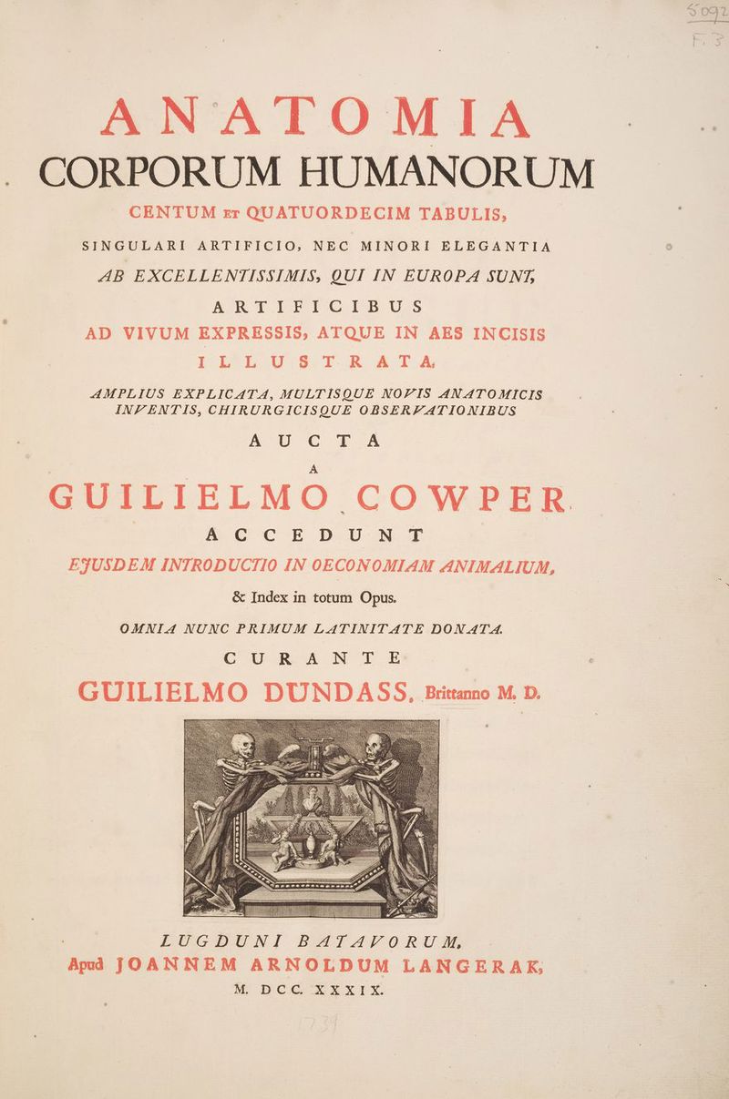 . CORPORUM HUMANORUM CENTUM zr QUATUORDECIM TABULIS, SINGULARI ARTIFICIO, NEC MINORI ELEGANTIA AB EXCELLENTISSIMIS, QUI IN EUROPA SUNT, ARATIFICIBU AD VIVUM EXPRESSIS, ATQUE IN AES INCISIS IL LU ST R ATA AMPLIUS EXPLICATA, MULTISQUE NOPZIS AN ATOMICIS INF ENTIS, CHIRURGICISQUE OBSERZATIONIBUS A U € r.ÀA A UILIELMO COWPER | E vrccrzbo T EJUSDEM INTRODUCTIO IN OECONOMIAM ANIMALIUM, &amp; Index in totum Opus. OMNIA NUNC PRIMUM LATINITATE DON ATA. E ga MI GUILIELMO DUNDASS, Britanno M. D. ).- LLLITTTTTTITTTTTTTIITTTTTTTTTTTTIIT] TU BI LUGDUNI BATAVORUM, Apd JOANNEM ARNOLDUM LANGERAK, e DOC Xxrix