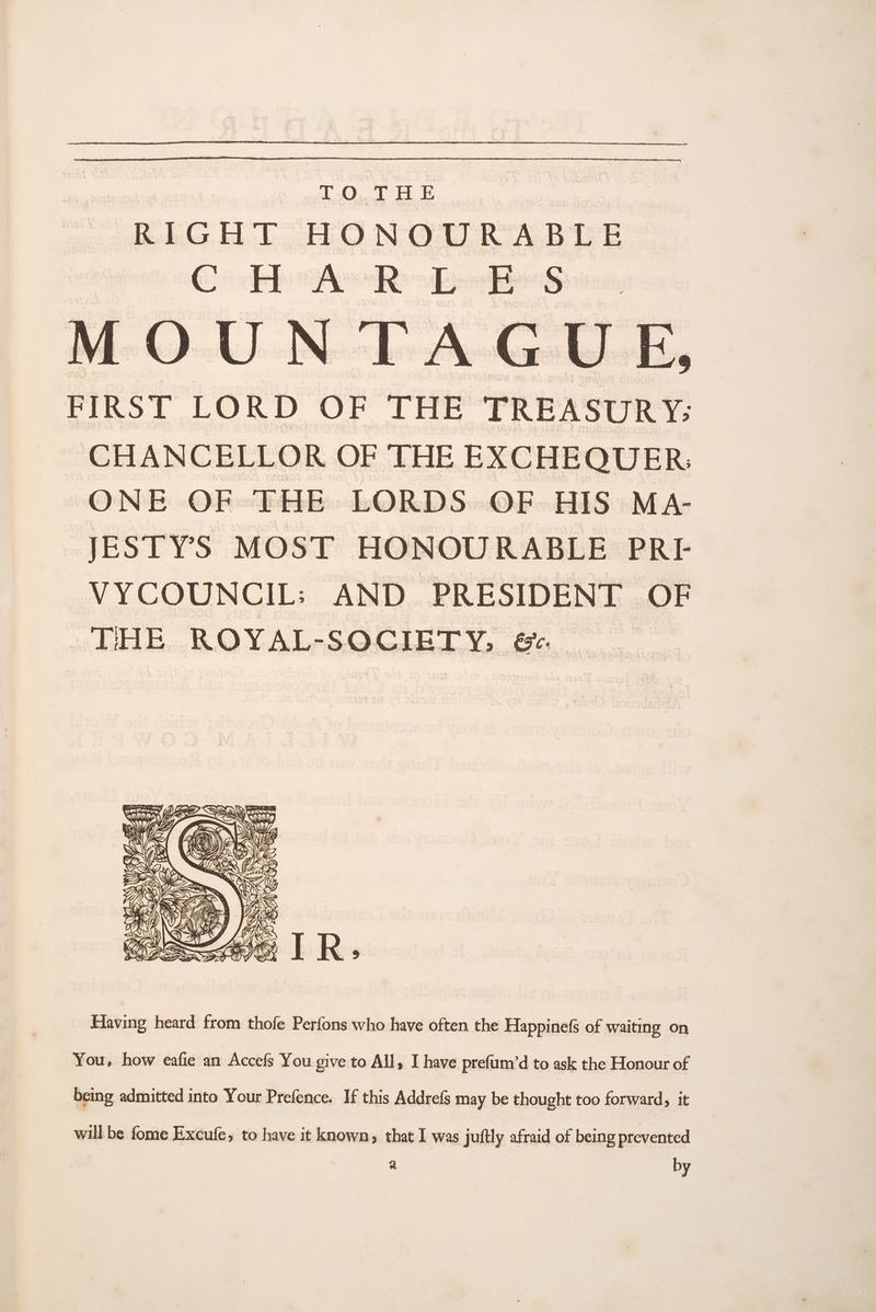 are RIGHT HONOURABLE C HeA' REE s MOUN TAGUE, FIRST LORD OF THE TREASURY: CHANCELLOR OF THE EXCHEQUER: | ONE OF THE LORDS OF HIS MA- JESTYS MOST HONOURABLE PRE VYCOUNCIL: AND PRESIDENT OF THE ROYAL-SOCIETY, &amp; ff NHS eR 4 S iB Ale 7 : A ()\ NS G ite Ps / ‘¢ (* Ha i}, Wi Aa ; ; Yi SE USN ulimeg Wake |e: 2 YALA Be BA cit oy S) j UY By % id = CUSGAY (AS y» A. H T tz ! , = y) I ee G S Fs Ly, s fy! Ws Ly, Of LR © aS - ! me | =s AS ANY: ‘os AR —MVizs we Ss 3 .% We vil! Cipla Eo. ) dj Y “\ > Having heard from thofe Perfons who have often the Happinefs of waiting on You, how eafie an Accefs You give to All, I have prefum’d to ask the Honour of being admitted into Your Prefence. If this Addrefs may be thought too forward, it will be fome Excufe, to have it known, that I was juftly afraid of being prevented a | by