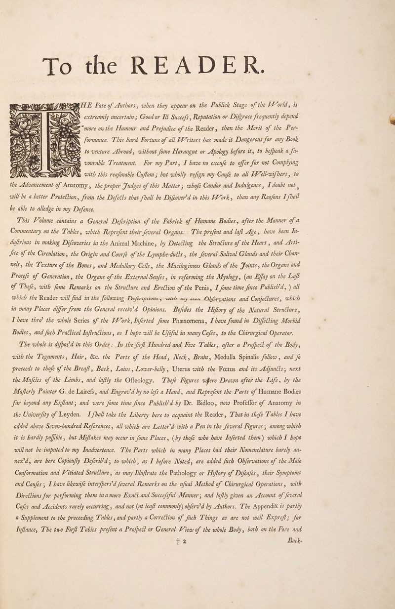 To the READER. Me = “more onthe Humour and Prejudice of the Reader, than the Merit of the Per- = SS formance. This hard Fortune of all Writers bas made it Dangerous for any Book to venture Abroad, without fome Harangue or Apology before it, to befpeak a fa < os vourable Treatment. For my Part, I have no excusfe to offer for not Complying AN Ni with this reasonable Cuftom ; but wholly refign my Caufe to all FF ell-wifbers , to the Advancement of Anatomy , the proper Judges of this Matter; whofe Candor and Indulgence, I doubt not | will be a better Protettion , from the Defects that [ball be Difcover’d in this F¥ork, than any Reajfons I [ball be able to alledge in my Defence. jen 2g FINE 2 = <i This Volume contains a General Defcription of the Fabrick of Humane Bodies, after the Manner of a Commentary on the Tables, which Reprefent their feveral Organs. ‘The prefent and laft Age, have been In- duftrious in making Difcoveries in the Animal Machine, Ly Detecting the StruClure of the Heart , and Arti- fice of the Circulation, the Origin and Courfe of the Lymphe-dutls , the feveral Salival Glands and their Chan- nels, the Texture of the Bones , and Medullary Cells, the Mucilaginous Glands of the Joints , the Organs and Proce/s of Generation, the Organs of the External Senfes, in reforming the Myology, (an Effay on the Laft of Thefe, with fome Remarks on the Structure and Eveétion of the Penis, I fome time fince Publish’d, ) all which the Reader will find in the following Deferipsivns 5 witls my owe Obforvyations and Conjectures, which in many Places differ from the General receiv’d Opinions. Befides the Hiftory of the Natural Structure , I have thro the whole Series of the VYork, Inferted fome Phenomena, I have found in Diffecting Morbid Bodies , and fuch Prattical Inftru€tions , as I hope will be U/eful in many Cafes, to the Chirurgical Operator. The whole is difpos'd in this Order: In the firft Hundred and Five Tables, after a Profpect of the Body, with the Teguments, Hair, &amp;c. the Parts of the Head, Neck, Brain, Medulla Spinalis follow , and fo proceeds to thofé of the Breaft, Back, Loins , Lower-belly , Uterus with the Foetus and its Adjuntls; next the Mujcles of the Limbs, and laftly the Ofteology. Thefe Figures where Drawn after the Life, by the Mafterly Painter G. de Lairefs, and Engrav'd by no lefs a Hand, and Reprefent the Parts of Humane Bodies far beyond any Exftant, and were fome time fince Publish’d by Dr. Bidloo, now Profeflor of Anatomy i the Univerfity of Leyden. I fhall take the Liberty here to acquaint the Reader, That in thefe Tables I have added above Seven-hundred References, all which are Letter’d with a Pen in the feveral Figures , among which it is hardly poffible, but Miftakes may occur in fome Places, (by thofe who have Inferted them) which I hope will not be imputed to my Inadvertence. The Parts which in many Places had their Nomenclature barely an- nexrd, are here Copioufly Defcri’d, to which, as I before Noted, are added fuch Objfervations of the Male Conformation and Vitiated Structure, as may Illuftrate the Pathology or Hiftory of Difeafes , their Symptoms and Caufes; I have likewife interfpers'd feveral Remarks on the ufual Method of Chirurgical Operations , with Directions for performing them inamore Exact and Succefsful Manner; and laftly given an Account of feveral Cafes and Accidents rarely occurring , and not (at leaft commonly) obferv’d by Authors. The Appendix is partly a Supplement to the preceeding Tables, and partly a Correction of fich Things as are not well Expreft; for Inftance, The two Firft Tables prefent a Profpect or General View of the whole Body, both on the Fore and = Back-