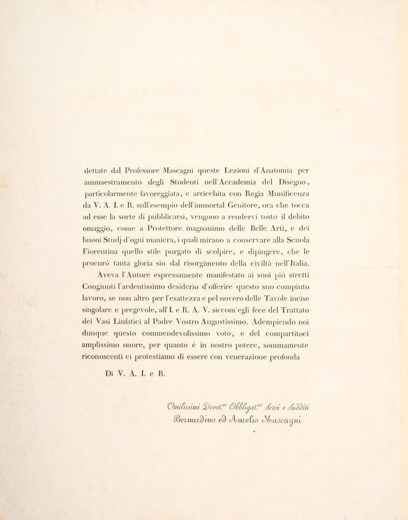 dettate dal Professore Mascagni queste Lezioni d'Anatomia per ammaestramento degli Studenti nell'Accademia del Disegno, particolarmente favoreggiata, e arricchita con Regia Munificenza da V. A. Le RK. sull'esempio dell'immortal Genitore, ora che tocca ad esse la sorte di pubblicarsi, vengono a rendervi tosto il debito omaggio, come a Protettore magnanimo delle Belle Arti, e dei buoni Stud d'ogni maniera, i quali mirano a conservare alla Scuola Fiorentina quello stile purgato di scolpire, e dipingere, che le procuro tanta gloria sin dal risorgimento della civiltà nell'Italia. Aveva l'Autore espressamente manifestato ai suoi più stretti Congiunti l'ardentissimo desiderio d’offerire questo suo compiuto lavoro, se non altro per l'esattezza e pel novero delle Tavole incise singolare e pregevole, all'I e R. A. V. siccom'egli fece del Trattato dei Vasi Linfatici al Padre Vostro Augustissimo. Adempiendo noi dunque questo commendevolissimo voto, e del compartitoci amplissimo onore, per quanto è in nostro potere, sommamente riconoscenti ci protestiamo di essere con venerazione profonda Di \..A.Le R. Onmibistimi Deook Obbligal i Sewi e IUOditi PBewmaxdino cò Aurelio oMeascagni &