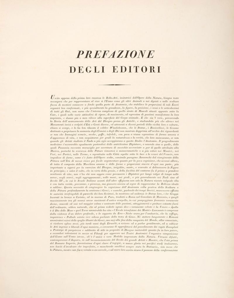 PREFAZIONE DEGLI EDITORI. U. scite appena della prima loro rozzezza le Belle-Arti, imitatrici dell’Opere della Natura, bisognò tosto accorgersi che per rappresentare al vivo sì l'Uomo come gli altri Animali o nei dipinti o nelle sculture facea di mestieri conoscere a fondo quella parte di Anatomia, che stabilisce le proporzioni di tali Esseri organici ben conformati, e più spezialmente la grandezza, la figura, la posizione, i nessi 0 le articolazioni di tutti gli Ossi, non meno che l’interno complesso di quello strato di Muscoli situati appunto sotto la Cute, i quali nelle varie attitudini di riposo, di movimento, ed espression di passioni manifestano la loro impronta, e danno più o men rilievo alla superficie del Corpo animale. É che sia ’l1 vero, percorrendo la Storia dell’ avanzamento delle Arti del Disegno presso gli Antichi, e studiandola più che altrove nei Monumenti incisi e scolpiti d’Età e Genti diverse, ed attenenti a diversi periodi della civiltà loro e cultura, chiaro si scorge, e lo ha ben rilevato il celebre Winckelmann, che le Statue, i Bassi-rilievi, le Gemme destinate a perpetuare la memoria degli Uomini o degli Dei non mostran dapprima all’occhio dei riguardanti se non che Immagini sconcie, secche, goffe, infedeli, con poca o niuna espressione di forma umana o d’apparenza di vita, e non acquistaron per gradi la naturalezza e la verità, che loro mancavano, se non quando gli Artisti studiato il Nudo a più agio accoppiarono a questo Studio l’Anatomia. Il progredimento medesimo s’avvererebbe egualmente partendosi dalle antichissime Dipinture, e venendo sino a quelle, delle quali Pausania racconta maraviglie per avventura di soverchio accresciute a par di quelle attribuite alla Musica, postochè la scarsezza delle Pitture rimasteci o monocromatiche o a più colori nei Mosaici, nei Vasi, nei Portici, nelle Terme, e soprattutto nelle Città sepolte sotto le lave e le ceneri del Vesuvio, non impedisse di farne, come s'è fatto dell’Opere scolte, consimile paragone. Sennonchè dal risorgimento della Pittura nell’ Età di mezzo riesce poi facile argomentare quanto per la poca cognizione, che avpevasi allora, di tutto il composto della Macchina umana e delle forme e proporzioni sincere d’ogni sua parte, più importante a sapersi per la correzion del Disegno, irrigidite, morte, e scorrette si delineassero le Figure in principio; e salvo il volto, che in virtù della grazia, e della facilità del contorno fu il primo a prendere sembiante di vita, non vha chi non sappia come peccassero i Dipintori per lungo volger di tempo nelle mosse, negli scorci, negli aggruppamenti , nelle mani, nei piedi, e più generalmente nei Nudi sino al Secolo XV., in cui le Scuole Italiane avanti dell’altre effigiaron non solo la Natura vivente talquale ella è con tutta verità, precisione, e pienezza, ma giunsero ancora al segno di rappresentar la Bellezza ideale o sublime. Questa necessità di congiungere la cognizione dell’ Anatomia colla pratica della Scultura e della Pittura profondamente la sentirono i Greci; e casochè , parlando dei tempi Storici, mancassero affatto le autorità irrefragabili di parecchi dei loro Scrittori, lo mostrano ad evidenza le Statue loro, i lor Gruppi lavorati in bronzo a Corinto, ed in marmo di Paro, tradotti a Roma nel Consolato di Mummio, e quegli massimamente tra gli avanzi ancor sussistenti d’antico scarpello, in cui pompeggiano fisonomìe veramente divine, muscoli ed ossi nel maggior colmo e contrasto delle passioni, atteggiamenti e positure cotanto fuori dell’ordinario, sebben naturali, che al primo vederle ognun dice - veramente celeste è la Venere - Apollo è il Dio delle Muse - quel Torso ammirabile ha vita - l’ Ercole trionfatore dei Mostri - Laocoonte è compresso dalla violenza d’un dolore profondo, e lo sopporta da Eroe - Niobe orora per l’ambascia, che la soffoga, impietrisce - Pallade astata esce adesso parlante della testa di Giove. Nè stettero lungamente i Romani ammiratori oziosi delle spoglie illustri dei Greci, ma sazj alla fine della conquista del Mondo, allor conosciuto, si rivolsero eglino stessi, più tardi assai degli Etruschi, a scrivere ed a parlar gentilmente, ed a coltivar le Arti ingenue o liberali d’ogni maniera, e cercarono di approfittarsi del possedimento dei rapiti Esemplari o Prototipi di purgatezza e sublimità di stile in proposito di Disegno imitandoli quanto fu in loro potere, e recandosi volenterosi in mezzo ai Filosofi per apparare nei Teatri Anatomici l’ organica composizione dell'Uomo sull’ Uomo istesso, ch’ è V unico e vero Modello improntato dalla Natura. Vitruvio difatti , contemporaneo d’ Augusto, in sull’incominciamento del Secolo dei grandi Artisti e Maestri, che Vetà prima del Romano Imperio, fiorentissima d’ogni classe d’ingegni, a nuova gloria nei pacifici studj inalzarono, non lasciò d’inculcare che imperfetta, e manchevole sarebbesi sempre stata la Statuaria, non meno che la Pittura, mentre non fosse venuta a soccorrerle, e ad essere loro scorta sicura il possesso della conformazione