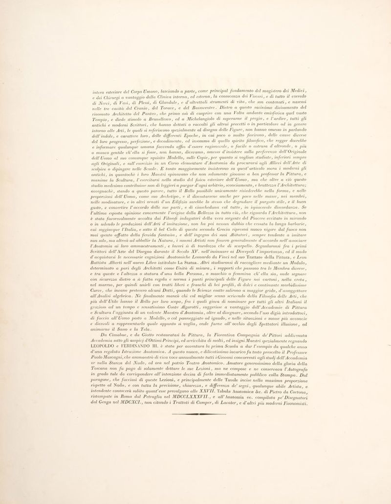 intera esteriore del Corpo Umano, lasciando a parte, come principal fondamento del magistero dei Medici, e dei Chirurgi a vantaggio della Clinica interna, ed esterna, la conoscenza dei Visceri, e di tutto il corredo di Nervi, di Vasi, di Plessi, di Glandule, e d’ altrettali strumenti di vita, che son contenuti, e nascost nelle tre cavità del Cranio, del Torace, e del Bassoventre. Dietro a questo savissimo divisamento del rinomato Architetto del Panteo, che primo osò di cuoprire con una Volta andante emisferica quel vasto Tempio, e diede stimolo a Brunellesco, ed a Michelangiolo di superarne il pregio, e l’ardire, tutti gli antichi e moderni Scrittori, che hanno dettati o raccolti gli altrui precetti o in particolare od in genere intorno alle Arti, le quali si referiscono spezialmente al disegno delle Figure, non hanno omesso in parlando dell’ indole, e carattere loro, delle differenti Epoche, in cui poco o molto fiorirono, delle cause diverse del loro progresso, perfezione, e decadimento, ed insomma di quello spirito filosofico, che regger dovrebbe e informare qualunque umana faccenda affin d’essere ragionevole, 0 facile o astrusa d'altronde, o più o manco gentile ch’ ella si fosse, non hanno, dicevamo, omesso d’insistere sulla preferenza dell’Originale dell'Uomo al suo comunque squisito Modello, sulle Copie, per quanto si voglian studiate, inferiori sempre agli Originali, e sull’ esercizio in un Corso elementare d’Anatomia da procurarsi agli Allievi dell'Arte di scolpire o dipingere nelle Scuole. E tanto maggiormente insisterono su quest’ articolo sovra i moderni gli antichi, in quantochè i loro Maestri opinavano che non solamente giovasse a ben professar la Pittura, e massime la Scultura, Vl esercitarsi nello studio del fisico esteriore dell'Uomo, ma che oltre a ciò questo studio medesimo contribuisse non di leggieri a purgar d’ogni arbitrio, sconciamento, e bruttezza l’Architettura; avvegnachè, stando a questo parere, tutto il Bello possibile unicamente risiederebbe nella forma, e nelle proporzioni dell'Uomo, come suo Archetipo, e il discostarsene anche per poco nelle masse, nei membri, nelle modinature, e in altri ornati d’un Edifizio sarebbe lo stesso che degradare il purgato stile, e il buon gusto, e convertire l’ accordo delle sue parti, e di ciascheduna col tutto, in ispiacevole discordanza. Se l’ultima esposta opinione concernente l’origine della Bellezza in tutto ciò, che riguarda l’Architettura, non è stata favorevolmente accolta dai Filosofi indagatori della vera sorgente del Piacere eccitato in mirando o in udendo le produzioni dell’Arti d’ imitazione, non ha poi nessun dubbio che cessata la lunga barbarie, cui soggiacque l’Italia, e sotto il bel Cielo di questa seconda Grecia ripresosi nuovo vigore dal fuoco non mai spento affatto della fervida fantasia, e dell’ ingegno dei suoi Abitatori, sempre tendente a imitare non solo, ma altrest ad abbellir la Natura, i sommi Artisti non fossero generalmente d’ accordo nell’ associare l’Anatomia ai loro ammaestramenti, e lavori si di tavolozza che di scarpello. Segnalaronsi fra i primi Scrittori dell'Arte del Disegno durante il Secolo XV. nell’insinuare ai Discepoli l’importanza, ed il modo d’acquistarsi le necessarie cognizioni Anatomiche Leonardo da Vinci nel suo Trattato della Pittura, e Leon Battista Alberti nell’ aureo Libro intitolato La Statua. Altri studiaronsi di raccogliere mediante un Modulo, determinato a pari degli Architetti come Unità di misura, i rapporti che passano tra le Membra diverse, e tra queste e l'altezza o statura d’una bella Persona, o maschio o femmina ch’ ella sia, onde segnare con sicurezza dietro a sì fatta regola e norma i punti principali delle Figure nei cartoni, nella creta, nel marmo, per quindi unirli con tratti liberi e franchi di bei profili, di dolci e continuate morbidissime Curve, che invano pretesero alcuni Dotti, quando le Scienze esatte salirono a maggior grido, d’ assoggettare all’Analisi algebrica. Nè finalmente mancò chi col miglior senno scrivendo della Filosofia delle Arti, che più dell’ Utile hanno il Bello per loro scopo, fra i quali giova di nominare per tutti gli altri Italiani il grazioso ad un tempo e sensatissimo Conte Algarotti, suggerisse a vantaggio dell’ Accademie di Pittura e Scultura l’aggiunta di un valente Maestro d’Anatomia, oltre al disegnare, secondo l’uso digià introdottovi, di faccia all'Uomo posto a Modello, o col panneggiato od ignudo, e nelle situazioni e mosse più acconcie e dicevoli a rappresentarlo quale appunto si voglia, onde farne all’ occhio degli Spettatori illusione, ed animarne il Sasso e la Tela. Da Cimabue, e da Giotto restauratasi la Pittura, la Fiorentina Compagnia de’ Pittori addivenuta Accademia sotto gli auspicj d'Ottimi Principi, ed arricchita di molti, ed insigni Maestri spezialmente regnando LEOPOLDO e FERDINANDO III. è stata per avventura la prima Scuola a dar l’ esempio da qualche anro d’una regolata Istruzione Anatomica. A questo nuovo, e dilicatissimo incarico fu tosto prescelto il Professore Paolo Mascagni, che ammaestrò di viva voce annualmente tutti i Giovani concorrenti agli studj dell’Accademia or nella Stanza del Nudo, ed ora nel patrio Teatro Anatomieo. Amatore generosissimo della gloria della Toscana non fu pago di solamente dettare le sue Lezioni , ma ne compose e ne conservava l’ Autografo in grado tale da corrispondere all’ intenzione decisa di farlo immediatamente pubblico colla Stampa. Dal paragone, che facciasi di queste Lezioni, e principalmente delle Tavole incise nella massima proporzione rispetto al Nudo, e con tutta la precisione, chiarezza, e differenza de’ segni, qualunque abile Artista, e intendente conoscerà subito quant’esse prevalgano alle XXVII. Tabule Anatomica &c. di Pietro da Cortona > ristampate in Roma dal Petraglia nel MDCCLXXXVII., e all’ Anatomia ec. compilata pe’ Disegnatori