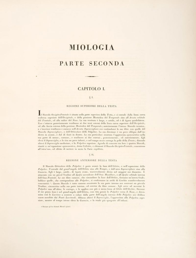MIOLOGIA PARTE SECONDA CAPITOLO LI. Mr REGIONE SUPERIORE DELLA TESTA I Muscolo Occipito-Frontale è situato nella parte superiore della Testa, e si estende dalla linea curva scabrosa superiore dell’Occipitale, e della porzione Mastoidea del Temporale sino all’ Arcata orbitale del Frontale, ed alla radice del Naso. La sua tessitura è larga, e sottile, ed è di figura quadrilatera. Esso s'attacca posteriormente tendinoso ai due terzi esterni della linea curva superiore dell’Occipitale, ed alla faccia esterna della porzione Mastoidea del Temporale; anteriormente l’istesso Muscolo termina, o s'inserisce tendinoso e carnoso nell’Arcata Sopraccigliare ove confondonsi le sue fibre con quelle del Muscolo Sopraccigliare, e dell’ Orbicolare delle Palpebre. La sua direzione è un poco obliqua dall’ in- dietro in avanti, e dal di fuori in dentro. La sua particolare struttura | appresenta aponeurotico nella sua parte di mezzo , carnoso , e tendinoso ai due estremi , posteriormente, ed anteriormente. Egli eleva il Sopracciglio, e lo tira un poco infuori, e nel tempo stesso corruga la pelle della Fronte; distende altresì il Sopracciglio medesimo, e la Pal/pebra superiore. Agendo di concerto tra loro i quattro Muscoli, riuniti a un'espansione aponeurotica, detta Callotta, e chiamati il Muscolo Occipito-Frontale , concorrono all’ istess uso, ed effetto di mettere in moto la Parte capillata. 6 II REGIONE ANTERIORE DELLA TESTA Il Muscolo Orbicolare delle Palpebre è posto avanti la base dell’Orbita, e nell'espansione delle Palpebre. S'estende dal grand’angolo dell’Orbita sino alle Tempie, e dall'arco Sopraccigliare sino alla Guancia. Egli è largo, sottile, di figura ovata, trasversalmente diviso nel maggior suo diametro . È attaccato con un piccol Tendine all’ Apofisi ascendente dell’Osso Mussillare, e all’Apofisi orbitale interna dell’Osso Frontale. Le sue fibre carnose, che circondano la base dell’Orbita, formano un’intera Ovale; laddove quelle, che corrispondono alle Pa/pebre, si conformano in archi di Cerchio scambievolmente concentrici !. Questo Muscolo è tutto carnoso eccettuata la sua parte interna ove osservasi un piccolo Tendine, circoscritto nella sua parte interna, ed esterna da fibre carnose. Egli serve ad accostar le Palpebre una all'altra; le corruga , e le applica con più 0 meno forza al Globo dell’Occhio. Siccome il suo punto fisso è nel grand’angolo dell’Ordita, esso tira perciò le Pa/pebre verso il Naso, e deter- mina così le Lacrime a scorrere o colare dalla parte dell’angolo interno delle Palpebre ove debbon essere assorbite dai Punti Lacrimali. Abbassa altresì il Sopracciglio, l’approssima alla Palpebra supe- riore, mentre al tempo istesso eleva la Guancia, e la rende più sporgente all’infuori. i RioLano gli ha chiamati Muscoli cigliari.
