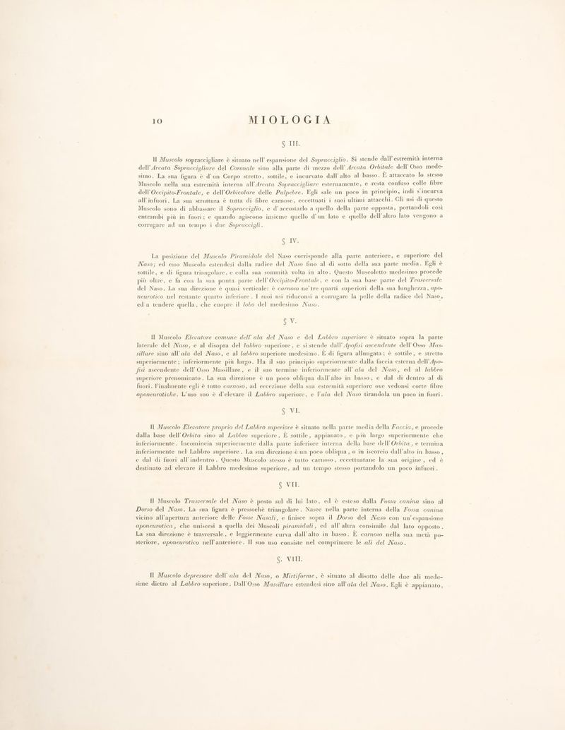 SIGUR Il Muscolo sopraccigliare è situato nell’ espansione del Sopracciglio. Si stende dall’ estremità interna dell’Arcata Sopraccigliare del Coronale sino alla parte di mezzo dell’ Arcata Orbitale dell’ Osso mede- simo. La sua figura è d’un Corpo stretto, sottile, e incurvato dall’ alto al basso. È attaccato lo stesso Muscolo nella sua estremità interna all’Arcata Sopraccigliare esternamente, e resta confuso colle fibre dell’Occipito-Frontale, e dell’Orbicolare delle Palpebre. Egli sale un poco in principio, indi s incurva all'infuori. La sua struttura è tutta di fibre carnose, eccettuati i suoi ultimi attacchi. Gli usi di questo Muscolo sono di abbassare il Sopracciglio, e d’accostarlo a quello della parte opposta, portandoli così entrambi più in fuori; e quando agiscono insieme quello d’un lato e quello dell'altro lato vengono a corrugare ad un tempo i due Sopraccigli. 6 IV. La posizione del Muscolo Piramidale del Naso corrisponde alla parte anteriore, e superiore del Naso; ed esso Muscolo estendesi dalla radice del Naso fino al di sotto della sua parte media. Egli è sottile, e di figura triangolare, e colla sua sommità volta in alto. Questo Muscoletto medesimo procede più oltre, e fa con la sua punta parte dell’ Occipito-Frontale, e con la sua base parte del Trasversale del Naso. La sua direzione è quasi verticale: è carnoso ne’ tre quarti superiori della sua lunghezza, apo- neurotico nel restante quarto inferiore. I suoi usi riduconsi a corrugare la pelle della radice del Naso, ed a tendere quella, che cuopre il lobo del medesimo Naso. SV. Il Muscolo Elevatore comune dell’ ala del Naso e del Labbro superiore è situato sopra la parte laterale del Naso, e al disopra del labbro superiore, e si stende dall’ Apofisi ascendente dell’ Osso Mas- sillare sino all’ala del Naso, e al labbro superiore medesimo . È di figura allungata; è sottile, e stretto superiormente ; inferiormente più largo. Ha il suo principio superiormente dalla faccia esterna dell’Apo- fisi ascendente dell’ Osso Massillare, e il suo termine inferiormente all’ ala del Maso, ed al labbro superiore prenominato . La sua direzione è un poco obliqua dall'alto in basso, e dal di dentro al di fuori. Finalmente egli è tutto carnoso, ad eccezione della sua estremità superiore ove vedonsi corte fibre aponeurotiche. L'uso suo è d’elevare il Labbro superiore, e l’ala del Naso tirandola un poco in fuori. 6 VI Il Muscolo Elevatore proprio del Labbro superiore è situato nella parte media della Faccia, e procede dalla base dell’Orbita sino al Labbro superiore . È sottile, appianato, e più largo superiormente che inferiormente. Incomincia superiormente dalla parte inferiore interna della base dell’ Orbita, e termina inferiormente nel Labbro superiore. La sua direzione è un poco obliqua, o in iscorcio dall’alto in basso, e dal di fuori all’indentro. Questo Muscolo stesso è tutto carnoso, eccettuatane la sua origine, ed è destinato ad elevare il Labbro medesimo superiore, ad un tempo stesso portandolo un poco infuori. S VII. Il Muscolo Traspersale del Naso è posto sul di lui lato, ed è esteso dalla Fossa canina sino al Dorso del Naso. La sua figura è pressochè triangolare. Nasce nella parte interna della ossa canina vicino all'apertura anteriore delle Fosse Nasali, e finisce sopra il Dorso del Maso con un’ espansione aponeurotica, che uniscesi a quella dei Muscoli piramidali , ed all’ altra consimile dal lato opposto . La sua direzione è trasversale, e leggiermente curva dall'alto in basso. E carnoso nella sua metà po- steriore, aponeurotico nell’anteriore. Il suo uso consiste nel comprimere le ali del Naso. 6. VIII. Il Muscolo depressore dell’ ala del Naso, o Mirtiforme, è situato al disotto delle due ali mede- sime dietro al Labbro superiore, Dall’Osso Massillare estendesi sino all’ala del Nuso. Egli è appianato,