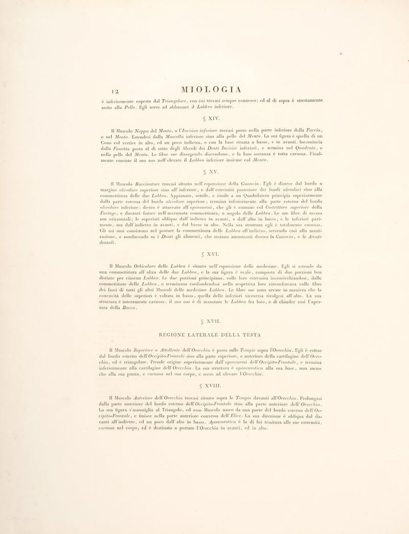 è inferiormente coperto dal Triangolare, con cui trovasi sempre connesso; ed al di sopra è strettamente unito alla Pelle. Egli serve ad abbassare il Labbro inferiore. 6 XIV. Il Muscolo Nappa del Mento, o l’Incisivo inferiore trovasi posto nella parte inferiore della Faccia, o nel Mento. Estendesi dalla Mascella inferiore sino alla pelle del Mento. La sua figura è quella di un Cono col vertice in alto, ed un poco indietro, e con la base situata a basso, e in avanti. Incomincia dalla Fossetta posta al di sotto degli Alveoli dei Denti Incisipi inferiori, e termina nel Quadrato , e nella pelle del Mento. Le fibre sue divergendo discendono, e la loro sostanza è tutta carnosa. Final mente consiste il suo uso nell’ elevare il Labbro inferiore insieme col Mento. 6 XV. Il Muscolo Buccinatore trovasi situato nell’espansione della Guancia. Egli è disteso dal bordo o margine alpeolare superiore sino all’ inferiore, e dall’estremità posteriore dei bordi alveolari sino alla commettitura delle due Labbra. Appianato, sottile, e simile a un Quadrilatero principia superiormente dalla parte esterna del bordo alveolare superiore; termina inferiormente alla parte esterna del bordo alveolare inferiore; dietro è attaccato all’aponeurosi, che gli è comune col Costrittore superiore della Faringe, e davanti finisce nell’accennata commettitura, o angolo delle Labbra. Le sue fibre di mezzo son orizzontali; le superiori oblique dall’ indietro in avanti, e dall’ alto in basso, e le inferiori pari- mente, ma dall’indietro in avanti, e dal basso in alto. Nella sua struttura egli è totalmente carnoso. Gli usi suoi consistono nel portare la commettitura delle Labbra all'indietro, servendo così alla masti- cazione, e conducendo su i Denti gli alimenti, che restano ammassati dentro la Guancia, e le Arcate dentali. $ XVI. Il Muscolo Orbdicolare delle Labbra è situato nell’ espansione delle medesime. Egli si estende da una commettitura all’ altra delle due Labbra, e la sua figura è ovale, composta di due porzioni ben distinte per ciascun Labbro. Le due porzioni principiano, colle loro estremità incrocicchiandosi, dalle commettiture delle Labbra, e terminano confondendosi nella respettiva loro circonferenza colle fibre dei fasci di tutti gli altri Muscoli delle medesime Labbra. Le fibre sue sono arcate in maniera che la concavità delle superiori è voltata in basso, quella delle inferiori viceversa rivolgesi all'alto. La sua struttura è interamente carnosa; il suo uso è di accostare le Labbra fra loro, e di chiuder così l’aper- tura della Bocca. 6 XVII. REGIONE LATERALE DELLA TESTA Il Muscolo Superiore o Attollente dell’Orecchia è posto sulle Tempie sopra l'Orecchia. Egli è esteso dal bordo esterno dell’Occipito-Frontale sino alla parte superiore, e anteriore della cartilagine dell’Orec- chia, ed è triangolare. Prende origine superiormente dall’ aponewrosi dell’Occipito-Frontale, e termina inferiormente alla cartilagine dell’Orecchia. La sua struttura è aponeurotica alla sua base, non meno che alla sua punta, e carnosa nel suo corpo, e serve ad elevare l’Orecchia. CEDSNANNIE Il Muscolo Anteriore dell’Orecchia trovasi situato sopra le Tempie davanti all’Orecchia . Prolungasi dalla parte anteriore del bordo esterno dell’Occipito-Frontale sino alla parte anteriore dell’ Orecchia. La sua figura s'assomiglia al Triangolo, ed esso Muscolo nasce da una parte del bordo esterno dell’Oc- cipito-Frontale, e finisce nella parte anteriore convessa dell’ Elice. La sua direzione è obliqua dal da- vanti all'indietro, ed un poco dall’ alto in basso. Aponeurotica è la di lui tessitura alle sue estremità, carnosa nel corpo, ed è destinato a portare l’Orecchia in avanti, ed in alto.
