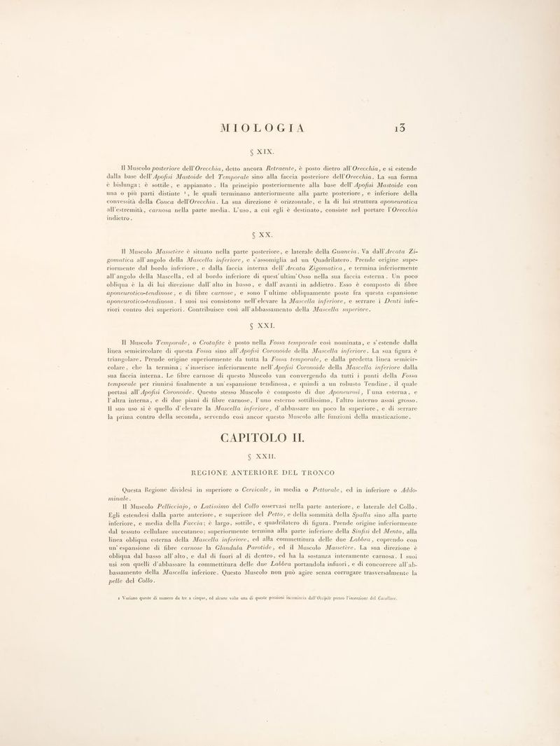 Np:d0.A Il Muscolo posteriore dell’Orecchia, detto ancora Retraente, è posto dietro all’Orecchia, e si estende dalla base dell’Apofisi Mastoide del Temporale sino alla faccia posteriore dell’Orecchia. La sua forma è bislunga; è sottile, e appianato . Ha principio posteriormente alla base dell’ Apofisi Mastoide con una o più parti distinte 1, le quali terminano anteriormente alla parte posteriore, e inferiore della convessità della Conca dell’Orecchia. La sua direzione è orizzontale, e la di lui struttura aponeurotica all'estremità, carnosa nella parte media. L'uso, a cui egli è destinato, consiste nel portare l’Orecchia indietro . GR Il Muscolo Massetère è situato nella parte posteriore, e laterale della Guancia. Va dall’Arcata Zi- gomatica all’angolo della Mascella inferiore, e s'assomiglia ad un Quadrilatero. Prende origine supe- riormente dal bordo inferiore, e dalla faccia interna dell’ Arcata Zigomatica, e termina inferiormente all'angolo della Mascella, ed al bordo inferiore di quest’ ultim’Osso nella sua faccia esterna. Un poco obliqua è la di lui direzione dall’ alto in basso, e dall’ avanti in addietro. Esso è composto di fibre aponeurotico-tendinose, e di fibre carnose, e sono l’ultime obliquamente poste fra questa espansione aponeurotico-tendinosa. I suoi usi consistono nell’elevare la Mascella inferiore, e serrare i Denti infe- riori contro dei superiori. Contribuisce così all’abbassamento della Mascella superiore. CRI Il Muscolo Temporale, o Crotafite è posto nella Fossa temporale così nominata, e s° estende dalla linea semicircolare di questa ossa sino all’ Apofisi Coronoide della Mascella inferiore. La sua figura è triangolare. Prende origine superiormente da tutta la Fossa temporale, e dalla predetta linea semicir- colare, che la termina; s'inserisce inferiormente nell’Apofisi Coronoide della Mascella inferiore dalla sua faccia interna. Le fibre carnose di questo Muscolo van convergendo da tutti i punti della ossa temporale per riunirsi finalmente a un'espansione tendinosa, e quindi a un robusto Tendine, il quale portasi all’ Apofisi Coronoide. Questo stesso Muscolo è composto di due Aponeurosi, l'una esterna, e l’altra interna, e di due piani di fibre carnose, l'uno esterno sottilissimo, l’altro interno assai grosso. Il suo uso si è quello d’elevare la Mascella inferiore, d’ abbassare un poco la superiore, e di serrare la prima contro della seconda, servendo così ancor questo Muscolo alle funzioni della masticazione. CAPITOLO II, ipo. d10 REGIONE ANTERIORE DEL TRONCO Questa Regione dividesi in superiore 0 Cervicale, in media o Pettorale, ed in inferiore o Addo- minale . Il Muscolo Pellicciajo, o Latissimo del Collo osservasi nella parte anteriore, e laterale del Collo. Egli estendesi dalla parte anteriore, e superiore del Petto, e della sommità della Spalla sino alla parte inferiore, e media della Faccia; è largo, sottile, e quadrilatero di figura. Prende origine inferiormente dal tessuto cellulare succutaneo; superiormente termina alla parte inferiore della Sinfisi del Mento, alla linea obliqua esterna della Mascella inferiore, ed alta commettitura delle due Labbra, coprendo con un’ espansione di fibre carnose la Glandula Parotide, ed il Muscolo Massetère. La sua direzione è obliqua dal basso all’alto, e dal di fuori al di dentro, ed ha la sostanza interamente carnosa. I suoi usi son quelli d’abbassare la commettitura delle due Labbra portandola infuori, e di concorrere all’ab- bassamento della Mascella inferiore. Questo Muscolo non può agire senza corrugare trasversalmente la pelle del Collo.