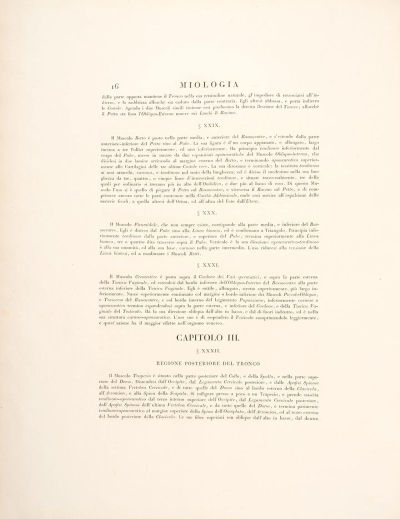 dalla parte opposta mantiene il Tronco nella sua rettitudine naturale, gl’impedisce di rovesciarsi all’in- : . . N x . ‘ dietro, e lo raddrizza allorchè sia caduto dalla parte contraria. Egli altresì abbassa, e porta indietro le Costole. Agendo i due Muscoli simili insieme essi producono la diretta flessione del Torace; allorchè il Petto sta fisso l'Obliquo-Esterno muove sul Lombi il Bacino. $ DOXdoe Il Muscolo Retto è posto nella parte media, € anteriore del Bassopentre, e s estende dalla parte anteriore-inferiore del Petto sino al Pube. La sua figura è d'un corpo appianato, e allungato , largo incirca a tre Pollici superiormente, ed uno inferiormente. Ha principio tendinoso inferiormente dal corpo del Pube, messo in mezzo da due espansioni aponeurotiche del Muscolo Obliquonierno, che dividesi in due lamine arrivando al margine esterno del etto, e terminando aponeurotico superior- mente alle Cartilagini delle tre ultime Costole vere. La sua direzione è verticale; la tessitura tendinosa ai suoi attacchi, carnosa, e tendinosa nel resto della lunghezza; ed è diviso il medesimo nella sua lun- ghezza da tre, quattro, o cinque linee d’ intersezioni tendinose, e situate trasversalmente, tre delle quali per ordinario si trovano più in alto dell’Ombilico, e due più al basso di esso. Di questo Mu- scolo l’uso si è quello di piegare il Petto sul Bassoventre, e viceversa il Bacino sul Petto, e di com- primere ancora tutte le parti contenute nella Capità Addominale, onde così servire all’ espulsione delle materie fecali, a quella altresì dell’Orina, ed all’altra del Feto dall'Utero. Pa Il Muscolo Piramidale, che non sempre esiste, corrisponde alla parte media, e inferiore del Bas- soventre. Egli è disteso dal Pube sino alla Linea bianca, ed è conformato a Triangolo. Principia infe- riormente tendinoso dalla parte anteriore, e superiore del Pube; termina superiormente alla Linea bianca, tre 0 quattro dita trasverse sopra il Pude. Verticale è la sua direzione aponeurotico-tendinoso è alla sua sommità, ed alla sua base, carnoso nella parte intermedia. L’uso riducesi alla tensione della Linea bianca, ed a coadiuvare i Muscoli Retti. COST Il Muscolo Cremestère è posto sopra il Cordone dei Vasi spermatici, e sopra la parte esterna della Tunica Vaginale, ed estendesi dal bordo inferiore dell’Obliguo-Interno del Bassoventre alla parte esterna inferiore della Tunica Vaginale. Egli è sottile , allungato , stretto superiormente, più largo in- feriormente. Nasce superiormente continuato col margine o bordo inferiore dei Muscoli Piccolo-Obliquo , e Trasverso del Bassoventre, e col bordo interno del Legamento Puparziano; inferiormente carnoso e aponeurotico termina espandendosi sopra la parte esterna, e inferiore del Cordone, e della Tunica Va- ginale del Testicolo. Ha la sua direzione obliqua dall'alto in basso, e dal di fuori indentro, ed è nella sua struttura carnoso-aponeurotico. L'uso suo è di sospendere il T'esticolo comprimendolo leggiermente, e quest’ azione ha il maggior effetto nell’ orgasmo venereo . CAPITOLO III, GEO REGIONE POSTERIORE DEL TRONCO > Il Muscolo Trapezio è situato nella parte posteriore del Collo, e della Spalla, e nella parte supe- riore del Dorso. Distendesi dall’ Occipite, dal Lesamento Cervicale posteriore, e dalle Apofisi Spinose della settima Vertebra Cervicale, e di tutte quelle del Dorso sino al bordo esterno della Clavicola , all'Acromion, e alla Spina della Scapula. Si raffigura presso a poco a un Trapezio, e prende nascita tendinoso-aponeurotico dal terzo interno superiore dell’ Occipite, dal Legamento Cervicale posteriore , dall’ Apofisi Spinosa dell’ ultima Vertebra Cervicale, e da tutte .quelle del Dorso, e termina parimente tendinoso-aponeurotico al margine superiore della Spina dell’Omoplata, dell’Acromion, ed al terzo esterno del bordo posteriore della Clavicola. Le sue fibre superiori son oblique dall’alto in basso, dal dentro