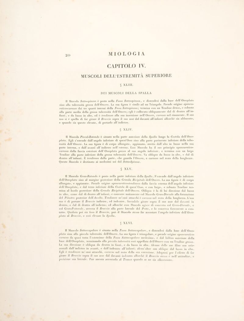 CAPITOLO IV. MUSCOLI DELL’ESTREMITÀ SUPERIORE CORR DEI MUSCOLI DELLA SPALLA Il Muscolo Sotto-spinoso è posto nella Fossa Sotto-spinosa, e distendesi dalla base dell’ Omoplata sino alla tuberosità grossa dell’Omero. La sua figura è simile ad un Triangolo. Prende origine aponeu- rotico-carnoso dai tre quarti interni della Fossa Sottospinosa; termina con un Tendine denso, e robusto alla parte media della grossa tuberosità dell’Omero; egli è collocato obliquamente dal di dentro all’in- fuori, e da basso in alto, ed è tendinoso alla sua inserzione nell’Omero, carnoso nel rimanente. Il suo uso si è quello di far girare il Braccio sopra il suo asse dal davanti all'infuori allorchè sia abbassato, e quando sia questo elevato, di portarlo all’indietro. f XLIV. Il Muscolo Piccol-Rotondo è situato nella parte anteriore della Spalla lungo la Costola dell’Omo- plata. Egli s' estende dall'angolo inferiore di quest’Osso sino alla parte parimente inferiore della tube- rosità dell’Omero. La sua figura è di corpo allungato, appianato, stretto dall’ alto in basso nella sua parte interna, e dall’ avanti all’ indietro nell’ esterna. Esso Muscolo ha il suo principio aponeurotico- carnoso dalla faccia esteriore dell’ Omoplata presso al suo angolo inferiore, e termina con un largo Tendine alla parte inferiore della grossa tuberosità dell’Omero. Va obliquo da basso in alto, e dal di dentro all'infuori. È tendinoso dalla parte, che guarda l’Omero, e carnoso nel resto della lunghezza. Questo Muscolo è destinato ai medesimi usi del Sotto-Spinoso . S'XLV. Il Muscolo Gran-Rotondo è posto nella parte inferiore della Spalla. S'estende dall'angolo inferiore dell’Omoplata sino al margine posteriore della Gronda Bicipitale dell’Omero. La sua figura è di corpo allungato, e appianato. Prende origine aponeurotico-tendinoso dalla faccia esterna dell’angolo inferiore dell’Omoplata, e dal terzo inferiore della Costola di quest’ Osso, e con largo, e robusto Tendine ter- mina al bordo posteriore della Gronda Bicipitale dell’Omero. Obliqua è la di lui direzione dal basso in alto, come dal di dentro all'infuori, e concorre unitamente col Muscolo Gran-Dorsale alla formazione del Pilastro posterior dell’Ascella. T'endinoso ne’ suoi attacchi è carnoso nel resto delia lunghezza. L’uso suo è di portare il Braccio indietro , ed indentro, facendolo girare sopra il suo asse dal davanti in dentro, e dal di dentro all'indietro; ed allorchè esso Muscolo agisce di concerto col Gran-Dorsale, e col Gran-Pettorale , accosta il Braccio alla parte laterale del Pezto, e lo conserva fortemente a con- tatto. Qualora poi sia fisso il Braccio, può il Muscolo stesso far accostare l'angolo inferiore dell’Omo- plata al Braccio, e così elevare la Spalla. f XLVI. Il Muscolo Sottoscapolare è situato nella Fossa Sottoscapolare , e distendesi dalla base dell’ Omo- plata sino alla piccola tuberosità dell'’Omero. La sua figura è triangolare, e prende origine aponeurotico- carnoso da quasi tutta l'estensione della Fossa Sottoscapolare medesima, e dal labbro anteriore della base dell'’Omoplata, terminando alla piccola tuberosità così appellata dell’Omero con un Tendine grosso . La sua direzione è obliqua da dentro in fuori, e da basso in alto. Alcune delle sue fibre son oriz- zontali dall’indietro in avanti, e dall’indentro all’infuori; alcun’altre son oblique dal basso in alto. Egli è tendinoso ne’ suoi attacchi, carnoso nel resto della sua estensione. Adoprasi per l’effetto di far girare il Braccio sopra il suo asse dal davanti indentro allorchè il Braccio stesso è nell’ attitudine, e posizione sua laterale. Può ancora accostarlo al Tronco quando se ne sia allontanato.