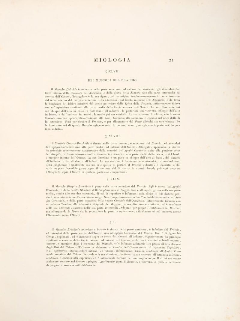 6 XLVII. DEI MUSCOLI DEL BRACCIO Il Muscolo Deltoide è collocato nella parte superiore, ed esterna del Braccio. Egli distendesi dal terzo esterno della Clapicola dell’Acromion, e dalla Spina della Scapola sino alla parte intermedia ed esterna dell’ Omero. Triangolare è la sua figura, ed ha origine tendinoso-aponeurotico superiormente dal terzo esterno del margine anteriore della Clavicola , dal bordo inferiore dell’ Acromion, e da tutta la lunghezza del labbro inferiore del bordo posteriore della Spina della Scapola; inferiormente finisce con un’ espansione fendinosa alla parte media della faccia esterna dell’Omero. Le sue fibre anteriori son oblique dall'alto in basso, e dall’avanti all'indietro ; le posteriori son viceversa oblique dall’ alto in basso, e dall’indietro in avanti; le medie poi son verticali. La sua struttura è siffatta, che lo stesso Muscolo osservasi aponeurotico-tendinoso alla base, tendinoso alla sommità, e carnoso nel resto della di lui estensione. Usasi per elevare il Braccio, e per allontanarlo dal Petto allorchè sia esso elevato. Se le fibre anteriori di questo Muscolo agiscono sole, lo portano avanti; se agiscono le posteriori , lo por- tano indietro . 6 XLVIII. Il Muscolo Coraco-Brachiale è situato nella parte interna, e superiore del Braccio, ed estendesi dall’ Apofisi Coracoide sino alla parte media, ed interna dell’Omero. Allungato, appianato, e stretto ha principio superiormente aponeurotico dalla sommità dell’Apofisi Coracoide unito alla porzione corta del Bicipite, e tendinoso-aponeurotico termina inferiormente alla parte media della faccia, e del bordo o margine interno dell’Omero. La sua direzione è un poco in obliquo dall’alto al basso, dal davanti all'indietro, e dal di dentro all'infuori. La sua struttura è tendinosa nelle estremità, carnosa nel resto della lunghezza ; e finalmente suo uso si è quello di portare il Braccio indentro, e inavanti, d’ele- varlo un poco facendolo girare sopra il suo asse dal di dentro in avanti; laonde può così muovere l’Omoplata sopra l’Omero in qualche particolar congiuntura . PIE Il Muscolo Bicipite Brachiale è posto nella parte anteriore del Braccio. Egli è esteso dall’Apofisi Coracoide, e dalla cavità Glenoide dell’Omoplata sino al Raggio. Esso è allungato, grosso nella sua parte media, sottile alle sue due estremità, di cui la superiore è biforcata, ossia divisa in due distinte por- zioni, una interna breve, l’altra esterna lunga. Nasce superiormente con due Tendini dalla sommità dell’Apo- fisi Coracoide, e dalla parte superiore della cavità Glenoide dell’Omoplata; inferiormente termina con un robusto Tendine alla tuberosità bicipitale del Raggio. La sua direzione è verticale, ed è tendinoso nelle sue estremità, carnoso nella sua. parte intermedia . Adoprasi per piegar 1’ Antibraccio sul Braccio; ma allorquando la Mano sia in pronazione la porta in supinazione; e finalmente ci può muovere anche l’Omoplata sopra l’Omero. SL. Il Muscolo Brachiale anteriore o interno è situato nella parte anteriore, e inferiore del Braccio, ed estendesi dalla parte media dell’Omero sino all’Apofisi Coronoide del Cubito. Esso è di figura bi- slungo , appianato, ed è incurvato sopra se stesso dal davanti all’indietro. Superiormente ha principio tendinoso e carnoso dalla faccia esterna, ed interna dell'’Omero, e dai suoi margini o bordi esterno, interno, e anteriore dopo l'inserzione del Deltoide, ch'ei biforcato abbraccia, sin presso all’articolazione degli Ossi del Cubito coll’ Omero in vicinanza ai Condili dell’Omero stesso, al legamento Capsulare, e all’ aponeurosi intermuscolare interna, ed esterna; inferiormente termina tendinoso all’Apofisi Coro- noide anteriore del Cubito. Verticale è la sua direzione; tendinosa la sua struttura all’estremità inferiore, tendinosa e carnosa alla superiore, ed è interamente carnoso nel suo proprio corpo. Il di lui uso essen- zialmente consiste nel flettere o piegare l’Antibraccio sopra il Braccio, e viceversa in qualche occasione di piegare il Braccio sull’ Antibraccio .