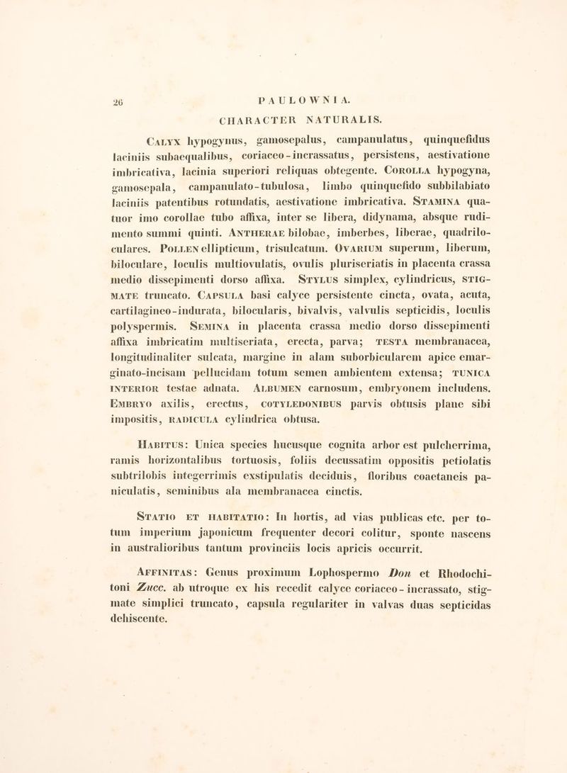 CHARACTER NATURALIS. ‘aLyx hypogynus, gamosepalus, campanulatus, quinquefidus laciniis subaequalibus, coriaceo - incrassatus, persistens, aestivatione imbricativa, lacinia superiori reliquas obtegente. CoroLLa hypogyna, camosepala, campanulato-tubulosa, limbo quinquefido subbilabiato laciniis patentibus rotundatis, aestivatione imbricativa. SNTAMINA qua- tuor imo corollae tubo affixa, inter se libera, didynama, absque rudi- mento summi quinti. ANTHERAE bilobae, imberbes, liberae, quadrilo- culares. PoLLEN ellipticum, trisulcatum. OvARIUM superum, liberum, biloculare, loculis multiovulatis, ovulis pluriseriatis in placenta crassa medio dissepimenti dorso affixa. SyLus simplex, cylindricus, STIG- MATE truncato. CapsuLa basi calyce persistente cincta, ovata, acuta, cartilagineo-indurata, bilocularis, bivalvis, valvulis septicidis, loculis polyspermis. SEMINA in placenta crassa medio dorso dissepimenti affixa imbricatim multiseriata, erecta, parva; TESTA membranacea, longitudinaliter sulcata, margine in alam suborbicularem apice emar- cinato-incisam ‘pellucidam totum semen ambientem extensa; TUNICA INTERIOR testae adnata. ALBUMEN carnosum, embryonem includens. EmBRYO axilis, erectus, CoTYLEDONIBUS parvis obtusis plane sibi impositis, RADICULA cylindrica obtusa. Haprrus: Unica species hucusque cognita arbor est pulcherrima, ramis horizontalibus tortuosis, foliis decussatim oppositis petiolatis subtrilobis integerrimis exstipulatis deciduis, floribus coaetaneis pa- niculatis, seminibus ala membranacea cinctis. STATIO ET HABITATIO: In hortis, ad vias publicas ete. per to- tum imperium japonicum frequenter decori colitur, sponte nascens in australioribus tantum provinciis locis apricis occurrit. AFFINITAS: Genus proximum Lophospermo Don et Rhodochi- toni Zucc. ab utroque ex his recedit calyce coriaceo - incrassato, stig- mate simplici truncato, capsula regulariter in valvas duas septicidas dehiscente. I