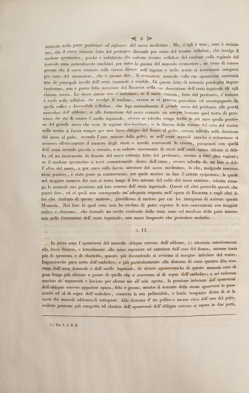 testicolo nella parte posteriore ed inferiore del sacco medesimo . Ma, s' egli è vero, com è verissi= mo, che il sacco erniario fatto dal peritoneo discende per entro del tessuto cellulare, che involge il cordone spermatico , poichè è indubitato che codesto tessuto cellulare del cordone colla vaginale del testicolo sono naturalmente rinchiusi per entro la guaina del muscolo cremastere, ne viene di conse= guenza che il sacco erniario colle viscere discese nell’ inguine e nello scroto si troveranno compresi per entro del cremastere , che è quanto dire, il cremastere muscolo colla sua aponevrosi costituirà uno de’ principali involti dell’ ernia inguinale 0 scrotale. Di questo fatto di notomia patologica impor- tantissimo, non è punto fatta menzione dal'isnegtra- pelle sua descrizione dellemnià inguinale ch’ egli chiama esatta. Lo stesso antore non c'instruisce, se il sacco erniario, fatto dal peritoneo , s°.insinua a nudo nella cellulosa che involge il cordone, ovvero se vi, peneira preceduto ed accompagnato da quella soffice e disiensibile cellulosa, che lega naturalmente il grande sacco del peritoneo alle pareti muscolari dell’ addome; se alla formazione del sacco erniario sia sempre bastante quel tratto di peri- toneo che sta di contro l° anello inguinale , ovvero se talvolta venga tratta in giù anco quella porzio= ne del grande sacco che veste la regione ileo-lombare; se la discesa delle viscere dal cavo del ventre nello scroto si faccia sempre per una linea obliqua dal fianco al pube, ovvero talvolta nella direzione del sacro al pube, secondo l’asse minore della pelvi; se nell’ ernie serotali antiche e voluminose si accresca effettivamente il numero degli strati o involti contenenti le viscere, paragonati con quelli dell’ ernia scrotale piccola e recente, e se codesto incremento di strati nell’ ernia antica riferire si deb- ba ad un incremento di densità del sacco ermniario fatto dal peritoneo, ovvero a tutt’ altra cagione ; se il cordone spermatico si trovi costantemente dietro dell’ ernia, ovvero talvolta da un lato o dal- Vl altro del sacco, e per «anco sulla faccia anteriore del sacco medesimo; lo che, malgrado osserva». zioni positive ,, è stato. posto in controversia; per quale motivo in fine l’ arteria epigastrica, la quale nel maggior numero dei casi si trova lungo il lato interno del collo del sacco erniario, talvolta riten= ga la naturale sua posizione nel lato esterno dell’ ernia inguinale. Questi ed altri parecchi quesiti che potrei fare, ed ai quali non corrisponde un’ adequata risposta nell’ opera di RicHTER e negli altri li- bri che trattano di queste materie, giustificano il motivo. per cui ho intrapreso di scrivere. questa Memoria. Nel fare la qual cosa non ho creduto di poter. esporre le mie osservazioni con maggior ordine e chiarezza, che facendo un esatto confronto dello stato sano col morboso delle parti interes sate nella formazione dell’ ernia inguinale, non meno frequente che pericolosa malattia. \ SA I L In istato sano l’aponevrosi del muscolo obliquo esterno dell’ addome, (1) attaccata anteriormente. alla linea bianca, e lateralmente alla spina superiore ed anteriore dell’ osso del fianco, assume tanto più di spessezza, e di elasticità, quanto più discendendo si avvicina al margine inferiore del ventre. Imperciocchè poco sotto dell’ombelico, e più particolarmente alla distanza di circa quattro dita tras- verse, dall’ arco. femorale e dall’ anello inguinale; le strisce. aponevrotiche di questo muscolo sono di gran lunga più rilevate e grosse. di quelle che si osservano al di sopra dell’ ombelico ; e nel cadavere . snudato de’ tegamenti e lasciato per alcune ore all’ aria aperta, la porzione inferiore dell’ aponevrosi dell’obliquo esterno apparisce opaca , fitta e-grossa, mentre il restante della stessa aponevrosi in e simità ed al di sopra dell’ombelico, conserva la sua pellucidità, e lascia trasparire dietro di sè le carni dei muscoli addominali sottoposti. Alla distanza d’ un pollice e mezzo circa dall’ osso del pube, codesta porzione più compatta ed elastica dell’ aponevrosi dell’ obliquo esterno sì separa in due parit, dee i AR BRR (1) Tav. IL A. B. B,