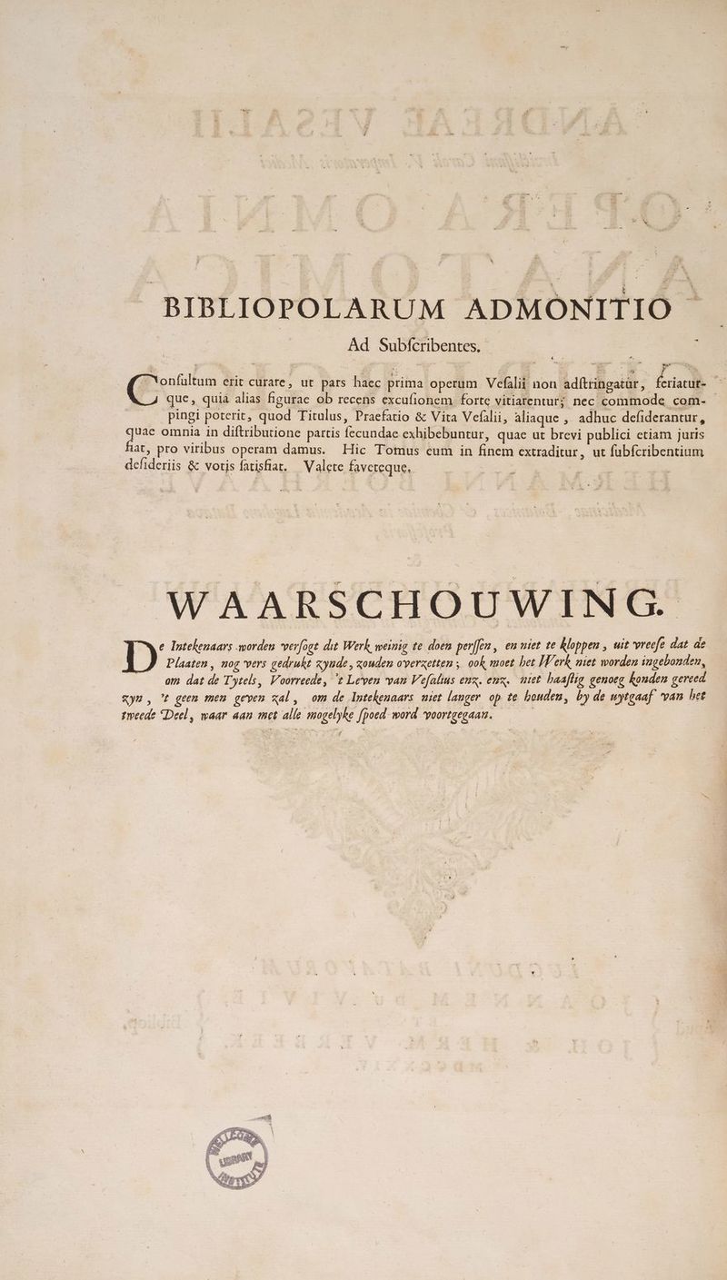 * BIBLIOPOLARUM ADMOÓNITIO Ad Subfícribentes.- : 2 4 z *, . (i | goes erit curare, ut pars haec prima operum Vefálii non adítringatür, &eriacdle TR que, quià alias figurae ob recens excufionem forte vitiarentur; nec commode com- - pingi poterit, quod Titulus, Praefatio & Vita Vefalii, aliaque , adhuc defiderantur, quae omnia in diftributione partis fecundae exhibebuntur, quae ut brevi publici etiam juris fiat, pro viribus operam damus. Hic Tomus cum in finem extraditur, ut fübícribentium dcfideriis & votis fatisfiat. — Valete faveteque, E NN WAARSCHOUWINCG. e. Intekeuaars worden verogt dit. Werk, weinig te doen per[eu, em niet te kloppen , uit 'vreefe dat de J Plaaten, nog vers gedrukt zyude , zouden overzetten ,. ook moet bet [T's erk, niet worden iugebonden, om dat de Tytels, Voorreede, t Leven van Vefalius eux. eux, iet. baaflig genoeg konden gereed ym , t geen meu geven xal, om de Intekenaars uiet langer op te bouden, by de wytgaaf! van het tmeede Deel, waar aan met alle mogelyke [poed. word *poortgegaau. ———