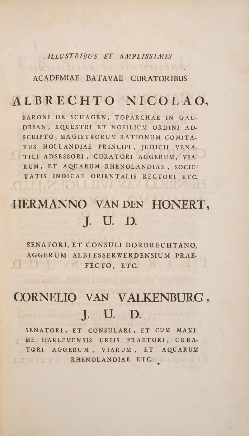 JJLLUSTRIBUS ET AMPLISSIMIS J ACADEMIAE BATAVAE CURATORIBUS JAALBRECHTO NICOLAO, BARONI DE SCHAGEN, TOPARCHAE IN GAU- DRIAN, EQUESTRI ET NOBILIUM ORDINI AD- SCRIPTO, MAGISTRORUM RATIONUM COMIT A- TUS HOLLANDIAE PRINCIPI, JUDICII VENA- |»' TICI ADSESSORI, CURATORI AGGERUM, VIA- RUM, ET AQUARUM. RHENOLANDIAE , SOCIE- TATIS INDICAE ORIENTALIS RECTORI ETC. HERMANNO VAN DEN HONERT, boe HH SENATORI, ET CONSULI DORDRECHTANO, AGGERUM ALBLESSERWERDENSIUM PRAE.- FECTO, ETC. j CORNELIO VAN VALKENBURG . boosp SENATORI, ET CONSULARI, ET CUM MAXI- ; ME HARLEMENSIS URBIS PRAETORI, CURA- TORI AGGERUM, VIARUM, ET AQUARUM Fa RHENOLANDIAE ETC. 3