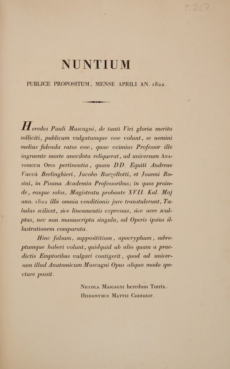 NUNTIUM PUBLICE PROPOSITUM, MENSE APRILI AN. 1822. H eredes Pauli Mascagni, de tanti Viri gloria merito solliciti, publicum vulgatumque esse volunt, se nemini melius fidenda ratos esse, quae eximius Professor ille ingruente morte anecdota reliquerat , ad unicersum Axa- TOMICUM OPus pertinentia , quam DD. Equiti Andreae l'accà Berlinghieri, Jacobo Barzellotti, et Joanni Ro- sini, in, Pisana Academia Professoribus; in quos proin- de, eosque solos, Magistratu probante XVII. Kal. Maj ann. 1022 illa omnia venditionis jure transtulerunt, T'a- bulas scilicet, sice lineamentis expressas, sice aere scul- ptas, nec non manuscripta singula, ad Operis ipsius il- lustrationem. comparata . Hinc falsum, supposititium , apocryphum , subre- ptumque haberi colunt, quidquid ab alio quam a prae- dictis Émptoribus vulgari contigerit , quod ad unicer- sum illud Anatomicum Mascagni Opus aliquo modo spe- ctare possit. NicconLA Mascacewi heredum Tutrix. HigRoNvwmus Marrrzi Contutor.