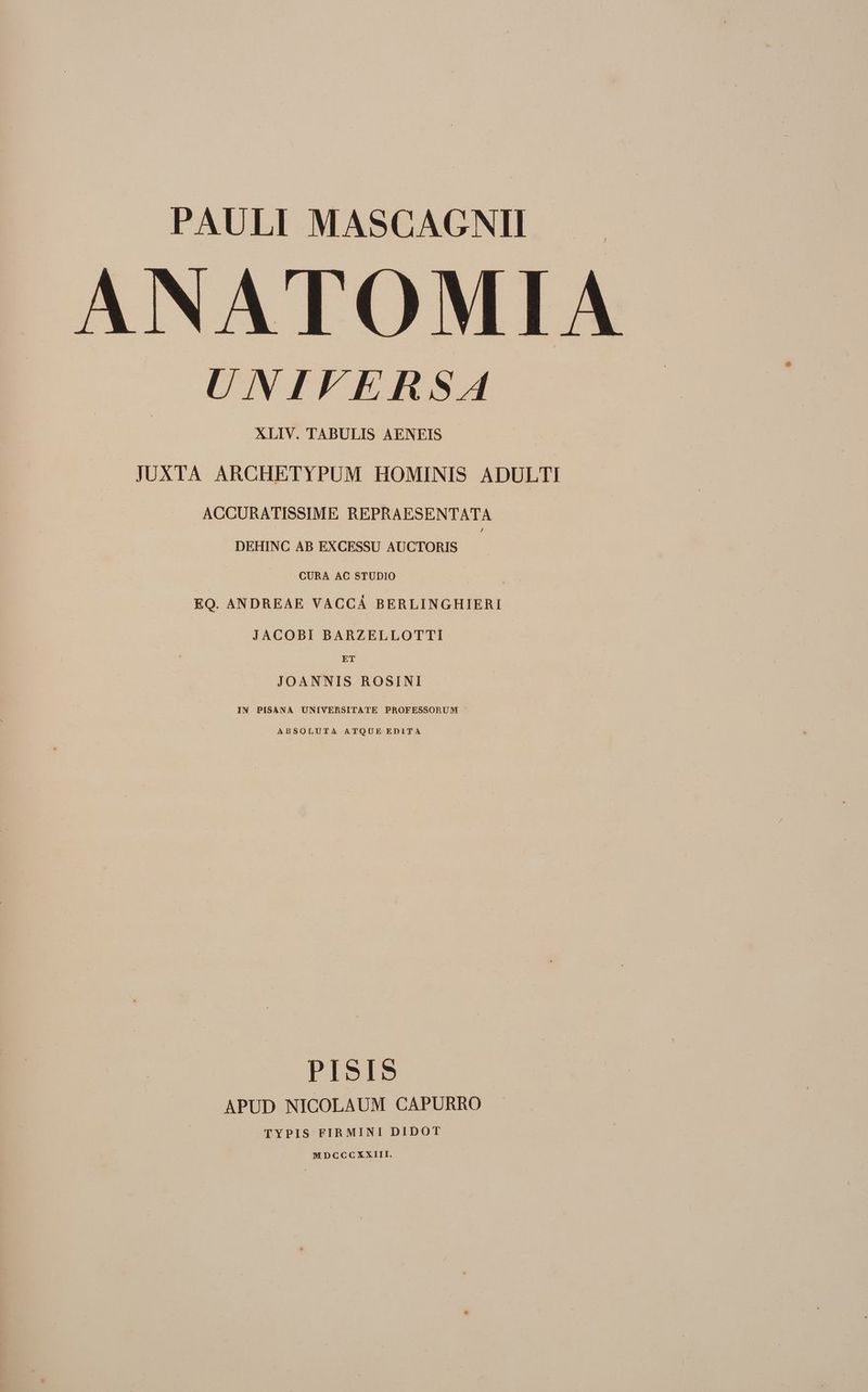 PAULI MASCAGNII ANATOMIA UNIFERSA XLIV. TABULIS AENEIS JUXTA ARCHETYPUM HOMINIS ADULTI ACCURATISSIME REPRAESENTATA DEHINC AB EXCESSU AUCTORIS CURA AC STUDIO | : EQ. ANDREAE VACCA BERLINGHIERI JACOBI BARZELLOTTI ET JOANNIS ROSINI IN PISANA UNIVERSITATE PROFESSORUM ABSOLUTA ATQUE EDITA PISIS APUD NICOLAUM CAPURRO TYPIS FIRMINI DIDOT MDCCCXXIII —