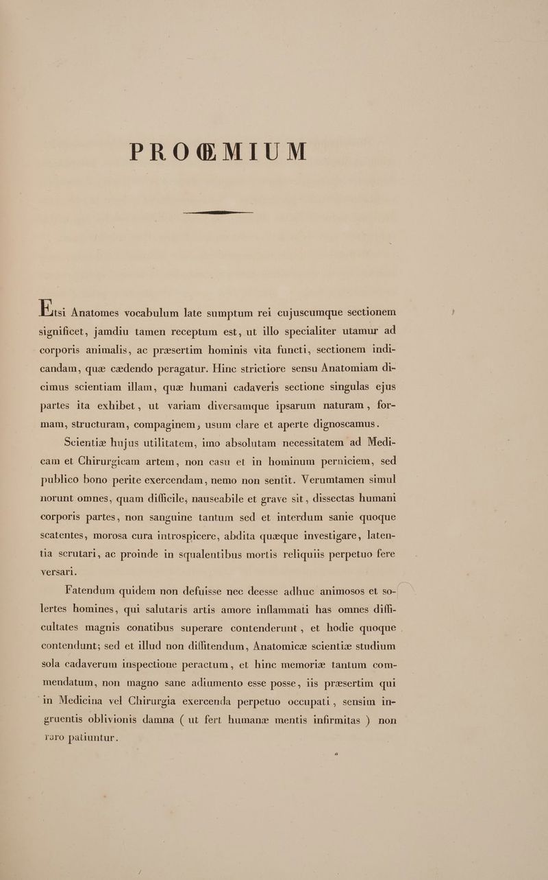 PRO(QGMIUM b Anatomes vocabulum late sumptum rei cujuscumque sectionem significet, jamdiu tamen receptum est, ut illo specialiter utamur ad corporis animalis, ac prxsertim hominis vita functi, sectionem indi- candam, quae caedendo peragatur. Hinc strictiore sensu Anatomiam di- cimus scientiam illam, qua» humani cadaveris sectione singulas ejus partes ita exhibet, ut variam diversamque ipsarum maturam, for- mam, structuram, compaginem , usum clare et aperte dignoscamus. Scientiz hujus utilitatem, imo absolutam necessitatem ad Medi- cam et Chirurgicam artem, non casu et in hominum perniciem, sed publico bono perite exercendam , nemo non sentit. Verumtamen simul norunt omnes, quam difficile; nauseabile et grave sit, dissectas human corporis partes, non sanguine tantum sed et interdum sanie quoque scatentes, morosa cura introspicere, abdita quaeque investigare, laten- tia scrutari, ac proinde in squalentibus mortis reliquiis perpetuo fere versari.  e ef a Fatendum quidem non defuisse nec deesse adhuc animosos et so-( lertes homines, qui salutaris artis amore inflammati has omnes diffi- cultates magnis conatibus superare contenderunt, et hodie quoque. contendunt; sed et illud non diffitendum, Anatomiczx scientix studium sola cadaverum inspectione peractum , et hinc memori tantum com- mendatum, non magno sane adiumento esse posse, iis presertim qui 1n Medicina vel Chirurgia exercenda perpetuo occupati, sensim in- gruentis oblivionis damna ( ut fert humans mentis infirmitas ) non raro pauuntur.