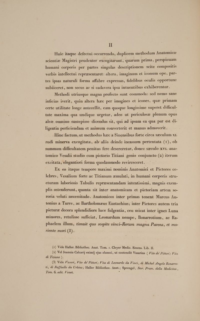 Huic itaque defectui oecurrendo, duplicem methodum Anatomicz scienti: Magistri prudenter excogitarunt, quarum prima, perspicuam humani corporis per partes singulas descriptionem scite compositis verbis intellectui reprzsentaret: altera, imaginum et iconum ope, par- tes ipsas naturali forma affabre expressas, fidelibus oculis opportune subiiceret, non secus ac si cadavera ipsa intuentibus exhiberentur. Methodi utriusque magna profecto sunt commoda: sed nemo sane inficias iverit, quin altera hzec per imagines et icones, qua primam certe utilitate longe antecellit, eam quoque longissime superet difficul- tate maxima qua undique urgetur, adeo ut periculose plenum opus ale: omnino suscepisse dicendus sit, qui ad ipsam ea qua par est di- ligentia perficiendam et animum converterit et manus admoverit. Hinc factum, ut methodus hxc a Sinensibus forte circa seculum xr. rudi minerva excogitata, ab' aliis deinde incassum pertentata (1), ob summam difficultatem penitus fere desereretur, donec szculo xvr. ana- tomico Vesalii studio cum pictorio Titiani genio conjuncto (2) iterum excitata, elegantiori forma quodammodo reviresceret. Ex eo itaque tempore maximi nominis. Anatomici et Pictores ce- lebres, Vesalium forte ac Titianum aemulati, in humani corporis stru- cturam laboriosis Tabulis reprzesentandam intentissimi, magnis exem- plis ostenderunt, quanta sit inter anatomicam et pictoriam artem so- roria veluti necessitudo. Ànatomicos inter primas tenent Marcus An- tonius a Turre, ac Dartholomsxus Eustachius; inter Pictores autem tria picturz decora splendidiore luce fulgentia, ceu micat inter ignes Luna minores, retulisse sufficiat, Leonardum nempe, Bonarrotium, ac Ra- phaelem illum, timuit quo sospite vinci- Rerum magna Parens, et mo- riente. mori (3) (1) Vide Haller. Bibliothec. Anat. Tom. r. Cleyer Medic. Sinens. Lib. II. (2) Vel Joanris Calcari] eximi] ejus alumni, ut contendit Vasarius ( Fite de! Pittori; Fita di Tiziano ). (3) Vide Zasart, Fite de' Pittori; Fita di Leonardo da. Finci, di Michel Zngelo Bonarro- ü, di faffaello da. Urbino; Haller Bibliothec. nue, Sprengel, Stor. Pram. della Medicina ' Tom. 6. edit. Venet.