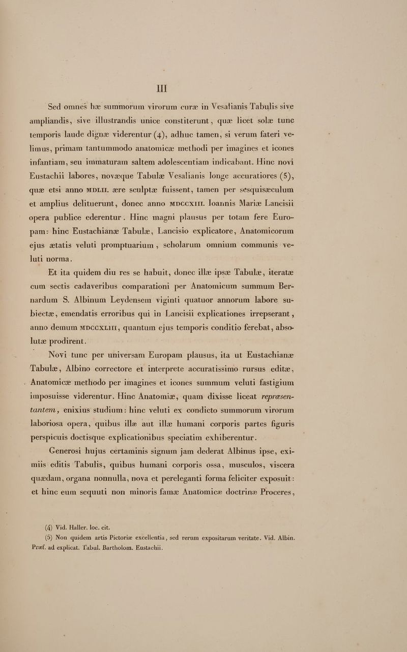 Il Sed omnes he summorum virorum curz in Vesalianis Tabulis sive ampliandis, sive illustrandis unice constiterunt , qua licet sole tunc temporis laude digna viderentur (4), adhuc tamen, si verum fateri ve- limus, primam tantummodo anatomic: methodi per imagines et icones infantiam, seu 1mmaturam saltem adolescentiam indicabant. Hinc novi Eustachii labores, novzeeque Tabulae Vesalianis longe accuratiores (5), qua etsi anno MDLIIL zre sculpta fuissent, tamen per sesquiseculum et amplius delituerunt, donec anno MDccxiit. loannis Marice! Lancisii opera publice ederentur. Hinc magni plausus per totam fere Euro- pam: hinc Eustachiane Tabule, Lancisio explicatore, Anatomicorum ejus statis veluti promptuarium , scholarum omnium communis ve- luti norma. Et ita quidem diu res se habuit, donec illie ipse Tabule, iterat cum sectis cadaveribus comparationi per Ánatomicum summum Ber- nardum S. Albinum Leydensem viginti quatuor annorum labore su- biectze, emendatis erroribus qui in Lancisii explicationes irrepserant , anno demum wpccxzir, quantum ejus temporis conditio ferebat, abso- lute prodirent.. —. Novi tunc per universam Europam plausus, ita ut. Eustachianz 'lTabule, Albino correctore et interprete accuratissimo rursus editz, Anatomicze methodo per imagines et icones summum veluti fastigium imposuisse viderentur. Hinc Anatomix, quam dixisse liceat represen- tantem , enixius studium: hinc veluti ex condicto summorum virorum laboriosa opera, quibus ille aut ille humani corporis partes figuris perspicuis doctisque explicationibus speciatim exhiberentur. Generosi hujus certaminis signum jam dederat Albinus ipse, exi- mus editis Tabulis, quibus humani corporis ossa, musculos, viscera quiedam, organa nonnulla, nova et pereleganti forma feliciter exposuit : et hinc eum sequuti non minoris famz Anatomice doctrine Proceres, (4) Vid. Haller. loc. cit. (5) Non quidem artis Pictoriz excellentia, sed rerum expositarum veritate. Vid. Albin. Pref. ad explicat. l'abul. Bartholom. Eustachii.