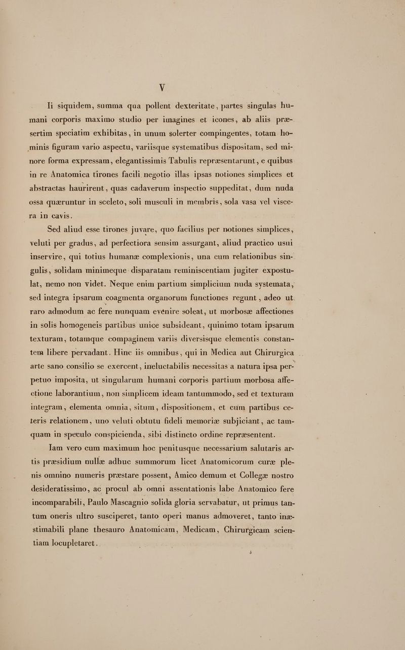 I; siquidem, summa qua pollent dexteritate, partes singulas hu- mani corporis maximo studio per imagines et icones, ab alus prz- sertim speciatim exhibitas, in unum solerter compingentes, totam. ho- minis figuram vario aspectu, variisque systematibus dispositam, sed mi- nore forma expressam, elegantissimis Tabulis reprzesentarunt , e quibus in re ÀÁnatomica tirones facili negotio illas ipsas notiones simplices et abstractas haurirent , quas cadaverum inspectio suppeditat, dum nuda ossa quaeruntur in sceleto, soli musculi in membris, sola vasa vel visce- ra 1n cavis. | Sed aliud esse tirones juvare, quo facilius per notiones simplices, veluti per gradus, ad perfectiora sensim assurgant, aliud practico usui inservire, qui totius humans complexionis, una cum relationibus sin-. gulis, solidam minimeque disparatam reminiscentiam jugiter expostu- lat, nemo non videt. Neque enim partium simplicium nuda systemata, sed integra 1psarum coagmenta organorum functiones regunt , adeo ut. raro admodum ac fere nunquam evenire soleat, ut morbosz affectiones in solis homogeneis partibus unice subsideant, quinimo totam ipsarum texturam, totamque compaginem variis diversisque elementis constan- tem libere pervadant. Hin dis-ómmibns , qui in Medica aut Chirurgica arte sano consilio se exercent, ineluctabilis necessitas a natura ipsa per- petuo 1mposita, ut singularum humani corporis partium morbosa aife- cüone laborantium, non simplicem ideam tantummodo, sed et texturam integram , elementa omnia, situm , dispositionem, et cum partibus ce- Leris relationem, uno veluti obtutu fideli memoriz subjiciant, ac tam- quam in speculo conspicienda, sibi distincto ordine representent. lam vero cum maximum hoc penitusque necessarium salutaris ar- tis praesidium nulla adhuc summorum licet Anatomicorum curze ple- nis omnino numeris prestare possent, Ámico demum et Collegx nostro desideratissimo, ac procul ab omni assentationis labe Anatomico fere incomparabili, Paulo Mascagnio solida gloria servabatur, ut primus tan- tum oneris ultro susciperet, tanto operi manus admoveret, tanto inz- stimabili plane thesauro Anatomicam , Medicam, . Chirurgicam scien- tiam locu pletaret b