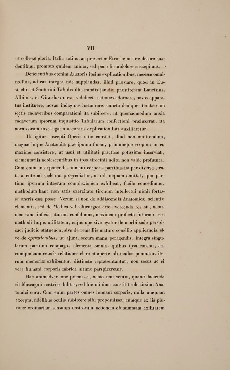 et collegx gloria, Italie totius, ac presertim Etruriz nostrze decore sua- | dentibus, prompto quidem animo, sed pene formidolose suscepimus. - Deficientibus etenim Auctoris ipsius explicationibus, necesse omni- no fuit, ad eas integra fide supplendas, illud praestare, quod: in Eu- stachii et Santorini Tabulis illustrandis jamdiu przstiterant Lancisius, Albinus, et Girardus: novas videlicet sectiones adornare, novos appara- tus instituere, novas indagines instaurare, cuncta denique iteratze cum sectis cadaveribus comparationi ità subiicere, ut quemadmodum anxia cadaverum ipsorum inquisitio Tabularum confectioni praeluxerat, ita nova eorum investigatio accuratis explicationibus auxiliaretur. Ut. igitur suscepti Operis ratio constet , illud non omittendum, magna hujus Anatomie prxcipuum finem, primumque scopum in eo maxime consistere, ut usui et utilitati praeticze potissime inserviat , elementariis adolescentibus in ipso tirocinii aditu non valde profutura. Cum enim in exponendis humani corporis partibus ita per diversa stra- ta a cute ad sceletum progrediatur, ut nil unquam omittat, quo par- tium ipsarum integram complexionem exhibeat, facile concedimus , methodum hane non satis exercitato tironum intellectui nimii fortas- se oneris esse posse. Verum si non de addiscendis Anatomicz scientie elementis, sed de Medica vel Chirurgica arte exercenda res sit, nemi- nem sane inficias iturum. confidimus, maximam profecto futuram esse methodi hujus utilitatem, cujus ope sive agatur de morbi sede perspi- caci judicio statuenda, sive de remediis maturo consilio applicandis, si- ve de operationibus, ut ajunt, secura manu peragendis, integra singu- larum partium compago, elementa omnia, quibus ipsa constat, ea- rumque cum ceteris relationes clare et aperte ob oculos ponuntur, ite- rum memorie exhibentur, distincte repraesentantur, non secus ac si vera humani corporis fabrica intime perspiceretur. Hac animadversione praemissa, nemo non sentit, quanti facienda sit Mascagnii nostri sedulitas; sed hic minime constitit solertissimi Ana- tomici cura. Cum enim partes omnes humani corporis, nulla umquam excepta, fidelibus oculis subiicere sibi proposuisset, cumque ex iis plu- rima ordinariam sensuum nostrorum actionem ob summam exilitatem