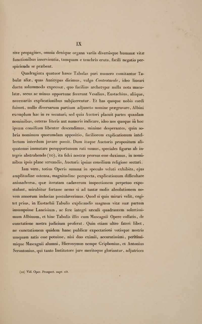 sive propagines, omnia denique organa variis diversisque humans vitae functionibus inservientia, tamquam e tenebris eruta, facili negotio per- spicienda se praebent. Quadraginta quatuor hasce Tabulas pari numero comitantur Ta- bule ahis, quas Antütypas dicimus, vulgo Controtacole, ideo lineari ductu solummodo express, quo facilius archetypze nulla nota macu- latze, secus ac minus opportune fecerunt Vesalius, Eustachius, aliique, necessariis explicationibus subjicerentur. Et has quoque nobis cordi fuisset, nullo diversarum partium adjuncto nomine przgravare, Albini exemplum hac in re secuturi; sed quia Auctori placuit partes quasdam nominibus, ceteras literis aut numeris indicare, ideo nos quoque in hoc ipsum consilium libenter descendimus, minime desperantes, quin so- bria nominum quorumdam. appositio, faciliorem explicationum intel- lectum interdum juvare possit. Dum itaque Auctoris propositum ali- quatenus immutare peropportunum rati sumus, speciales figuras ab in- tegris abstrahendo (10), ita fidei nostrae prorsus esse duximus, in nomi- nibus ipsis plane servandis, Auctoris ipsius consilium religiose sectari. lam vero, totius Operis summa in speculo veluti exhibita, ejus amplitudine ostensa, magnitudine perspecta, explicationum difficultate animadversa, qux iteratam cadaverum inspectionem perpetuo expo- stulant, mirabitur fortasse nemo si ad tantze molis absolutionem no- vem annorum inducias postulaverimus. Quod si quis mirari velit, cogi- iet prius, in Eustachii Tabulis explicandis magnam vitze sue partem insumpsisse Lancisium , ac fere integri seculi quadrantem solertissi- mum Albinum, et hinc Tabulis illis cum Mascagnii Opere collatis, de cunctatione nostra judicium proferat. Quin etiam ultro fateri libet , ne cunctationem quidem hanc publice expectationi votisque nostris umquam satis esse potuisse, nisi duo eximii, accuratissimi, peritissi- mique Mascagnii alumni, Hieronymus nempe Griphonius, et Antonius Serantonius, qui tanto Institutore jure meritoque gloriantur, adjutrices (10) Vid. Oper. Prospect. supr. cit.