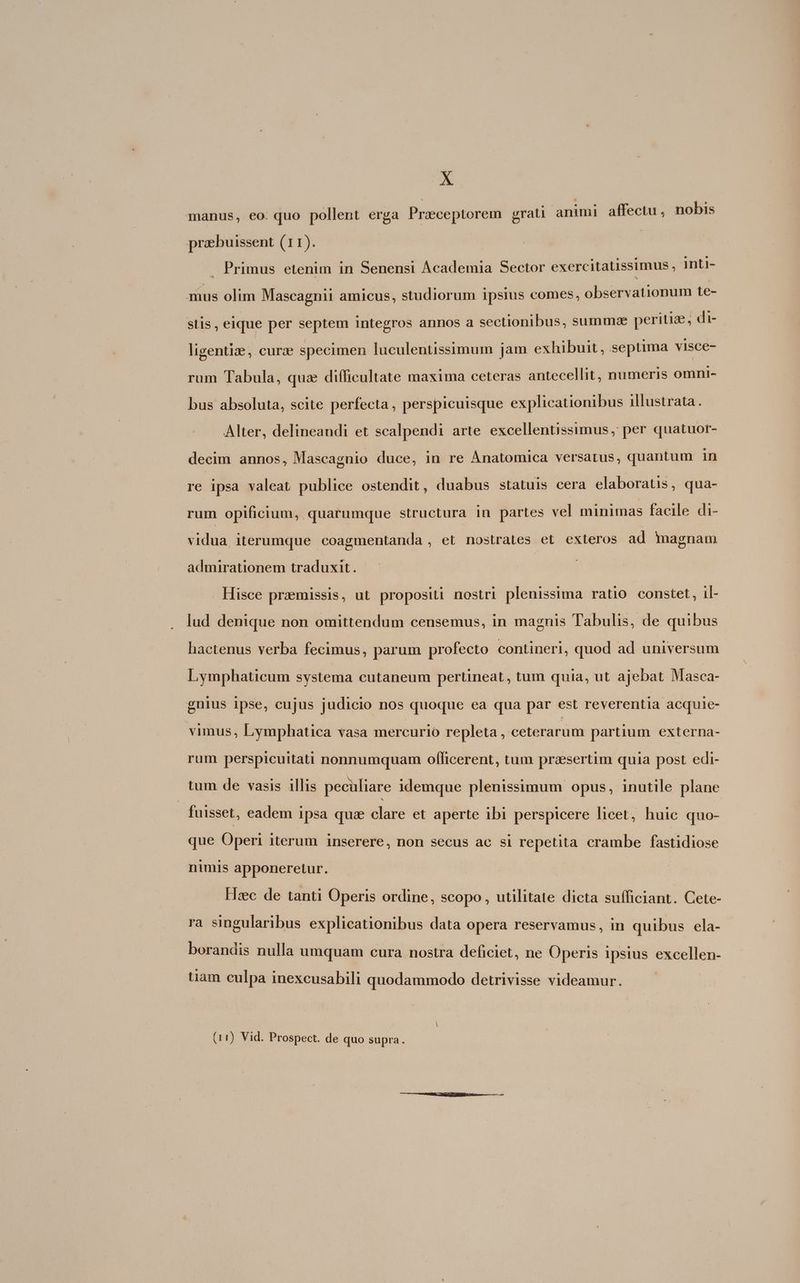 manus, eo. quo pollent erga Przceptorem grati animi affectu, nobis praebuissent (11). | . Primus etenim in Senensi Academia Sector exercitatissimus, inti- mus olim Mascagnii amicus, studiorum ipsius comes, observationum te- stis, eique per septem integros annos a sectionibus, summae peritiz, di- ligentize, curz specimen luculentissimum jam exhibuit, septima visce- rum Tabula, qua difficultate maxima ceteras antecellit, numeris omni- bus absoluta, scite perfecta, perspicuisque explicationibus illustrata. Alter, delineandi et scalpendi arte excellentissimus , per quatuor- decim annos, Mascagnio duce, in re Ánatomica versatus, quantum 1n re ipsa valeat publice ostendit, duabus statuis cera elaboratis, qua- T opificium, quarumque structura in partes vel minimas facile di- vidua iterumque coagmentanda , et nostrates et exteros ad magnam admirationem traduxit. Hisce praemissis, ut propositi nostri plenissima ratio. constet, il- lud denique non omittendum censemus, in magnis Tabulis, de quibus hactenus verba fecimus, parum profecto contineri, quod ad universum Lymphaticum systema cutaneum pertineat, tum quia, ut ajebat Masca- gnius ipse, cujus judicio nos quoque ea qua par est reverentia acquie- vimus, Lymphatica vasa mercurio repleta , ceterarum partium externa- rum perspicuitati nonnumquam officerent, tum praesertim quia post edi- tum de vasis illis peculiare idemque plenissimum opus, inutile plane fuisset, eadem ipsa qua clare et aperte ibi perspicere licet, huic quo- que Operi iterum inserere, non secus ac si repetita crambe fastidiose nimis apponeretur. Hzc de tanti Operis ordine, scopo, utilitate dicta sufficiant. Cete- ra singularibus explicationibus data opera reservamus, in quibus ela- borandis nulla umquam cura nostra deficiet, ne Operis ipsius excellen- tiam culpa inexcusabili quodammodo detrivisse videamur. (11) Vid. Prospect. de quo supra.