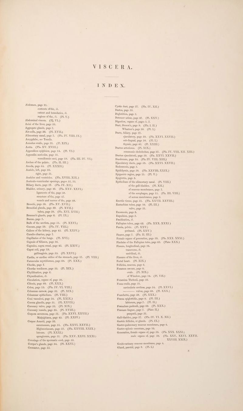 Solos Te IR bh eNeD) IS XS Abdomen, page 11. contents ofthe, 2d. extent and boundaries, 2d. regions of the, 7. (Pl. V.) Abdominal viscera. (Pl. VI.) Acini of the liver, page 26. Ageregate glands, page 7. Air-cells, page 88. (Pl. XVII.) Alimentary canal, page 7. (Pls. IV. VIII. IX.) Amygdale, see Tonsils. Annulus ovalis, page 31. (Pl. XIX.) Aorta, (Pls. XV. XVITE.) Appendices epiploicee, page 14. (Pl. VI.) Appendix auriculee, page 31. vermiformis ceeci, page 19. (Pls. III. IV. VI.) Arches of the palate. (Pls. I]. III.) Areola, page 64. (Pl. XXXII.) Auricle, left, page 33. Cystic duct, page 27. (Pls. IV. XII.) Dartos, page 55. Deglutition, page 2. Detrusor urine, page 47. (Pl. XXV.) Digestion, organs of, pages 1. 7. Duct, Stenon’s, page 9. (Pls. I. II.) Wharton’s, page 10. (Pl. I.) Ducts, biliary, page 27. ejaculatory, page 59. - (Pls. XXVI. XXVII.) sub-lingual, page 10. (PI. I.) thymic, page 42. (Pl. XXIII.) Ductus arteriosus. (Pl. XIX.) communis choledochus, page 27. (Pls. 1V. VIII. XII. XIII.) Ductus ejaculatori, page 59. (Pls. XXVI. XXVII.) Duodenum, page 18. (Pls. IV. VIII. XIII.) Hjaculatory ducts, page 59. (Pls. XX VI. XXVIL) Kndosmosis, page 3. Kpididymis, page 58. (Pls. XXVIII. XXIX.) Kpigastric region, page 11. (Pl. V.) Kpiglottis, page 3. Kpithelium of the alimentary canal. (Pl. VIII.) of the gall-bladder. (P]. XII.) of mucous membranes, page 7. of the cesophagus, page 11. (Pls. II. VIII.) of serous membranes, page 2. Hrectile tissue, page 51. (Pls. XXVII. XXVIII.) Kustachian tubes, page 10. (Pl. III.) valve, page 31. Exosmosis, page 3. right, page 31. Auricles and ventricles. (Pls. XVIII. XIX.) Auriculo-ventricular openings, pages 32, 33. Biliary ducts, page 27. (Pls. IV. XII.) Bladder, urinary, page 46. (Pls. XXV. XXVI.) ligaments of the, page 48. structure of the, page 47. vessels and nerves of the, page 48. Bronchi, page 38. (Pls. XV. XVII.) Bronchial glands, page 39. (Pl. XVII.) tubes, page 38. (Pls. XVI. XVII.) Brunner’s glands, page 6. (Pl. IX.) Expulsion, page 2. Buccee, page 7. Feecification, 2. Bulb of the urethra, page 51. (Pl. XXVI.) Fallopian tubes, page 63. (Pls. XXX. XXXI.) Cecum, page 19. (Pls. IV. VIII.) Fascia, pelvic. (Pl. XXV.) Calices of the kidney, page 43. (Pl. XXIV.) perineal. (Pl. XXV.) Canalis cibarius, page 7. Fauces, page 7. (Pls. II. III.) Capillaries of the lungs. (Pl. XVI.) Female organs of generation, page 59. (Pls. XXX. XXX.) Capsule of Glisson, page 26. Fimbrie of the Fallopian tube, page 63. (Plate XXX.) Capsules, supra-renal, page 45. (Pl. XXIV.) Fissure, longitudinal, page 24. Caput coli, page 19. gallinaginis, page 53. (Pl. XXVI.) Cardia, or cardiac orifice of the stomach, page 17. (PI. VIII.) Fissures of the liver, 2d. Caruncule myrtiformes, page 60. (PI. XXX.) Feetal heart. (PI. XIX.) Cheeks, page 7. Chordee tendinez, page 32. (Pl. XIX.) Foramen cecum, page 8. Chylification, page 2. ovale. (Pl. XIX.) Chymification, 20. of Winslow, page 14. (Pl. VII.) Circulation, organs of, page 30. Clitoris, page 60. (Pl. XXX.) transverse, 2), umbilical, 2d. Follicles, mucous, page 6. Foramina Thebesu, page 32. Fossa ovalis, page 31. Colon, page 19. (Pls. IV. VI. VIII.) navicularis urethree, page 54. (Pl. XXVI.) Columnee carnee, page 32. (Pl. XIX.) — vulve, page 60. (Pl. XXX.) Columnar epithelium. (Pl. VIII.) Fourchette, page 59. (Pl. XXX.) Coni vasculosi, page 58. (Pl. XXIX.) Freena epiglottidis, page 8. (PI. III.) Corona glandis, page 51. (Pl. XX VII.) labiorum, page 7. (Pl. II.) Coronary valve, page 32. (Pl. XIX.) Frenulum pudendi, page 60. (Pl. XXX.) Coronary vessels, page 35. (Pl. XVIII.) Frenum lingue, page 7. (Plate II.) Corpora cavernosa, page 51. (Pls. XX VI. XXVII.) preeputil, page 51. Malpighiana, page 45. (Pl. XXIV.) Gall-bladder, page 27. (Pls. 1V. VI. X. XII.) Corpus Arantii, page 32. Gastric follicles, or glands. (Pl. IX.) cavernosum, page 51. (Pls. XXVI. XXVII.) Gastro-pulmonary mucous membrane, page 4. Highmorianum, page 57. (Pls. XXVIII. XXIX.) Gastro-splenic omentum, page 16. luteum. (Pl. XXXI.) Generation, female organs of, page 59. (Pls. XXX. XXX1.) spongiosum, page 51. (Pls. XXV. XXVI. XXXI_) male organs of, page 50. (Pls. XXV. XXVI.. XXVII. Coverings of the spermatic cord, page 55. XXVIII. XXIX.) Cowper’s glands, page 54. (Pl. XXVI.) Genito-urmary mucous membrane, page 4. Cremaster, page 55. Gland, parotid, page 9. (Pl. 1.)