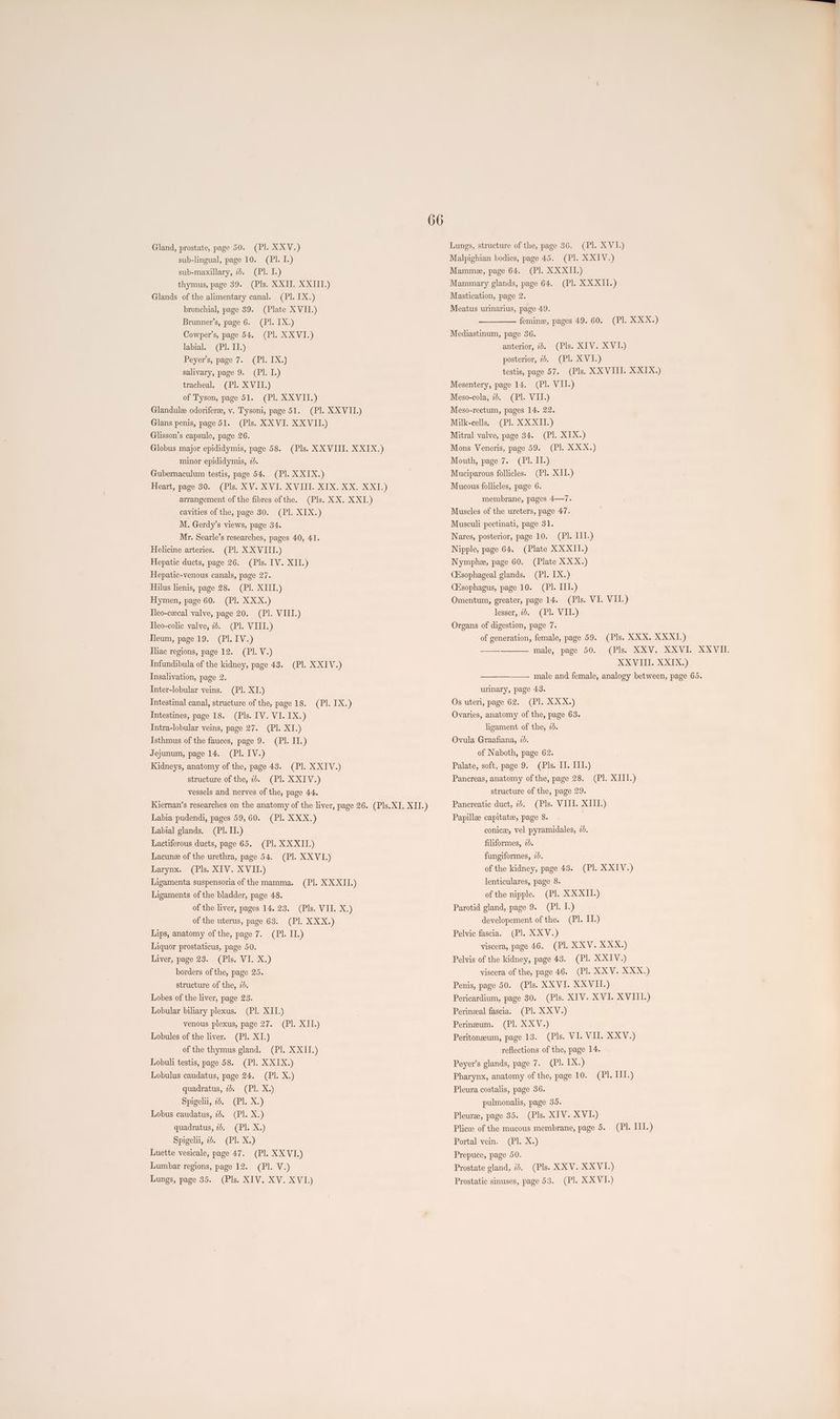 CRE eV i) sub-lingual, page 10. (PI. I.) CBieks) (Pls. XXII. XXIII.) Grin.) (Plate XVII.) (Pl. IX.) (HE OQWIG), Gland, prostate, page 50. sub-maxillary, 2d. thymus, page 39. Glands of the alimentary canal. bronchial, page 39. Brunner’s, page 6. Cowper’s, page 54. labial. (Pl. IL.) Peyers, page 7. (Pl. 1X.) salivary, page 9. (Pl. I.) tracheal. (Pl. XVII.) of Tyson, page 51. (Pl. XXVII.) Glandulee odoriferee, v. Tysoni, page 51. (Pl. XXVII.) Glans penis, page 51. (Pls. XX VI. XXVII.) Glisson’s capsule, page 26. Globus major epididymis, page 58. (Pls. XXVIII. XXIX.) minor epididymis, 20. Gubernaculum testis, page 54. (Pl. XXIX.) Heart, page 30. (Pls. XV. XVI. XVIII. XIX. XX. XXI.) arrangement of the fibres of the. (Pls. XX. XXI.) cavities of the, page 30. (Pl. XIX.) M. Gerdy’s views, page 34. Mr. Searle’s researches, pages 40, 41. Helicine arteries. (Pl. XXVIII.) Hepatic ducts, page 26. (Pls. IV. XII.) Hepatic-venous canals, page 27. Hilus lienis, page 28. (PI. XIII.) Hymen, page 60. (Pl. XXX.) Tleo-czecal valve, page 20. (PI. VIII.) Tleo-colic valve, 2. (Pl. VIII.) Tleum, page 19. (PI. IV.) Iliac regions, page 12. (PI. V.) Infundibula of the kidney, page 43. (Pl. XXIV.) Insalivation, page 2. Inter-lobular veins. (Pl. XI.) Intestinal canal, structure of the, page 18. (Pl. IX.) Intestines, page 18. (Pls. IV. VI. IX.) TIntra-lobular veins, page 27. (Pl. XI.) Isthmus of the fauces, page 9. (PI. II.) (PLSIVE) Kidneys, anatomy of the, page 43. (Pl. XXIV.) (PI. XXIV.) vessels and nerves of the, page 44. Kiernan’s researches on the anatomy of the liver, page 26. (Pls. XI. XII.) Jejunum, page 14. structure of the, 2d. Labia pudendi, pages 59,60. (Pl. XXX.) Labial glands. (PI. II.) Lactiferous ducts, page 65. (Pl. XXXII.) Lacune of the urethra, page 54. (Pl. XXVI.) (Pls. XIV. XVII_) Ligamenta suspensoria of the mamma. Ligaments of the bladder, page 48. of the liver, pages 14. 23. (Pls. VII. X.) of the uterus, page 63. (Pl. XXX.) Lips, anatomy of the, page 7. (Pl. II.) Liquor prostaticus, page 50. Liver, page 23. (Pls. VI. X.) borders of the, page 25. structure of the, 2d. Lobes of the liver, page 23. Grex) (Bl xa) Larynx. (GEE .O-O;0 0115) Lobular biliary plexus. venous plexus, page 27. Lobules of the liver. (Pl. XI.) of the thymus gland. (Pl. XXII.) Lobuli testis, page 58. (Pl. X XIX.) Lobulus caudatus, page 24. (Pl. X.) quadratus, 2b. (Pl. X.) Spigelii, 22. (Pl. X.) Lobus caudatus, 7. (Pl. X.) quadratus, 25. (Pl. X.) Spigelu, 2b. (Pl. X.) Luette vesicale, page 47. (Pl. XX VI.) (Gell \Wf5)) (Pls. XIV. XV. XVI.) Lumbar regions, page 12. Lungs, page 35. 66 Lungs, structure of the, page 36. (Pl. XVI.) Malpighian bodies, page 45. (Pl. XXIV.) (IEP OO.05) (Pl. XXXII.) Mamme, page 64. Mammary glands, page 64. Mastication, page 2. Meatus urinarius, page 49. femine, pages 49. 60. (Pl. XXX.) Mediastinum, page 36. (Pls. XIV. XV-I.) @ixvil5) testis, page 57. (Pls. XXVIII. XXIX.) Mesentery, page 14. (Pl. VII.) (Pl. VII.) Meso-rectum, pages 14. 22. Milk-cells. (Pl. XXXII.) Mitral valve, page 34. (Pl. XIX.) (CEG XOOXa)) anterior, 2). posterior, 2. Meso-cola, 7d. Mons Veneris, page 59. (ab fils) (Pl. XII.) Mucous follicles, page 6. Mouth, page 7. Muciparous follicles. membrane, pages 4—7. Muscles of the ureters, page 47. Musculi pectinati, page 31. Nares, posterior, page 10. (Pl. III.) Nipple, page 64. (Plate XXXII.) Nymphe, page 60. (Plate XXX.) (Hsophageal glands. (Pl. IX.) (Esophagus, page 10. (Pl. III.) Omentum, greater, page 14. (Pls. VI. VII.) lesser, 7b. (PI. VII.) Organs of digestion, page 7. (Pls. XXX. XXXI.) (Bliss XEXGVi exGVElE, SXCACVIIT: XXVIII. XXIX.) male and female, analogy between, page 65. of generation, female, page 59. male, page 50. urinary, page 43. (Pl. XXX.) Ovaries, anatomy of the, page 63. Os uteri, page 62. ligament of the, 2d. Ovula Graafiana, 7d. of Naboth, page 62. Palate, soft, page 9. (Pls. II. III.) Pancreas, anatomy of the, page 28. (Pl. XIII.) structure of the, page 29. Pancreatic duct, 72. (Pls. VIII. XIII.) Papillee capitate, page 8. . conice, vel pyramidales, 2d. filiformes, 2d. fungiformes, 2b. of the kidney, page 43. lenticulares, page 8. of the nipple. (Pl. XXXII.) Parotid gland, page 9. (Pl. L.) developement of the. (Pl. IT.) (Pl. XXV.) (Pl. XXV. XXX.) Pelvis of the kidney, page 43. (PI. XXIV.) viscera of the, page 46. (Pl. XXV. XXX.) Penis, page 50. (Pls. XXVI. XXVII.) Pericardium, page 30. (Pls. XIV. XVI. XVIII.) Perineal fascia. (Pl. XXV.) Perineum. (Pl. XXV.) Peritoneeum, page 13. (Pls. VI. VI. XXV.) reflections of the, page 14. Peyer’s glands, page 7. (Pl. IX.) Pharynx, anatomy of the, page 10. (PIX xGive) Pelvic fascia. viscera, page 46. (PIES) Pleura costalis, page 36. pulmonalis, page 35. Pleuree, page 35. (Pls. XIV. XVI.) Plicee of the mucous membrane, page 5. Ghex;) Prepuce, page 50. Prostate gland, 2. (Pls. XXV. XXVI.) (Pl. XXVI.) (Pl. III.) Portal vein. Prostatic sinuses, page 53.
