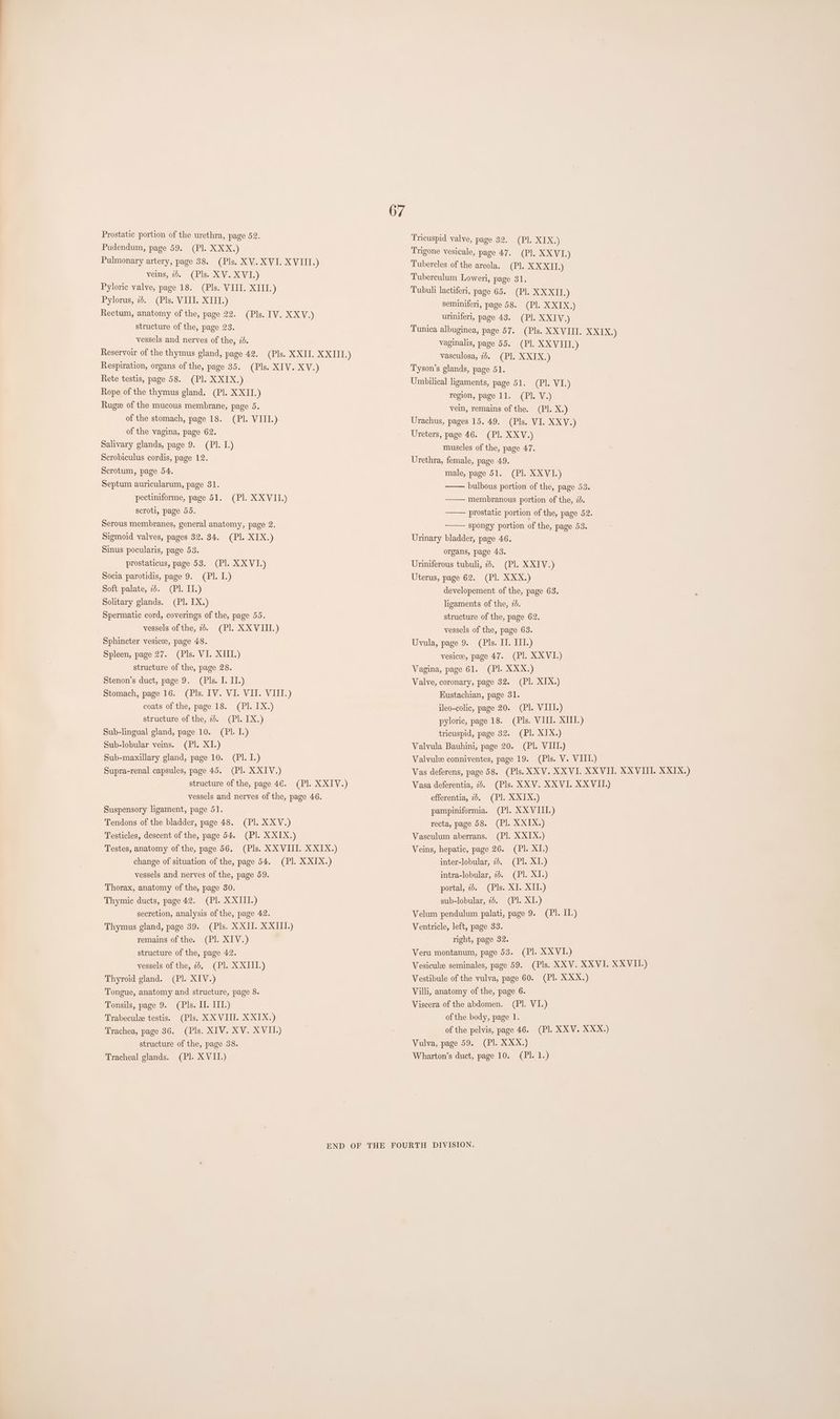 67 Prostatic portion of the urethra, page 52. Trieuspid valve, page 32. (PI. XIX.) Pudendum, page 59. (Pl. XXX.) Trigone vesicale, page 47. (PI. XXVI.) Pulmonary artery, page 38. (Pls. XV. XVI. XVIII.) Tubercles of the areola. (Pl. XXXII.) veins, 2. (Pls. XV. XVI.) Tuberculum Loweri, page 31. Pyloric valve, page 18. (Pls. VIII. XIII.) Tubuli lactiferi, page 65. (PI. XXXII.) Pylorus, 7. (Pls. VIII. XIII.) seminiferi, page 58. (Pl. XXIX.) Rectum, anatomy of the, page 22. (Pls. IV. XXV.) uriniferi, page 43. (Pl. XXIV.) structure of the, page 23. Tunica albuginea, page 57. (Pls. XXVIII. XXIX.) vessels and nerves of the, 2d. vaginalis, page 55. (Pl. XXVIII.) Reservoir of the thymus gland, page 42. (Pls. XXII. XXIII.) vasculosa, 2. (Pl. XXIX.) Respiration, organs of the, page 35. (Pls. XIV. XV.) Tyson’s glands, page 51. Rete testis, page 58. (Pl. XXIX.) Umbilical ligaments, page 51. (Pl. VI.) Rope of the thymus gland. (Pl. XXII.) region, page 11. (PI. V.) Rugee of the mucous membrane, page 5. vein, remains of the. (Pl. X.) of the stomach, page 18. (Pl. VIII.) Urachus, pages 15. 49. (Pls. VI. XXV.) of the vagina, page 62. Ureters, page 46. (Pl. XXV.) Salivary glands, page 9. (Pl. L.) muscles of the, page 47. Scrobiculus cordis, page 12. Urethra, female, page 49. male, page 51. (Pl. XXVI.) bulbous portion of the, page 53. membranous portion of the, 2d. prostatic portion of the, page 52. spongy portion of the, page 53. Scrotum, page 54. Septum auricularum, page 31. pectiniforme, page 51. (Pl. XXVII.) scroti, page 55. Serous membranes, general anatomy, page 2. Sigmoid valves, pages 32. 34. (Pl. XIX.) Urinary bladder, page 46. Sinus pocularis, page 53. organs, page 43. prostaticus, page 53. (Pl. XXVI.) Uriniferous tubuli, 2. (Pl. XXIV.) Socia parotidis, page 9. (PI. IL.) Uterus, page 62. (Pl. XXX.) Soft palate, 22. (Pl. II.) developement of the, page 63. Solitary glands. (Pl. IX.) ligaments of the, 7. Spermatic cord, coverings of the, page 55. structure of the, page 62. vessels of the, 2. (Pl. XXVIII.) vessels of the, page 63. Sphincter vesicee, page 48. Uvula, page 9. (Pls. II. III.) Spleen, page 27. (Pls. VI. XIII.) vesicee, page 47. (Pl. XXVI.) structure of the, page 28. Vagina, page 61. (Pl. XXX.) Stenon’s duct, page 9. (Pls. I. IT.) Valve, coronary, page 32. (Pl. XIX.) Stomach, page 16. (Pls. IV. VI. VII. VIII.) Eustachian, page 31. coats of the, page 18. (Pl. IX.) ileo-colic, page 20. (Pl. VIII.) structure of the, 7b. (Pl. IX.) pyloric, page 18. (Pls. VIII. XIII.) Sub-lingual gland, page 10. (PI. I.) tricuspid, page 32. (Pl. XIX.) Sub-lobular veins. (Pl. XI.) Valvula Bauhini, page 20. (Pl. VIII.) Sub-maxillary gland, page 10. (PI. I.) Valvule conniventes, page 19. (Pls. V. VIIL.) Supra-renal capsules, page 45. (Pl. XXIV.) Vas deferens, page 58. (Pls. XXV. XXVI. XXVII. XXVIII. XXIX.) structure of the, page 4€. (Pl. XXIV.) Vasa deferentia, 2b. (Pls. XXV. XXVI. XXVII.) vessels and nerves of the, page 46. efferentia, 2b. (Pl. XXIX.) Suspensory ligament, page 51. pampiniformia. (Pl. XXVIII.) Tendons of the bladder, page 48. (Pl. XXV.) recta, page 58. (Pl. XXIX.) Testicles, descent of the, page 54. (Pl. XXIX.) Vasculum aberrans. (PI. X XIX.) Testes, anatomy of the, page 56, (Pls. XXVIII. XXIX.) Veins, hepatic, page 26. (Pl. XI.) change of situation of the, page 54. (PI. X XIX.) inter-lobular, 2. (Pl. XI.) vessels and nerves of the, page 59. intra-lobular, 2d. (Pl. XI.) Thorax, anatomy of the, page 30. portal, 2. (Pls. XI. XII.) Thymic ducts, page 42. (Pl. XXIII.) sub-lobular, 2d. (Pl. XI.) secretion, analysis of the, page 42. Velum pendulum palati, page 9. (Pl. IL.) Thymus gland, page 39. (Pls. XXII. XXIII.) Ventricle, left, page 33. remains of the. (PI. XIV.) right, page 32. structure of the, page 42. Veru montanum, page 53. (Pl. XX VI.) vessels of the, 2b, (Pl. XXIII.) Vesicule seminales, page 59. (Pls. XXV. XXVI. XXVII.) Thyroid gland. (Pl. XIV.) Vestibule of the vulva, page 60. (Pl. XXX.) Tongue, anatomy and structure, page 8. Villi, anatomy of the, page 6. Tonsils, page 9. (Pls. II. III.) Viscera of the abdomen. (Pl. VI.) Trabecule testis. (Pls. XXVIII. X XIX.) of the body, page 1. Trachea, page 36. (Pls. XIV. XV. XVII.) : of the pelvis, page 46. (Pl. XXV. XXX.) structure of the, page 38. Vulva, page 59. (Pl. XXX.) Tracheal glands. (Pl. XVII.) Wharton’s duct, page 10. (Pl. 1.) END OF THE FOURTH DIVISION.