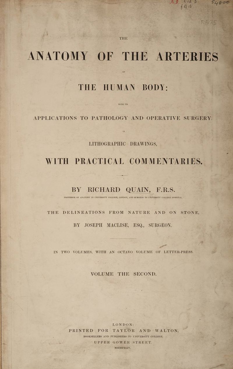 WITH ITS i Cad nutts | APPLICATIONS TO PATHOLOGY AND OPERATIVE SU. ie --—sLITHOGRAPHIC: DRAWINGS, \ a. s,s WITH PRACTICAL COMMEN A rtearid ae BY RICHARD QUAIN, F.R.S. _ tee eee po sa a cee TER, aA PROFESSOR OF ANATOMY IN UNIVERSITY COLLEGE, LONDON, AND SURGEON TO UD IVERSITY COLLEGE HOSPITAL. = THE DELINEATIONS FROM NATURE AND ON STONE, — \ BY JOSEPH MACLISE, ESQ. SURGEON. a = i ~j IN TWO VOLUMES, WITH AN OCTAVO VOLUME OF LETTER-PRESS. | VOLUME THE SECOND. . J | LONDON: PRINTED FOR TAYLOR AND WALTON, : 3 a | - BOOKSELLERS AND PUBLISHERS TO Bee an COLLEGE, 4 ae ou ge ep aR GO mmnE iScaun ET, (seine ee eee ee MDCCOXLIV, _ : a i