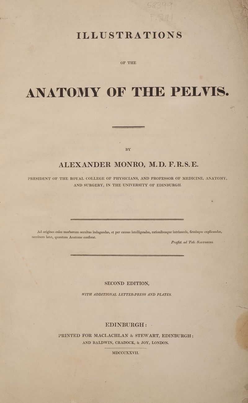 ILLUSTRATIONS a OF THE ANATOMY OF THE PELVIS. BY ALEXANDER MONRO, M.D. F.R.S.E. PRESIDENT OF THE ROYAL COLLEGE OF PHYSICIANS, AND PROFESSOR OF MEDICINE, ANATOMY, AND SURGERY, IN THE UNIVERSITY OF EDINBURGH. Ad origines enim morborum occultas indagandas, et per causas intelligendas, rationibusque intrinsecis, firmisque explicandas, neminem latet, quantum Anatome conferat. Prefat. ad Tab. Sanrortnt. SECOND EDITION, WITH ADDITIONAL LETTER-PRESS AND PLATES. EDINBURGH: PRINTED FOR MACLACHLAN &amp; STEWART, EDINBURGH; AND BALDWIN, CRADOCK, &amp; JOY, LONDON. ee, MDCCCX XVII.
