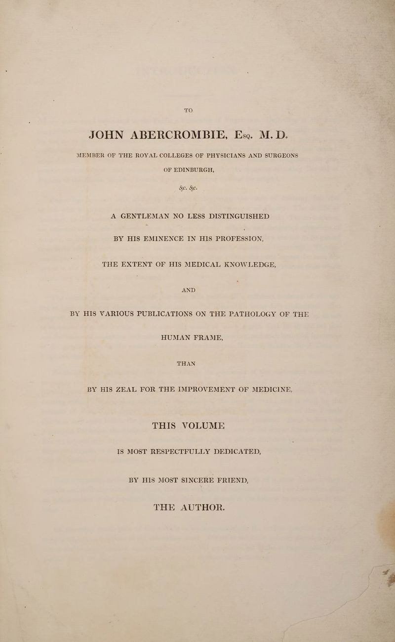 TO JOHN ABERCROMBIE, Ese. M. D. MEMBER OF THE ROYAL COLLEGES OF PHYSICIANS AND SURGEONS OF EDINBURGH, &amp;e. &amp;e. A GENTLEMAN NO LESS DISTINGUISHED BY HIS EMINENCE IN HIS PROFESSION, THE EXTENT OF HIS MEDICAL KNOWLEDGE, AND BY HIS VARIOUS PUBLICATIONS ON THE PATHOLOGY OF THE HUMAN FRAME, THAN BY HIS ZEAL FOR THE IMPROVEMENT OF MEDICINE, THIS VOLUME IS MOST RESPECTFULLY DEDICATED, BY HIS MOST SINCERE FRIEND, THE AUTHOR. 4 art \ S r iit = 4 # o> Veet. aes ae eee ee x ie
