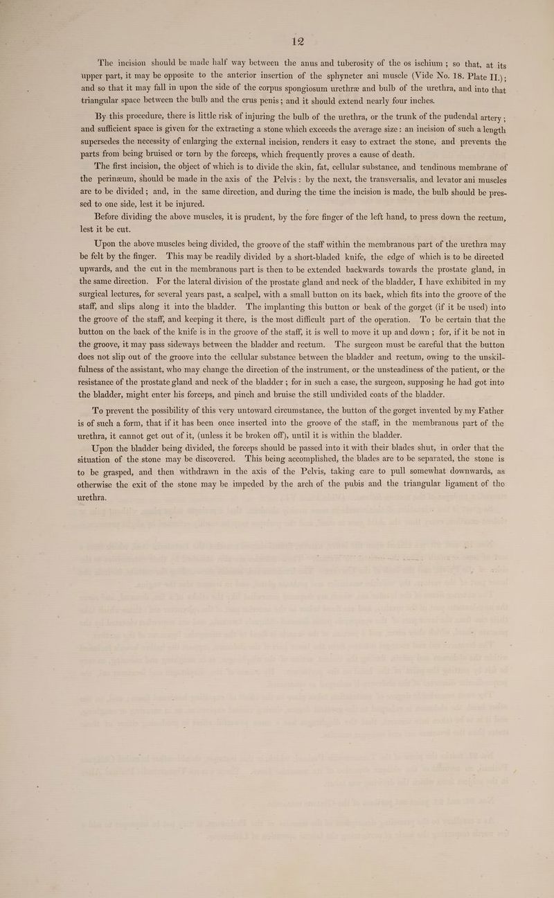 £2 The incision should be made half way between the anus and tuberosity of the os ischium ; so that, at its upper part, it may be opposite to the anterior insertion of the sphyncter ani muscle (Vide No. 18. Plate ry; and so that it may fall in upon the side of the corpus spongiosum urethre and bulb of the urethra, and into that triangular space between the bulb and the crus penis; and it should extend nearly four inches. By this procedure, there is little risk of injuring the bulb of the urethra, or the trunk of the pudendal artery ; and sufficient space is given for the extracting a stone which exceeds the average size: an incision of such a length supersedes the necessity of enlarging the external incision, renders it easy to extract the stone, and prevents the parts from being bruised or torn by the forceps, which frequently proves a cause of death. The first incision, the object of which is to divide the skin, fat, cellular substance, and tendinous membrane of the perineum, should be made in the axis of the Pelvis: by the next, the transversalis, and levator ani muscles are to be divided; and, in the same direction, and during the time the incision is made, the bulb should be pres- sed to one side, lest it be injured. | Before dividing the above muscles, it is prudent, by the fore finger of the left hand, to press down the rectum, lest it be cut. | Upon the above muscles being divided, the groove of the staff within the membranous part of the urethra may be felt by the finger. This may be readily divided by a short-bladed knife, the edge of which is to be directed upwards, and the cut in the membranous part is then to be extended backwards towards the prostate gland, in the same direction. For the lateral division of the prostate gland and neck of the bladder, I have exhibited in my surgical lectures, for several years past, a scalpel, with a small button on its back, which fits into the groove of the staff, and slips along it into the bladder. The implanting this button or beak of the gorget (if it be used) into the groove of the staff, and keeping it there, is the most difficult part of the operation. To be certain that the button on the back of the knife is in the groove of the staff, it is well to move it up and down; for, if it be not in the groove, it may pass sideways between the bladder and rectum. The surgeon must be careful that the button does not slip out of the groove into the cellular substance between the bladder and rectum, owing to the unskil- fulness of the assistant, who may change the direction of the instrument, or the unsteadiness of the patient, or the resistance of the prostate gland and neck of the bladder ; for in such a case, the surgeon, supposing he had got into the bladder, might enter his forceps, and pinch and bruise the still undivided coats of the bladder. To prevent the possibility of this very untoward circumstance, the button of the gorget invented by my Father is of such a form, that if it has been once inserted into the groove of the staff, in the membranous part of the urethra, it cannot get out of it, (unless it be broken off), until it is within the bladder. Upon the bladder being divided, the forceps should be passed into it with their blades shut, in order that the situation of the stone may be discovered. This being accomplished, the blades are to be separated, the stone is to be grasped, and then withdrawn in the axis of the Pelvis, taking care to pull somewhat downwards, as otherwise the exit of the stone may be impeded by the arch of the pubis and the triangular ligament of the urethra.