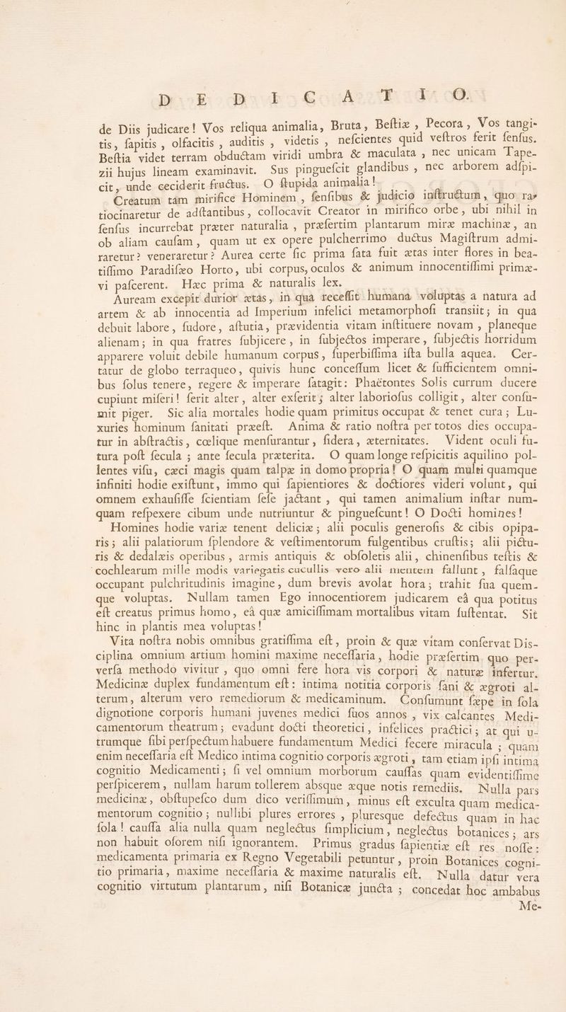 BeooEodasvbkoe&amp;ouASuibs:idv de Diis judicare! Vos reliqua animalia, Bruta , Beítiz ? — pee tue a tis, fapitis , olfacitis , auditis , videtis , nefcientes quid veltros ferit ienfus, Beftia videt terram obdu&amp;am viridi umbra &amp; maculata , nec unicam Tape- zii hujus lineam examinavit. Sus pinguefcit glandibus , nec arborem adfpi- cit, unde ceciderit fructus. O ftupida animalia !- O^ €i 7x 3 Creatum tám mirifice Hominem , fenfibus &amp; judicio inftru&amp;um , quo. ra» tiocinaretur de ad(tantibus, collocavit Creator in mirifico orbe, ubi nihil in fenfus incurrebat prater naturalia , praefertim. plantarum mirz machinz , an ob aliam caufam, quam ut ex opere pulcherrimo du&amp;us Magiftrum admi. raretur? veneraretur? Aurea certe fic prima fata fuit ztas inter Hores in bea- tiffimo Paradifeo Horto, ubi corpus, oculos &amp; animum innocentiffimi primz- vi pafcerent. Hzc prima &amp; Wars dee er E Auream excepit durior ztás, in qua receffit humana voluptas a natura ad artem &amp; ab innocentia ad Imperium infelici metamorphofr transiit; in qua debuit labore, fudore, aítutia, pravidentia vitam inftituere novam , planeque alienam ; in qua fratres fubjicere , in fubjectos imperare , fubjectis horridum apparere voluit debile humanum corpus , fuperbiffima ifta bulla aquea. Cer- tatur de globo terraqueo, quivis hunc conceffum licet &amp; fufhcientem omni- bus folus tenere, regere &amp; imperare fatagit: Phaétontes Solis currum ducere cupiunt miferi! ferit alter, alter exíerit ; alter laboriofus colhgit, alter confu- mit piger. Sic alia mortales hodie quam primitus occupat &amp; tenet cura; Lu- xuries hominum fanitati prxeft. Anima &amp; ratio noítra per totos dies occupa- tur in abfítra&amp;is, colique menfurantur , fidera, zternitates. — Vident oculi fu- tura poft fecula ; ante fecula prxterita. O quam longe refpicitis aquilino pol- lentes vifu, cxci magis quam talpz in domo propria! O quam multi quamque infiniti hodie exiftunt, immo qui fapientiores &amp; doctiores videri volunt, qui omnem exhaufiffe fcientiam fefe jactant , qui tamen animalium inítar num- quam refpexere cibum unde nutriuntur &amp; pinguefcunt! O Docti homines! Homines hodie variz tenent delicie; alii poculis generofis &amp; cibis opipa- ris; alii palatiorum fplendore &amp; veítimentorum fulgentibus cruftis; alii pi&amp;tu- ris &amp; dedalzxis operibus, armis antiquis &amp; obfoletis alii ,. chinenfibus teítis &amp; cochlearum mille modis variegatis cucullis vero alii mientem fallunt , falfaque occupant pulchritudinis imagine, dum brevis avolat hora; trahit fua quem. que voluptas. Nullam tamen Ego innocentiorem judicarem eà qua potitus eít creatus primus homo, eà qux amiciffimam mortalibus vitam fuftentat. Sie hinc in plantis mea voluptas! ] | | Vita noftra nobis omnibus gratiffima eft, proin &amp; que vitam confervat Dis- ciplina omnium artium homini maxime neceffaria, hodie przífertim. quo per- vería methodo vivitur , quo omni fere hora vis corpori &amp; nature infertur. Medicine duplex fundamentum eft: intima notitia corporis fani &amp; xgroti al- terum, alterum vero remediorum &amp; medicaminum. Confumunt fepe in fola dignotione corporis humani juvenes medici füos annos , vix calcantes Medi- camentorum theatrum ; evadunt docti theoretici, infelices practici ; at qui dx trumque fibi perfpe&amp;um habuere fundamentum Medici fecere miracula , quam enim neceffaria eft Medico intima cognitio corporis egroti, tam etiam ipfi intima cognitio Medicamenti; fi vel omnium morborum cauffas quam evidentiffime perfpicerem , nullam harum tollerem absque xque notis remediis. Nulla pars medicinz , obftupefco dum. dico veriffimum, minus eít exculta quam medica- mentorum cognitio ; nullibi plures errores , p'iuresque defe&amp;us quam in hac fola! cauffa alia nulla quam negle&amp;us fimplicium , negle&amp;us botanices; ats non habuit oforem nifi ignorantem. — Primus gradus fapientiz eft res noffe: medicamenta primaria ex Regno Vegetabili petuntur, proin Botanices coeni. tio primaria, maxime neceffaria &amp; maxime naturalis eft. Nulla. datur dee cognitio virtutum plantarum, nifi Botanice jun&amp;a ; concedat hoc ambabus Me-