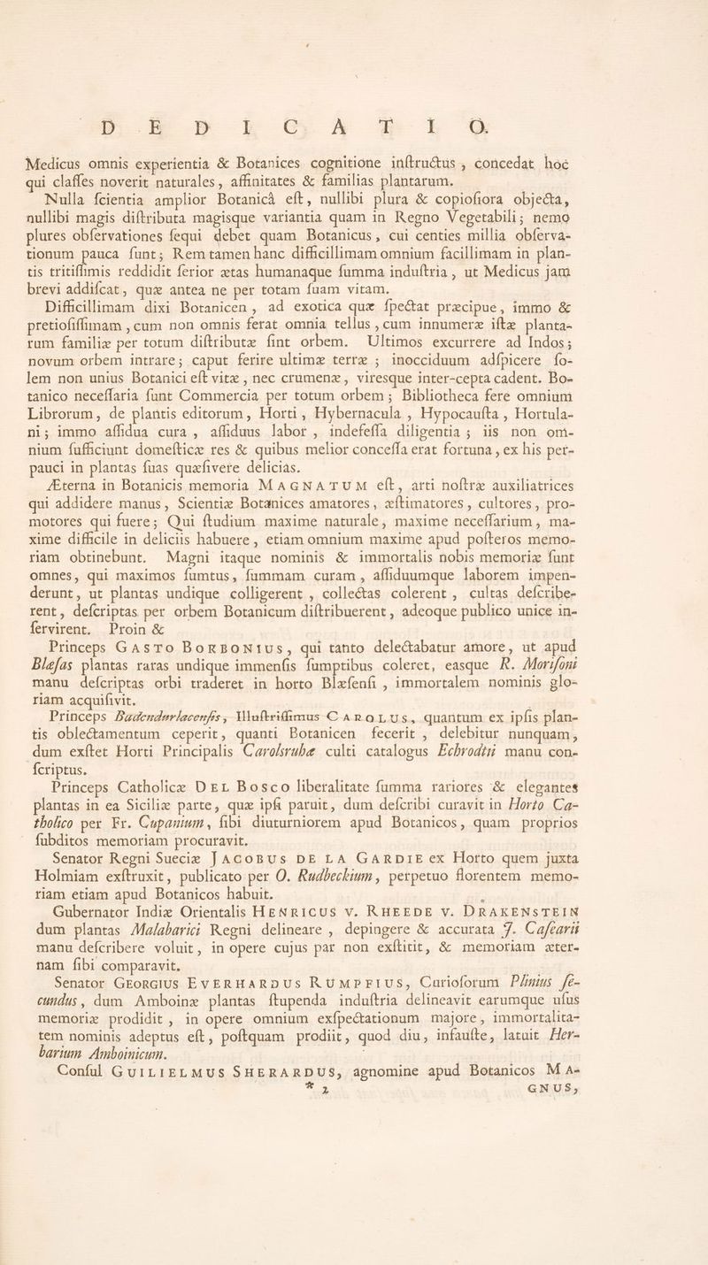 s. 25 223 Dio ME E. Medicus omnis experientia &amp; Botanices cognitione inílru&amp;tus , concedat hoé qui claffes noverit naturales, affinitates &amp; familias plantarum. — LE Nulla fcientia amplior Botanicà eít, nullibi plura &amp; copiofiora objecta, nullibi magis diftributa magisque variantia quam in. Regno Vegetabili; nemo plures obfervationes fequi debet quam Botanicus, cui centies millia obferva- tionum pauca funt; Rem tamen hanc difficillimam omnium facillimam in plan- tis tritiffimis reddidit ferior tas humanaque fumma induftria, ut Medicus jam brevi addifcat, quz antea ne per totam fuam vitam. Difficillimam dixi Botanicen , ad exotica qux Íípectat precipue, immo &amp; pretiofiffimam , cum non omnis ferat omnia tellus, cum innumerz ifte planta- rum famili per totum diftributz fint orbem. Ultimos excurrere ad Indos; novum orbem intrare; caput ferire ultimz terre ; inocciduum adfpicere fo- lem non unius Botanici eft vitx , nec crumenz , viresque inter-cepta cadent. Bo- tanico neceffaria funt Commercia per totum orbem ; Bibliotheca fere omnium Librorum, de plantis editorum, Horti , Hybernacula , Hypocaufta , Hortula- ni; immo aífidua cura , affiduus labor , indefeffa diligentia ; iis non om- nium fufüciunt domefticz res &amp; quibus melior conceffa erat fortuna , ex his pert- pauci in plantas fuas quafivere delicias. | JEterna in Botanicis memoria MAGNA TUM elt, arti noftre auxiliatrices qui addidere manus, Scientie Botanices amatores , zítimatores , cultores, pro- motores qui fuere; Qui ftudium. maxime naturale, maxime neceffarium , ma- xime difficile in deliciis habuere , etiam omnium maxime apud pofteros memo- riam obtinebunt. Magni itaque nominis &amp; immortalis nobis memoriz funt omnes, qui maximos fumtus, fummam curam , affiduumque laborem impen- derunt, ut plantas undique colligerent , collectas colerent , cultas defícribe- rent, deícriptas per orbem Botanicum diftribuerent , adeoque publico unice in- fervirent. Proin &amp; Princeps GasTo BongBoNtivus, qui tanto delectabatur amore, ut apud Bizfas plantas raras undique immen(is fumptibus coleret, easque KR. Moroni manu deícriptas orbi tradetet in horto Blxfeníi , immortalem nominis glo- riam acquifivit. Princeps Basenderlacenfs, Mluftriffnmus CAROLUS, quantum ex ipfis plan- tis oblectamentum ceperit, quanti Botanicen fecerit , delebitur nunquam, dum exítet Horti Principalis Caro/srube culti catalogus Ecbrodig manu con- Ícriptus. | | Princeps Catholice D £r Bosco liberalitate fumma rariores &amp; elegantes plantas in ea Sicilie parte, quz ipfi paruit, dum defcribi curavit in Horzo. Ca- tbolio per Fr. Cupauium, fibi diuturniorem apud Botanicos, quam proprios fubditos memoriam procuravit. Senator Regni Suecie JAGoBUs DE LA GARDIE ex Horto quem juxta Holmiam exflruxit, publicato per O. Ruabechium , perpetuo florentem. memo- riam etiam apud Botanicos habuit. | - | Gubernator Indiz Orientalis HgNRiCUS V. RHEEDE v. DRAKENSTEIN dum plantas AMa/abarii Regni delineare , depingere &amp; accurata 7. Cafearii manu defcribere voluit, in opere cujus par non exílitit, &amp; memoriam zter- nam fibi comparavit. is. Senator GEongiUs EvERHARDUS RUMPriUS, Carioforum P/mius fe- cundus, dum Amboinz plantas ftupenda induftria delineavit earumque ufus memorie prodidit , in opere omnium exfpectationum majore, immortalita- tem nominis adeptus efít, poftquam prodiit, quod diu, infaufte, latuit Her- barium. Amboinicum. | | PANT Confüu GuiLIELMUS SHERARDUS, agnomine apud Botanicos M A- | | *. GNUS,