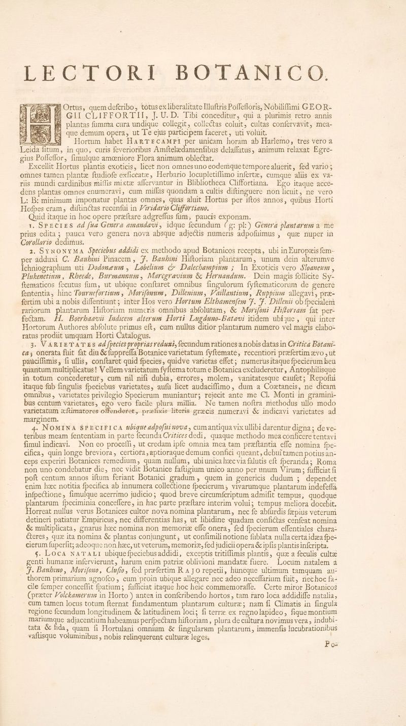 LECTORI BOTANICO CR dM Ortus, quem defcribo, tótus ex liberalitate Illuftris Poffefloris, Nobilifimi GEO R- 43 [8569 B] GII CLIFFORTII, [. U. D. Tibi conceditur, qui a plurimis retro annis xi mex B plantas fumma cura undique collegit, collectas coluit, cultas confervavit, mea- 74 bue EJ que demum opera, ut le ejus participem faceret, uti voluit. — — | P Wy vw Hortum habet HARTECAMP3 per unicam horam ab Harlemo, tres vero à eida fitum, in quo, curis feverioribus Amftelzedamenfibus delaffatus, animum relaxat Egre- gius Poflefflor, fimulque amceniore Flora animum oblectat. ERE | -- Excellit Hortus plantis exoticis, licet non omnesuno eodemquetemporealuerit, fed vario; omnes tamen plantz ftudiofe exficeate , Herbario locupletiffimo infertz,; cumque alis ex va- ris mundi cardinibus miíIis mixtz affervantur in Blibliotheca Cliffortiana. Ego itaque acce- dens plantas omnes enumeravi, cum miílas quondam a cultis diftinguere non licuit, ne vero L: B: minimum imponatur plantas omnes, quas aluit Hortus per iftos annos, quibus Horti Hofpes eram, diftinctas recenfui in Ziridario Chiffortiauo. —— Quid itaque in hoc opere praftare adgreffus fum, paucis exponam. E 1. SPECIES ad fua Genera amandavi, idque fecundum ( g: pl:) Genera plantarum a. me prius edita ; pauca vero genera nova absque adjectis numeris adpofuimus , quz nuper in Corollario dedimus. 2. SYNONYMA Ópecitbus addidi ex methodo apud Botanicos recepta, ubi in Éuropzis fem- per adduxi C. Baubimi Pinacem , 7. Baubimi Hüftoriam plantarum, unum dein alterumve Ichniographum uti Dodoneum , Lobelium c Dalecbampium ; 1n Exoticis vero $loaneum , Plukenetium , Rheede, Burmannum, Marcgravium &amp; Hernandum. Dein magis follicite Sy- ftematicos fecutus fum, ut ubique conftaret omnibus fingulorum fyftematicorum de genere fententia, hinc Tournefortium , Morifomum, Dillenium, F'aillantium, Ruppium alegawi, prz- fertim ubi a nobis diffentiunt ; inter Hos vero Hortum Eltbamen[em 7. f. Dillenii obfpecialem rariorum plantarum Hiftoriam numeris omnibus abfolutam, &amp; Morizfoni Hifor:am fat per- fe&amp;am. .H. Botrbawvü Indwem alterum. Horti Lugduno-Batavi itidem ubique, qui inter Hortorum Authores abfolute primus eft, cum nullus ditior plantarum numero vel magis elabo- ratus prodit umquam Horti Catalogus. j 3. VARIETATES ad fpecies proprias reduxi, fecundum rationes a nobis datas in Critzcz Botani- ca onerata fuit fat diu &amp; füppreffa Botanice varietatum fyftemate, recentiori prefertim zvo ,ut paucitfimis, fi ullis, conftaret quid fpecies, quidve varietas effet; numerusitaque fpecierum heu quantum multiplicatus! V ellem varietatum fyftema totum e Botanica excluderetur , Antophilisque in totum concederetür, cum nil nifi dubia, érrores, molem, vanitatesque caufet; Repofui itaque füb fingulis fpeciebus varietates, aufü licet audaciffimo, dum a Coztaneis, ne dicam omnibus , varietates privilegio Specierum muniantur; rejecit ante me Cl. Monti in gramini- bus centum varietates, ego vero facile plura millia. Ne tamen noftra methodus ullo modo varietatum aftimatores offenderet, prefixie literis grecis numeravi &amp; indicavi varietates ad. marginem. | : 4. NOMINA SPECIFICA tbigtte adpofui nova , cumantiqua vix ullibi darentur digna ; de ve- teribus meam fententiam in parte fecunda Critices dedi, quaque methodo mea conficere tentavi fimul indicavi. Non eo proceffi, ut credam ipfe omnia mea tam przftantia effe nomina fpe- cifica, quin longe breviora, certiora, aptioraque demum confici queant, debui tamen potius an- ceps experiri Botanices remedium, quam nullüm, ubiunica hec via falutis eft fperanda; Roma non uno condebatur die, nec vidit Botanice faftigium unico anno per unum Virum ; füfficiat fi poft centum annos iftum feriant Dotanici gradum , quem in genericis dudum ; dependet enim hzc notitia fpecifica ab innumera collectione fpecierum s vivarumque plantarum indefeffa infpectione, fimulque acerrimo judicio; quod breve circumfcriptum admifit tempus; quodque plantarum fpeciminia conceflere, in hac parte praeftare interim volui; tempus meliora docebit. Horreat nullus verus Botanices cultor nova nomina plantarum, nec fe abfurdis fepius veterum detineri patiatur Empiricus , nec differentias has, ut libidine quadam confictas cenfeat nomina &amp; multiplicata, gnarus haec nomina non memorie effe onera, fed fpecierum effentiales chara- Ceres, qui ita nomina &amp; plantas conjungunt,; ut confimili notione füblata nulla certáidza fpe- cierum fuperfit; adeoque non hzc, ut veterum, memoriz, fed judicii opera &amp; ipfis plantis infcripta. $. LOCA NATALI ubiquefpeciebusaddidi, exceptis tritiffimis plantis, quz a feculis culta genti humans infervierunt, harum enim patrie oblivioni mandate fuere. Locum natalem à Jj. Baubimno, Morrfono, Clufio, fed prefertim R 4 jo repeti, huncque ultimum tamquam au- . thorem primarium agnofco , eum proin ubique allegare nec adeo neceffarium fuit, riechoc fa- cile femper conceffit fpatium ; füfficiat itaque hoc heic commemorafífe. — Certe miror Botanicos (prater Polckameruz in Horto ) antea in confcribendo hortos , tam raro loca addidiffe natalia, cum tamen locus totum fternat fundamentum plantarum culture; nam fi Climatis in fingula regione fecundum longitudinem &amp; latitudinem loci; fi terrz ex regnolapideo, fique montium mariumque adjacentium habeamus perfpectam hiftoriam , plura de cultura novimus vera , indubi- tata &amp; fida, quam fi Hortulani omnium &amp; fingularam plantarum , immenfis lucubrationibus vaftisque voluminibus , nobis relinquerent culturz leges. : Pos