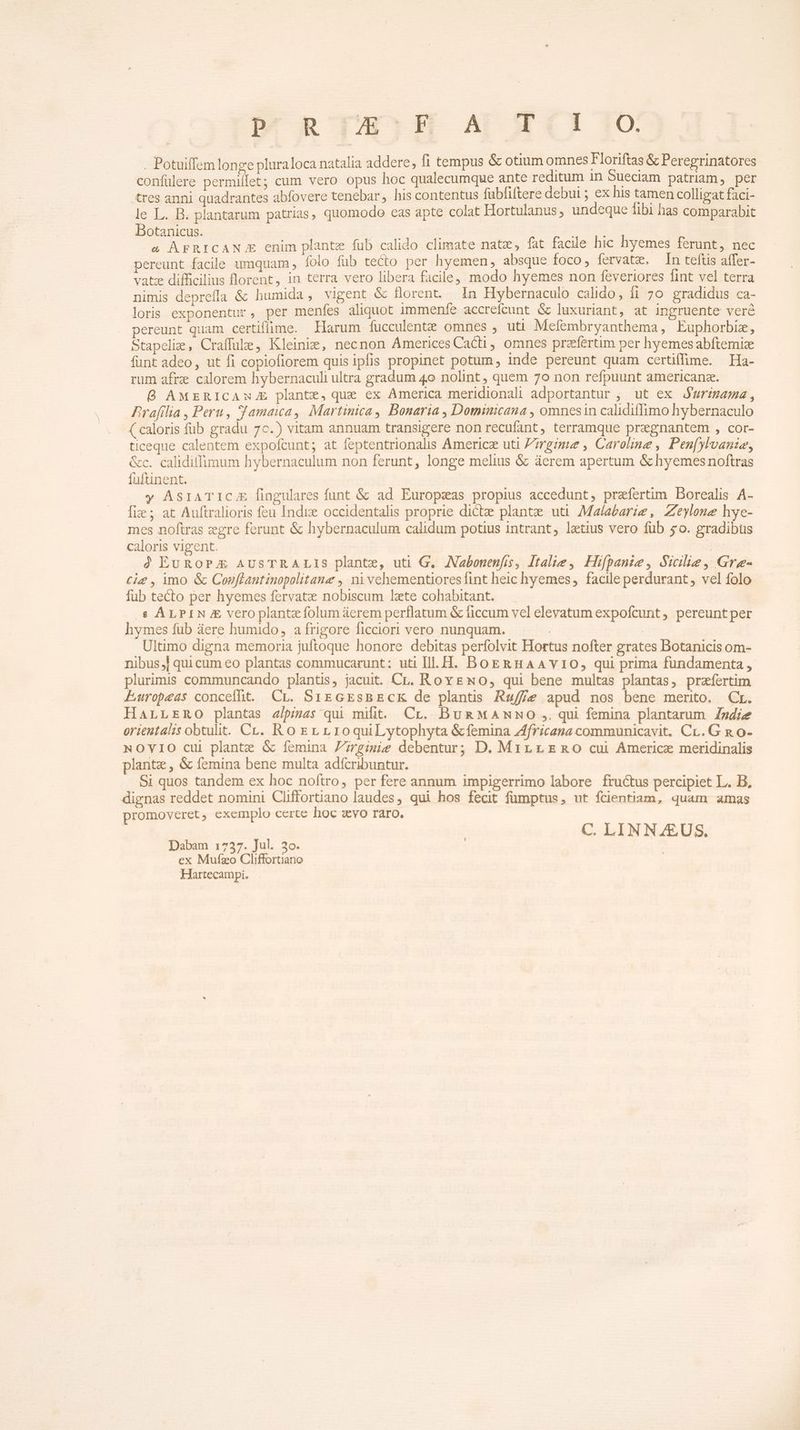 . Potuiffem longe pluraloca natalia addere, f1 tempus &amp; otium omnes Floriftas &amp; Peregrinatores confülere permillet; cum vero opus hoc qualecumque ante reditum in Sueciam patriam, per tres anni quadrantes abfovere tenebar, his contentus fubfiftere debui ; ex his tamen colligat faci- le L. B. plantarum patrias, quomodo cas apte colat Hortulanus, undeque fibi has comparabit Botanicus. xus ^a AFRICAN E enim plante fub calido climate natz, fat facile hic hyemes ferunt, nec pereunt facile umquam , folo fub tecto per hyemen, absque foco, fervate. In teftis affer- vatz difficilius florent, in terra vero libera facile, modo hyemes non feveriores fint vel terra nimis depreffa &amp; humida, vigent &amp; florent. In Hybernaculo calido, fi 7o gradidus ca- loris exponentur, per menfes aliquot immenfe accrefcunt &amp; luxuriant, at ingruente veré pereunt quam certiflime. Harum fucculenze omnes , utt Mefembryanthema, Euphorbiz, Stapeliz , Craffule, Kleinie, necnon Ámcerices Caci, omnes praefertim per hyemes abftemize funt adeo, ut fi copiofiorem quis ipfis propinet potum, inde pereunt quam certiffime. Ha- rum afre calorem hybernaculi ultra gradum 4o nolint , quem 70 non refpuunt americanz. O AMERICAuJE plante, que cx America meridionali adportantur , ut ex J'urimama, Prafilia , Peru, S'amaica, Martinica, Bonaria , Dominicana , omnesin calidiffimo hybernaculo ( caloris fub gradu 7c.) vitam annuam transigere non recufant, terramque pregnantem , cor- ticeque calentem expofcunt; at feptentrionalis Americz uti Zmgrimue , Caroline , Pen[ylvanze, &amp;c. caliditfimum hybernaculum non ferunt, longe melius &amp; áerem apertum &amp; hyemesnoftras fuftinent. | | y AsrATIC.E fingulares funt &amp; ad Europsxas propius accedunt, praefertim Borealis A- fix ; at Auftralioris feu Indiz occidentalis proprie dicte plante uti Malabarie , Zeylone hye-- mes noftras zgre ferunt &amp; hybernaculum calidum potius intrant, laetius vero fub £o. gradibus caloris vigent. à EUROPE AUSTRALIS plante, uti G, ANabonenfis, Italie, Hifpanze, Sicilie, Gre- cig , imo &amp; Cosflautinopolitanz , nivechementioresfint heic hyemes, facile perdurant, vel folo fub tecto per hyemes fervat nobiscum late cohabitant. € ALPIN vero plante folum áerem perflatum &amp; ficcum vel elevatum expofcunt , pereunt per hymes fub áere humido, a frigore ficciori vero nunquam. | | Ultimo digna memoria juftoque honore debitas perfolvit Hortus nofter grates Botanicis om- nibus, quicum eo plantas commucarunt: uti Ill. H. BoERHAAYIO, qui prima fundamenta , plurimis communcando plantis, jacuit. CL. RovENo, qui bene multas plantas, prazíertim Europeas conceiht. Cr. SiEGEsBECK de plantis Ru/f/e apud nos bene merito. Cr. HarrEsno plantas a/pias qui milit. Cr.. BuR MANNO ,. qui femina plantarum. Zndiee orieutalis obtulit. Cr. Ro Er r1oquiLytophyta &amp;femina Africana communicavit. Cr. G n o- NOVIO cui plantz &amp; femina Zrgimiíe debentur; D. Min rEmnO cui Americe meridinalis plante , &amp; femina bene multa adfcribuntur. Si quos tandem ex hoc noftro, per fere annum impigerrimo labore fructus percipiet L. B, dignas reddet nomini Cliffortiano laudes, qui hos fecit fümptus, ut fcientiam, quam amas promoveret, exemplo certe hoc avo raro. C. LINNZEUS. Dabam 1737. Jul. 3o. ex Mufzo Cliffortiano Hartecampi.