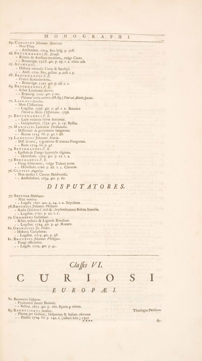 uere :: RENNES — -- MÀ 65. CoHAUSEN Jobannes Henricus. - Neo-Thea. ^ | - - Amfterdam, 1719. 8vo. belg. p. £08. 66. BR diim PDHMEd Erneft. aed - Kelatio de Avellana mexicana, vulgo Cacao. ; 7:5 Brunsvigae. a 725. 4to. p. 29. t. 2. editio 2da. 67. ANONYM Us, - E naturalis Cacao &amp; Sacchari. - - Amít. 1720. 8vo. gallice. p. 228. t. v. BRscRHA A T EE x: t - Frutex Kofzodrewina.. | -- Brunsvigze. i257. t9, D. 285. t. 1. 69. BRuckMANNvs F. E. . * Arbor Limbowe drewo. - - Drunsvig. 1727. 4to. p.20. Videntur ambe arbores (69.69.) Pini vel Abietis fpecies. 70. LiNN vs Carolus. | - Muta Cliffortiana. H - - Lugdbat. 1736. 4to. p. 46. t. 2. Botanice. Ploruit in Horto Cliffortiano. 1726. 7i. DRU CKMANNUS F. E. - - Lapis violacei fylvae. hercyniz, - - Guelpherbyt. 1735. 4to. p. 15. Byffus, 72. M ARsiL1Us Ludovicus Ferdinandus. - Differtatio de generatione fungorum. - * Romx. 1714. fol. p. 49. t. 28. 73.LANc1s1ivus Zobannes Maria. - Diff. de ortu, vegctatione &amp; textura Fungorum, - . Rom. 1714. fol. p. 47. 74. BRUCckxMANNUS fF. E. - Epiftola de Pungo hypoxylo digitato. - - [Helmftadu. 1725. 4to. p. 12. t. 2; 73. BRUCMANNUS f. E. » Fungi fubterranei, vulgo 'Tubera terra. - - Helmítadii. 1720 p. 28. t. 1. Clavariz. 76. CLu T1U5 Zugerius. - Nux medica f. Coccus Maldivenfis. - . Amítelodami, 1634. 4to. p. 6o. DISPUTATORE S. 77. SEUT TER Mattbeus. - Nux vomica. - - Lugdb. 1691. 4to. p. 24. t. 2. Strychnos. 728.Bnrvwius Jobannes Philippus. - Radix Gin-fem f. Nifi &amp; «hryfanthbemum Bidens Acmella, - - Lugdbat. 1720. p. 20. t. 1. | 79. CHAMBERS Guilielmus. — : - Ribes arabum &amp; Lignum Rhodium. - - Lugdbat. 1724. 4to. p. 41. Kumex. 80. GRoNovrus 7o. Frider. - Hiftoria Camphorz. - - Lugdbat. 1715. 4to. p. 38. 8&amp;1, BaEevN1vs Jobannes Philippus. - Fungi officinales. - - Lugdb. 1702. 4to. p. 41. Clafns V I. E UD-R-L-G 4-1 sg. Uc Ra Q.D. A 82. BauuiNus Cafparus. - Prodromos theatri Botanici. ! - » Pafilex. 1671. 4to. p. 160. figuris y mixtis, | Ve a 83. DAR RE L1Envs Jacobus.. x. Theologus Parifinus. - Plante per Galliam, Hifpaniam &amp; Italiam ofervatz. - -. Parifus 1714. fol. p. 140. t. (o&amp;avi folii.) 1327. : : EE éy- -—
