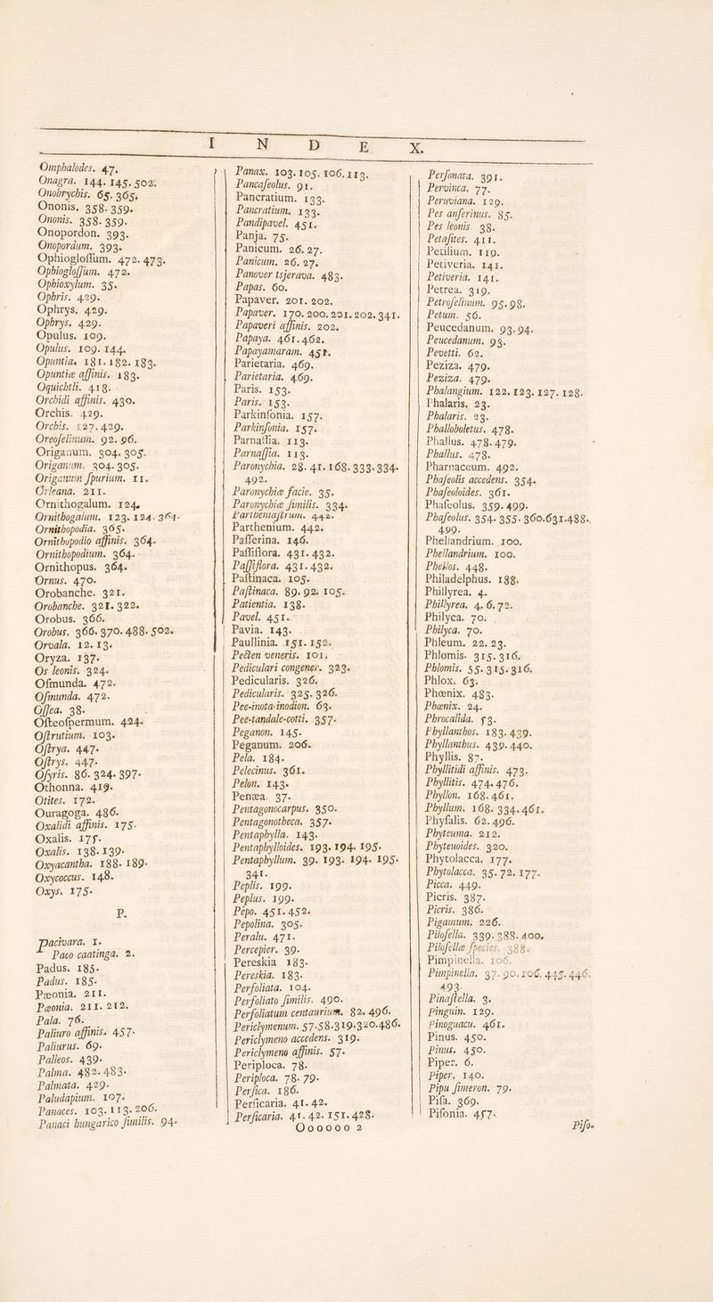 Ompbalodes. 47. Onagra. 144. I45. SOS: — Onobrychis. 65. 265, Ononis, 358. 359. Ononis. 358. 359. Onopordon. 393. Onopordum. 393. Ophiogloffum. 472.473. Opbioslo[Jun. 472. Opbioxylum. 35. Opbris. 429. Ophrys. 429. Opbrys. 429. Opulus. 109. Opulus. 109. 144. Opuntia, 181. 182. 193. Opuntic affinis. 183. Oquicbtli. 418. Orchidi affinis. 430. Orchis. 429. Orus-2724529. Oreofelinum. 92. 96. Origanum. 304. 305. Origanum. 304.905. Origanum fpurium. x1. Crleana. 211. Crnithogalum. .124, Ornitbopodia. 365. Ornitbopodio affinis. 364. Ornitbopodium. 364. Ornithopus. 364. Ornus. 470. Orobanche. 321. Orobancbe. 321. 322. Orobus. 366. Orobus. 366. 370. 488. 502. Orvala. 12. 13. Oryza. 137- Os leonis, 324. Ofmunda. 472. Ofimunda. 472. Of[]ea. 38. | Ofteofpermum. 424. Ofirutium. 103. Ofirya. 447- Ofirys. 447- Ofyris. 86. 324. 397- Othonna. 419. Otites. 172. Ouragoga. 486. Oxalidi affinis. 175. Oxalis. 175. Oxalis. 138. 139: Oxyacantba. 88. 189- Oxycoccus. 149. Oxys. 175- acioara. I. P Paco caatinga. 2. Padus. 185. Padus. x85. Peonia. 2II. Peonia. 211. 212. Palá.- 768575 Paliuro affinis. 457- Paliurus. 69. Palleos. 439. Palma. 482. 483- Palmata. 429. Paludapium. 107. Panaces. 103. 113. 206. Panaci bungarico funilis. 94. N D ) Panax. 103. 105. 106, 1I9. Pancafeolus. 91. Pancratium. 135. Pancratium. 193. Pandipavel. 451. Panja. 75. Panicum. 26.27. Panicum. 26. 27. Panover tsjerava. 483. Papas. 6o. Papaver. 90r. 202. Papaveri affinis. 202. Papaya. 461.462. Papayamaram. 4st. Parietaria. 469. Parietaria. 469. Paris. 153. Paris. 153. Parkinfonia. 157. Parkinfonia. 157. Parnaifia. 113. Parna[fia. 113. 492. ' Paronycbie facie. 35. Laribeniafirum. 44.2. Parthenium. 442. Pafferina. 146. Pafliflora. 431. 432. Pa[fflora. 431. 432. Paftinaca. 105. Pa[Linaca. 89. 92. 105. Patientia. 138. Pavel. 451. Peülen veneris. 101. Pediculari congener. 323. Pedicularis. 326. Pedicularis.: 325. 326. Pee-inota-inodion. 693. Pee-tandale-cotii. 357. Peganon. 145. Peganum. 206. Pela. 184. Pelecinus.. 361. Pelon. 143. Pensa. $7. Pentagonocarpus. 350. Pentagonotbeca. 357. Pentaphylla. 143. Pentapbylloides. 193. 194. 195. 341. Peplís. 199. Peplus. 199. Pepo. 451.452. Pepolina. 30$. Peralu. 471. Percepier. 39. Pereskia 183. Pereskia. 183. Perfoliata. 104. Perfoliato fimilis. 490. Perfoliatum centaurium.. 82. 496. Periclymeno accedens. 319. Periclymeno affinis. 57. Periploca. 78. Periploca. 78. 79- Perfica. 186. Perficaria. 41. 42- OQooooo?2 y Perfonata. sor. Pervinta. 77. Pes anferinus. 85. Pes leonis. 98. Petafues. 411. Pedulium. rro. Petiveria. 141. Petioeria. 141. Petrea.-9 10. Petrofelinum. 95.98. Petum. $6. Peucedanum. 93.94. Peucedanum. 99. Pevetti. 62. Peziza. 479. Peziza. 479. Phalangium. 122.1293. 127. 129. Phalaris. 23. Phalaris. 93. Pballoboletus. 478. Phallus. 478. 479. Pballus. 478. Pharnaceum. 492. Phajfeolis accedens. 954. Phafeoloides. 361. Phafcolus. 359. 499. Phafeolus. 354. 355. 360.621.488.. 4.99. Pheliandrium. roo. Pbellandrium. oo. Pbeslos. 448. Philadelphus. 188. Phillyrea. 4. Phillyrea. 4. 6.72. Philyca. 70. . Philyca. 70. | Phleum. 22. 23. Phlomis. 315. 316. Phlomis. 55. 315.316. Phlox. 63. Phoenix. 483. Phoenix. 24. Pbrocalida. $3. Pbyllanibos. 183. 429. Pbyllantbus. 499. 440. Phyllis. 87. Pbyllitidi affinis. 473. Pbyllitis. 474.476. Pbyllon. 168. 461. Pbyllum. 168. 334. 461. Phyfalis. 62. 496. Pbyteuma, 219. Phyteuoides. 320. Phytolacca. 177. Pbytolacca. 35. 72. 177. Picca. 449. Picris. 937. Picris.: 386: Pigamum. 226. Pilofella. 339. 288. 400. Pilofelle fpecies. 288. Pimpinella. 106. Pimpinella. 97. 90. 106. 445. 446. 493. Pinaflella. 3. pinguin. 129. Pinoguacu. 461. Pinus. 450. Pinus. 450. Piper. 6. Piper. 140. Pipu fimeron. 79. Pifa. 369. Pifonia. 4$7- Pifo.