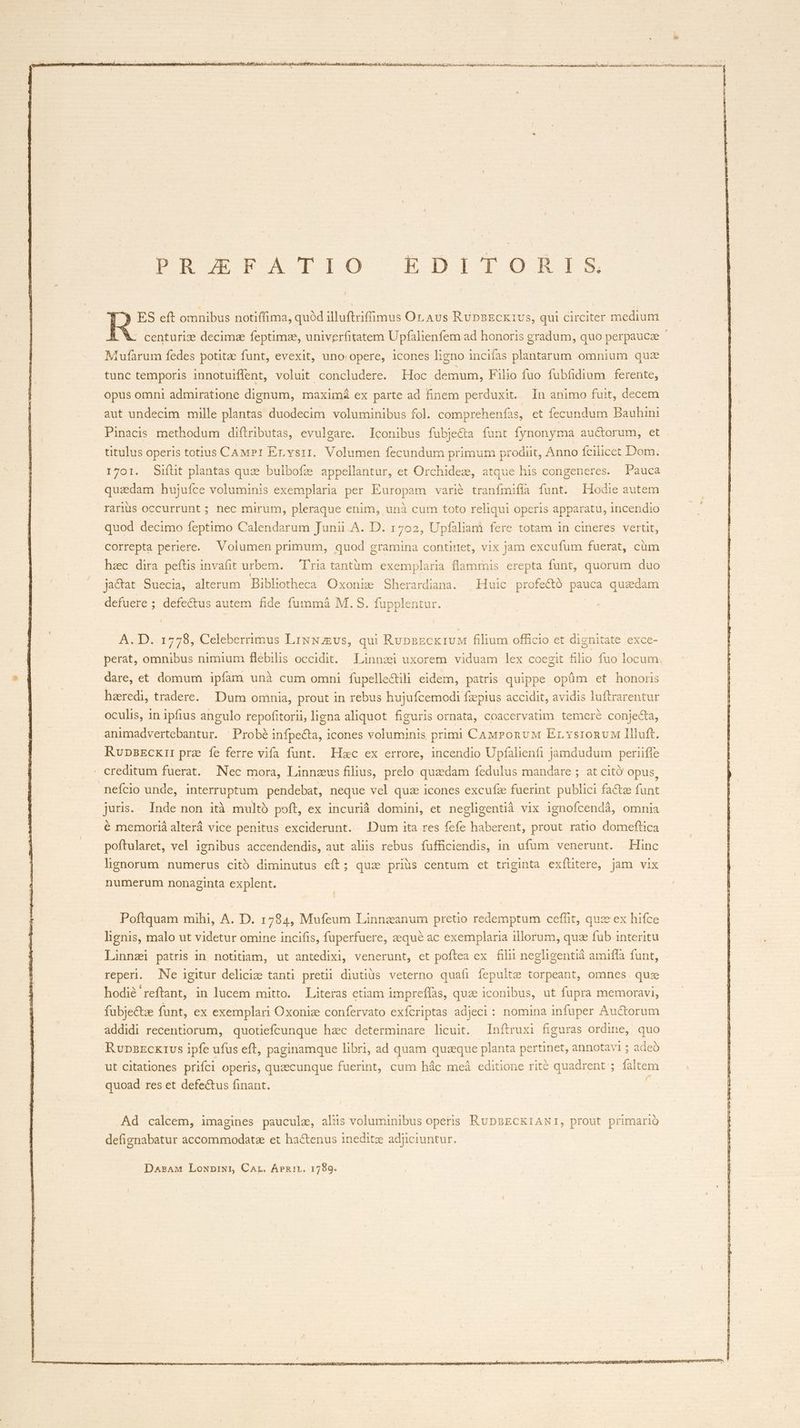 puro v4 Ti1O0 EtDiroOoR-r-Em ES eft omnibus notiffima, quód illuftriffimus Or. Aus RüpnECX1Us, qui circiter medium centuriz decimae feptimze, univerfitatem Upfalienfem ad honoris gradum, quo perpauca * Tufarum fedes potitze funt, evexit, uno opere, icones ligno incifas plantarum omniura quz tunc temporis innotuiffent, voluit concludere. Hoc demum, Filio fuo fubfidium ferente, opus omni admiratione dignum, maximá ex parte ad finem perduxit. In animo fuit, decem aut undecim mille plantas duodecim voluminibus fol. comprehenfas, et fecundum Bauhini Pinacis methodum diftributas, evulgare. Iconibus fubje&amp;a funt fynonyma auctorum, et titulus operis totius CAMPI Ervsrri. Volumen fecundum primum prodiit, Anno fcilicet Dom. 1701. Sifüt plantas quze bulbofe appellantur, et Orchidez, atque his congeneres. Pauca quzdam hujuíce voluminis exemplaria per Europam varié tranfmifía funt. Hodie autem rarus occurrunt ; nec mirum, pleraque enim, unà cum toto reliqui operis apparatu, incendio quod decimo feptimo Calendarum Junii.A. D. 1702, Upfaliam fere totam in cineres vertit, correpta periere. Volumen primum, quod gramina contirtet, vix jam excufum fuerat, cüm hzc dira peítis invafit urbem. — 'T'ria tantüm exemplaria flammis erepta funt, quorum duo jactat Suecia, alterum Bibliotheca Oxonie Sherardiana. | Huic profectó pauca quzdam defuere ; defectus autem fide. fummáà M. S. fupplentur. A. D. 1778, Celeberrimus LixNEvs, qui RupsEck1vM filium officio et dignitate exce- perat, omnibus nimium flebilis occidit. Linnzi uxorem viduam lex coegit filio fuo locum. dare, et domum ipfam unà cum omni fupelle&amp;ili eidem, patris quippe opüm et honoris haeredi, tradere. Dum omnia, prout in rebus hujufcemodi fzpius accidit, avidis luftrarentur oculis, in ipfius angulo repofitorii, ligna aliquot figuris ornata, coacervatim temere conjecta, animadvertebantur. 'Probé infpe&amp;ta, icones voluminis primi CAMrPonvM Ervsronu llluft. RvupszEcxi: prae íe ferre viía funt. Hac ex errore, incendio Upfalienfi jamdudum periiffe creditum fuerat. Nec mora, Linnzus filius, prelo quzdam fedulus mandare ; at citó opus : nefcio unde, interruptum pendebat, neque vel quz icones excufz fuerint publici facte funt juris. Inde non ità multo poft, ex incurià domini, et negligentià vix ignofcendà, omnia é memoriá alterá vice penitus exciderunt. Dum ita res fefe haberent, prout ratio domeftica poftularet, vel ignibus accendendis, aut alis rebus fufficiendis, in ufum venerunt. Hinc lignorum numerus cit diminutus eft; quz priüs centum cet triginta exílitere, jam vix numerum nonaginta explent. Poftquam mihi, A. D. 1784, Mufeum Linnzanum pretio redemptum ceffit, quz ex hifce lignis, malo ut videtur omine incifis, fuperfuere, zequé ac exemplaria illorum, quz fub interitu Linnzi patris in notitiam, ut antedixi, venerunt, et poftea ex filii negligentià amiffa funt, reperi. Ne igitur delicie tanti pretii diutius veterno quafi fepulte torpeant, omnes. que hodié reftant, in lucem mitto. Literas ctiam impreffas, quze iconibus, ut fupra memoravi, fubje&amp;ze funt, ex exemplari Oxoniz confervato exfcriptas adjeci: nomina infuper Auctorum addidi recentiorum, quotiefcunque hzc determinare licuit. Inftruxi figuras ordine, quo RupazcKI1US ipfe ufus eft, paginamque libri, ad quam quaeque planta pertinet, annotavi ; adeó ut citationes prifci operis, quzecunque fuerint, cum hác meá editione rité quadrent ; faltem quoad res et defectus finant. | f Ad calcem, imagines paucule, aliis voluminibus operis. RUDBECKIANI, prout primario defignabatur accommodatze et ha&amp;enus inedite adjciuntur.