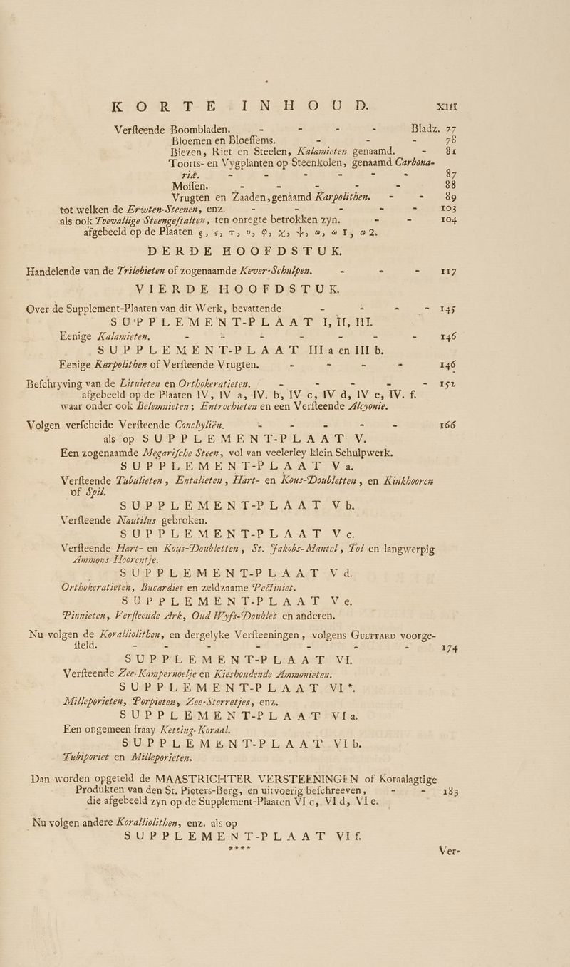 Verfteende Boombladen. - = - - a: 77 Bloemen en Bloeflems. = - 78 Biezen, Riet en Steelen, Katamteten genaamd. = Ör Toorts- en V aD op ausser genaamd Garbona- ri. = - = - 87 Moffen. - - | 88 Vrugten en Zaaden ‚gendamd Born - -.8 tot welken de Zrwien-Steenen, ENZ. - - - - - 103 als ook Toevallige Steengeftalter, ten onregte betrokken zyn. = = 104 afgebeeld op de Plaaten e, s, 7; u, ®> x: Vi ws W Ty a2 DERDE HOOFDSTUK. Handelende van de Trilobieten of zogenaamde Kever-Schulpen. - E rg VIERDE HOOFDSTUK. Over de Supplement-Plaaten van dit Werk, bevattende - - ee SÜUPPLEMENTTLSATEN, mm Eenige Kalamieten. - - - - - 146 SUPPLEMENT-PLAAT Illa en IIb. Eenige Karpolither of Veriteende Vrugten. - - - = 146 Befchryving van de Lituieten en Orthokeratieten. - 152 afgebeeld op de Plaaten IV, IV a, IV. bi, IE, IV d, Iv e, IV. É waar onder ook Belemnieten; E rear en een Verfteende Al “yOnie. Volgen verfcheide Verfteende Conchylien. = - = 166 alstop. SUP PLE MENT-PLAAT V. Een zogenaamde Megartfche Steen, vol van veelerley klein Schulpwerk. SUPPLEMENT BLA Ale Na herkende Tubulieten , Entalieten, Hart- en Kous-Doubletten , en Kinkbooren OL òf. SUPPLEMENI+PR LA NT, VE Verfteende Nautilus gebroken. SAP PL MEN TE LA del Verfteende Hart- en Kous-Doubletten, St. Fakobs- Mantel, Tol en langwerpig dmmons- Hoorentje. SUUSP B kBaM EN TEL EAAMT “Nd Orthokeratieten, Bucardiet en zeldzaame Peeliniet. U PP LE MENT PER AT IE Pinnieten, Verfleende Ark, Oud Wyfs-Dondlet en anderen. Nu ie Ee Korallölitben, en dergelyke Verfteeningen , volgens Guerrarp voorge- eld. - - - . - e - 17 5 Ui Pr PRE-EM:E N T-PEA ABe VI ; Verfteende Zee- Kampernoelje en Kieshoudende Ammonieten. 3. VAR P a, MEENT PR EA ET NR Milleporieten, Porpieten, Zee-Sterretjes, enz. SUPPLEMENT-PLAAT Vla Een ongemeen fraay Ketting- Koraal. SrUB Pl-EM, E.NMsBL.ASAE NED, Tubiporiet en Melleporieten. Dan worden opgeteld de MAASTRICHTER VERSTEENINGEN of Koraalagtige Produkten van den St. Pieters-Berg, en uitvoerig befchreeven, - 183 die afgebeeld zyn op de Supplement-Plaaten VI c,. Vld, Vle. _Nu volgen andere Koralliolithen, enz. als op PP LEMENT-PL AAT HEL RH XK | Ver-