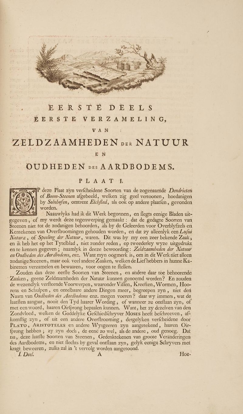 Beh EEE EDER ERS ERS TR VERZAMELING, j tin A Wrat | ZELDZAAMHEDEN pre NATUUR > OUDHEDEN os AARDBODEMS. PER A TR AP deze Plaat zyn verfcheidene Soorten van de zogenaamde Dendrieten Ned of Boom-Steenen afgebeeld, welken zig geel vertoonen, hoedanigen viel by Solnbofen, omtrent Lichflad, als ook op andere plaatfen , gevonden ANSI worden. tn | | ze) Naauwlyks had ik dit Werk begonnen, en flegts eenige Bladen uit- gegeven; of my werdt deze tegenwerping gemaakt : dat de gedagte Soorten van Steenen niet tot de zodanigen behoorden, als by de Geleerden voor Overblyfzels en Kentekenen van Overftroomingen gehouden worden, en dat zy alleenlyk een Lufus Natura , of Speeling der Natuur, waren. Dit was by my een zeer bekende Zaak; en ik heb het op het I ytelblad , niet zonder reden ; op tweederley wyze uitgedrukt en te kennen gegeven ; naamlyk in deeze bewoording: Zeldzaambeden der Natuur en Oudheden des Aardbodems, enz. Want myn oogmerk is, om in dit Werk niet alleen zodanigeSteenen; maar ook veel andere Zaaken, welken de Lief hebbers in hunne Ka- binetten verzamelen en bewaaren, voor oogen te ftellen: | Zouden dan deze eerfte Soorten van Steenen , en andere daar toe behoorende ' Zaaken, geene Zeldzaamheden der Natuur kunnen genoemd worden? En zouden de wezendlyk verfteende Voorwerpen, waaronder Viflen, Kreeften, Wormen, Hoo- rens en Schulpen , en ontelbaare ändere Dingen meer, begreepen zyn , niet den Naam van Oudbeden des dardbodems enz. mogen voeren? daar wy immers , wat de laatften aangaat, nooit den T'yd haarer Wording ; of wanneer ze ontftaan zyn; of met een woord, haaren Oirfprong bepaalen kunnen. Want; het zy dezelven van den Zondvloed, welken de Goddelyke Gefchiedfchryver Moses heeft befchreeven , afs komftig zyn, of uit een andere Overftrooming , dergelyken verfcheidene door PLATO, ARISTOTELES en andere Wysgeeren zyn aangetekend, haaren Oir- fprong hebben ; zy zyn doch, de een&amp; zo wel, als de andere, oud genoeg. Dat nu deze laatfte Soorten van Steenen, Gedenktekenen van groote Veranderingen des Aardbodems, en niet flechts by geval ontflaan zyn, gelyk eenige Schryvers met t beweeren , zulks zal in ’t vervolg worden aangetoond. kragt. | J. Deel, | A _Hoe-
