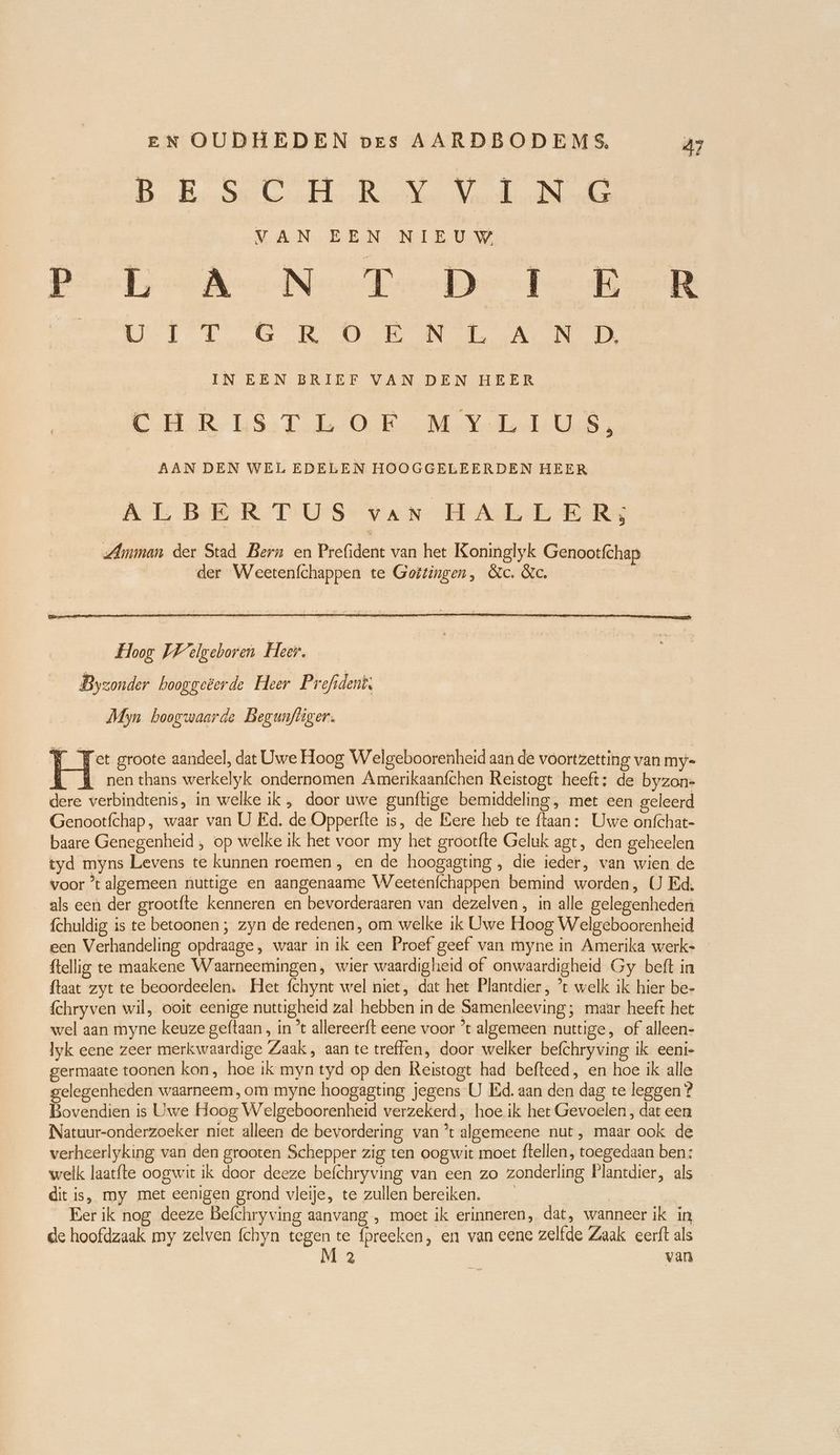 Bn Bek better Bere a VAN EEN NIE UW Piet, Ace Neo Daher U GRON AN IN EEN BRIEF VAN DEN HEER CRUS Tod OB MM enke en AAN DEN WEL EDELEN HOOGGELEERDEN HEER ALBERTUS van HALLER; Amman der Stad Bern en Prefident van het Koninglyk Genootfchap der Weetenfchappen te Goëtingen, &c. &c. Myn hoogwaarde Begunfhiger. W Yet groote aandeel, dat Uwe Hoog Welgeboorenheid aan de voortzetting van my= l A nen thans werkelyk ondernomen Amerikaanfchen Reistogt heeft: de byzon- dere verbindtenis, in welke ik, door uwe gunftige bemiddeling, met een geleerd Genootfchap, waar van U Ed. de Opperfte is, de Eere heb te ftaan: Uwe onfchat- baare Genegenheid , op welke ik het voor my het grootfte Geluk agt, den geheelen tyd myns Levens te kunnen roemen , en de hoogagting , die ieder, van wien de voor ’t algemeen nuttige en aangenaame Weetenfchappen bemind worden, U Ed. als een der grootfte kenneren en bevorderaaren van dezelven, in alle gelegenheden fchuldig is te betoonen ; zyn de redenen, om welke ik Uwe Hoog Welgeboorenheid een Verhandeling opdraage, waar in ik een Proef geef van myne in Amerika werk- ftellig te maakene Waarneemingen, wier waardigheid of onwaardigheid Gy beft in ftaat zyt te beoordeelen. Het fchynt wel niet, dat het Plantdier , ’t welk ik hier be- fchryven wil, ooit eenige nuttigheid zal hebben in de Samenleeving; maar heeft het wel aan myne keuze geftaan , in 't allereerft eene voor ’t algemeen nuttige, of alleen- Iyk eene zeer merkwaardige Zaak , aan te treffen, door welker befchryving ik eeni- germaate toonen kon, hoe ik myn tyd op den Reistogt had befteed, en hoe ik alle gelegenheden waarneem, om myne hoogagting jegens U Ed. aan den dag te leggen ? Bovendien is Uwe Hoog Welgeboorenheid verzekerd, hoe ik het Gevoelen, dat een Natuur-onderzoeker niet alleen de bevordering van ’t algemeene nut, maar ook de verheerlyking van den grooten Schepper zig ten oogwit moet ftellen, toegedaan ben: welk laatfte oogwit ik daor deeze befchryving van een zo zonderling Plantdier, als dit is, my met eenigen grond vleije, te zullen bereiken. | Eer ik nog deeze Befchryving aanvang , moet ik erinneren, dat, wanneer ik in de hoofdzaak my zelven fchyn tegen te fpreeken, en van eene zelfde Zaak eerft als