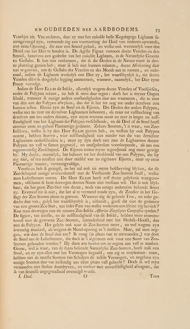 Vezeltjes uit. Van onderen, daar zy met het enkelde holle Kegelagtige Lighaam f- mengevoegd zyn, vertoonde zig een voortzetting der Huid van onderen opwaards , met eene Opening, die naar een Smoel geleek, en welke ook weezentlyk voor den Mond van het Dier te houden is. De Agtfte Figuur vertoont deeze Vezelen en den Smoel , benevens een gedeelte van het enkelde Lighaam, in de Natuurlyke Grootte en Geftalte. Ik kan niet ontkennen, dat ik die Deelen in de Natuur nooit in dee- ze plaatzing gezien heb; maar ik heb niet kunnen nalaaten , deeze Aftekening daar van te geeven, om de Geftalte der Vezelen en des Monds aan te toonen , en nade- maal, indien dit Lighaam werkelyk een Dier zy , het waarfchynlyk is, dat deeze Vezelen dikwils dergelyke legging aanneemen; wanneer, naamelyk, het Dier zyne Prooy vervolgt. Indien de Heer Eras dit Infekt, alleenlyk wegens deeze Vezelen of Voelfpitfen, onder de Polypen rekent , zo heb ik niets daar tegen: doch het is myner Oogen fchuld, wanneer ik eenige andere omftandigheden daar aan waarneem , die te zeer van den aart der Polypen afwyken, dan dat ik het tot nog toe onder dezelven zou kunnen tellen. Deeze zyn de Steel en de Eijeren. Die Deelen der andere Polypen, welke niet zo zeer tot derzelver Lighaamen behooren , als maar tot vafthechting van dezelven aan iets anders dienen, zyn myns weetens nooit zo zeer in langte en zelf- ftandigheid van het Lighaam der Polypen verfchillende, en dit Deel of de Steel heeft nimmer eene zo geheel Plantaartige gedaante. Zekere Soorten, *t is waar, van Zee- Infekten, welke ik by den Heer Érras gezien heb, en welken hy ook Polypen noemt, hebben Stutten , wier zelfftandigheid niet minder van die van derzelver Lighaamen onderfcheiden is; maar zy zyn doch niet met de Lighaamen deezer Polypen zo vaft te famen gegroeid, en onafgebroken voortloopende, als aan ens tegenwoordig Zeefchepzel. De Eijeren zetten myne tegenfpraak nog meer gewigt by. My dunkt, naamelyk, het behoort tot het denkbeeld van een Polypus, dat hy zig Niet, of ten minften niet door middel van zo zigtbaare Lijeren , maar op eene Plantaartige manier, vermenigvuldige. Voorheen heb ik gezegd, en het zal ook uit myne befchryving blyken, dat dit Zee-Schepzel eenige overeenkomft met de Verfteende Zee-Sterren heeft, welke men Leliefteenen noemt. De Heer Eras heeft zelf deeze gelykenis waargeno- men, offchoon ik hem deswegen deezen Naam niet toeftaan wil. Het is ook blyk- baar, dat het geen Zee-Ster van deeze, noch van eenige anderszins bekende Soort zy. Evenwel zie ik niet, dat het al te vermetel zoude zyn, dit Zeedier in het Ge- flagt der Zee-Sterren plaats te geeven. Wanneer zig de geheele Tros, en ieder ge- deelte daar van, gelyk het waarfchynlyk ıs, uitbreidt , geeft dat niet de gedaante van een groote Zee-Ster, aan ieder Punt van welke wederom een kleine zig bevindt ? Kon men deswegen niet dit nieuwe Zee-Infekt Aerias Zöopbytos Compoftta tytelen ? De figuur, ten minfte, en de zelfitandigheid van dit Infekt, hebben meer overeen» komft met de gewoone Zee-Sterren, inzonderheid met het Medufa- Hoofd, dan met de Polypen. Het gelykt ook naar de Zee-Sterren meer , zo wel wegens zyn inwendig maakzel, als wegens de Mond-opening in ’t midden. Maar, zal men zeg- gen, wat doet de Steel daar aan? Ik vraag (in plaats van te antwoorden ,) wat doet de Steel aan de Leliefteenen, die doch in ’t algemeen ook voor een Soort van Zee- Sterren gehouden worden ? Hy dient aan beiden om ze ergens aan vaft te maaken. Geene, wel is waar, van de thans bekende Natuurlyke Zee-Sterren, heeft zulk een Steel, en zy zyn allen met het Vermogen begaafd , om zig te verplaatzen: maar, hebben niet de meefte Soorten van Schulpen dit zelfde Vermogen, en nogthans zyn eenige Soorten daar van beftendig aan ééne plaats vaft gehecht? Doch ik wil myn vermoeden niet fterker doordryven, en veeleer met onverfchilligheid afwagten , dat ik van deszelfs ongegrondheid overtuigd worde. I. Deel. | O Toen