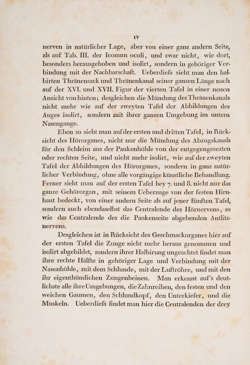nerven in natürlicher Lage, aber von einer ganz andern Seite, als auf Tab. III. der Iconum oculi, und zwar nicht, wie dort, besonders herausgehoben und isolirt, sondern in gehöriger Ver- bindung mit der Nachbarschaft. Ueberdiefs sieht man den hal- birten Thränensack und Thränenkanal seiner sanzen Länge nach auf der XVI. und XV. Figur der vierten Tafel in einer neuen Ansicht vonhinten; desgleichen die Mündung des Thränenkanals nicht mehr wie auf der zweyten Tafel der Abbildungen des Auges isolirt, sondern mit ihrer ganzen Umgebung im untern Nasengange. Fben so sieht man aufder ersten und dritten Tafel, in PFrück- sicht des Hörorganes, nicht nur die Mündung des Abzugskanals für den Schleim aus der Paukenhöhle von der entgegengesezten oder rechten Seite, und nicht mehr isolirt, wie auf der zweyten Tafel der Abbildungen des Hörorganes, sondern in ganz natür- licher Verbindung, ohne alle vorgängige künstliche Behandlung. Ferner sieht man auf der ersten Tafel bey 7. und 8. nicht nur das ganze Gehörorgan, mit seinem Ueberzuge von der festen Hirn- haut bedeckt, von einer andern Seite als auf jener fünften Tafel, sondern auch ebendaselbst das Centralende des Hörnervens, so wie das Oentralende des die Paukenseite abgebenden Antlitz- nervens. Desgleichen ist in Rücksicht des Geschmackorganes hier auf der ersten Tafel die Zunge nicht mehr heraus genommen und isolirt abgebildet, sondern ihrer Halbirung ungeachtet findet man ihre rechte Hälfte in gehöriger Lage und Verbindung mit der Nasenhöhle, mit dem Schlunde, mit der Luftröhre, und mit den ihr eigenthümlichen Zungenbeinen. Man erkennt auf’s deut- lichste alle ihre Umgebungen, dieZahnreihen, den festen und den weichen Gaumen, den Schlundkopf, den Unterkiefer, und die Muskeln. Ueberdiels findet man hier die Centralenden der drey