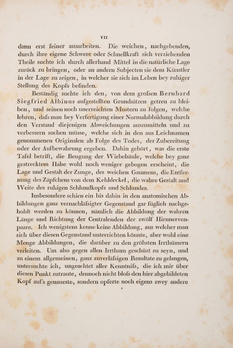 VIE dann erst feiner ausarbeiten. Die weichen, nachgebenden, durch ihre eigene Schwere oder Schnellkraft sich verziehenden Theile suchte ich durch allerhand Mittel in die natürliche Lage zurück zu bringen, oder an andern Subjecten sie dem Künstler in der Lage zu zeigen ‚ in welcher sie sich im Leben bey ruluger Stellung des Kopfs befinden. Beständig suchte ich den, von dem grofsen Bernhard Siegfried Albinus aufgestellten Grundsätzen getreu zu blei- ben, und seinen noch unerreichten Mustern zu folgen, welche lehren, dals man bey Verfertigung einer Normalabbildung durch den Verstand diejenigen Abweichungen auszumitteln und zu verbessern suchen müsse, welche sich in den aus Leichnamen genommenen Originalen als Folge des Todes, der Zubereitung oder der Aufbewahrung ergeben. Dahin gehört, was die erste Tafel betrift, die Beugung der Wirbelsäule, welche bey ganz sestrecktem Halse wohl noch weniger gebogen erscheint, die Lage und Gestalt der Zunge, des weichen Gaumens, die Entfer- nung des Zäpfchens von dem Kehldeckel, die wahre Gestalt und Weite des ruligen Schlundkopfs und Schlundes. Insbesondere schien ein bis dahin in den anatomischen Ab- bildungen ganz vernachlälsigter Gegenstand gar füglich nachge- hohlt werden zu können, nämlich die Abbildung der wahren Länge und Richtung der Centralenden der zwölf Hirnnerven- paare. Ich wenigstens kenne keine Abbildung, aus welcher man sich über diesen Gegenstand unterrichten könnte, aber wohl eine Menge Abbildungen, die darüber zu den gröbsten Irrthümern verleiten. Um also gegen allen Irrthum geschüzt zu seyn, und zu einem allgemeinen, ganz zuverlälsigen Resultate zu gelangen, untersuchte ich, ungeachtet aller Kenntnils, die ich mir über diesen Punkt zutraute, dennoch nicht blols den hier abgebildeten Kopf auf's genaueste, sondern oplerte noch eigens zwey andere 2